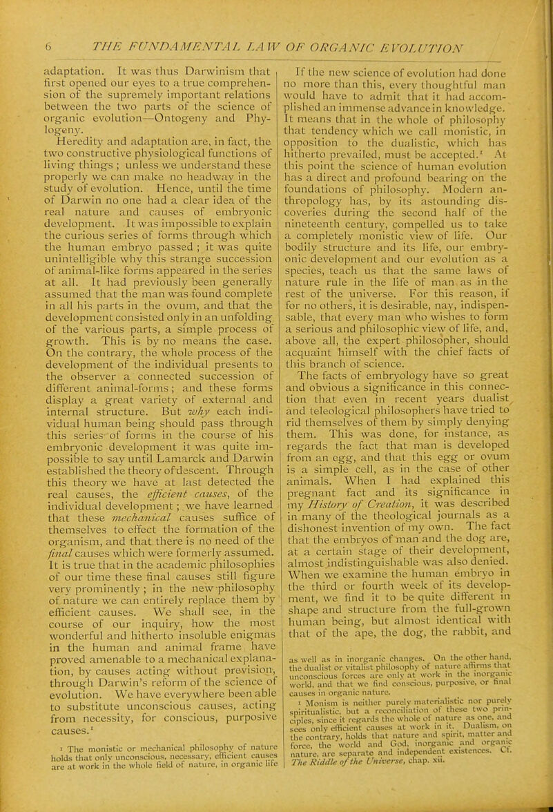 adaptation. It was thus Darwinism tliat first opened our eyes to a true comprelien- sion of the supremely important relations between the two parts of the science of organic evolution—Ontogeny and Phy- logeny. Heredity and adaptation are, in fact, the two constructive physiological functions of living things ; unless we understand these properly we can make no headway in the study of evolution. Hence, until the time of Darwin no one had a clear idea of the real nature and causes of embryonic development. It was impossible to explain the curious series of forms through which the human embryo passed ; it was quite unintelligible why this strange succession of animal-like forms appeared in the series at all. It had previously been generally assumed that the man was found complete in all his parts in the ovum, and that the development consisted only in an unfolding of the various parts, a simple process of growth. This is by no means the case. On the contrary, the whole process of the development of the individual presents to the observer a connected succession of different animal-forms ; and these forms display a great variety of external and internal structure. But why each indi- vidual human being should pass through this series of forms in the course of his embryonic development it was quite im- possible to say until Lamarck and Darwin established the theory of descent. Through this theory we have at last detected the real causes, the efficient causes, of the individual development; .we have learned that these mechanical causes suffice of themselves to effect the formation of the organism, and that there is no need of the final causes which were formerly assumed. It is true that in the academic philosophies of our time these final causes still figure very prominently ; in the new philosophy of nature we can entirely replace them by efficient causes. We shall see, in the course of our inquiry, how the most wonderful and hitherto insoluble enigmas in the human and animal frame have proved amenable to a mechanical explana- tion, by causes acting without prevision-, through Darwin's reform of the science of evolution. We have everywhere been able to substitute unconscious causes, acting from necessity, for conscious, purposive causes. ■ The monistic or mechanical philosoplij; of nature holds that only unconscious, necessary, oHicicnt causes are at work in the whole field of nature, m organic hie If the new science of evolution had done no more than this, every thoughtful man would have to admit that it had accom- plished an immense advance in knowledge. It means that in the whole of philosophy that tendency which we call monistic, in opposition to the dualistic, which has hitherto prevailed, must be accepted.' At tills point the science of human evolution has a direct and profound bearing on the foundations of philosophy. Modern an- thropology has, by its astounding dis- coveries during the second half of the nineteenth century, compelled us to take a completely monistic view of life. Our bodily structure and its life, our embry- onic development and our evolution as a species, teach us that the same laws of nature rule in the life of man as in the rest of the universe. For this reason, if for no others, it is desirable, nay, indispen- sable, that every man who wishes to form a serious and philosophic view of life, and, above all, the expert philosopher, should acquaint himself with the chief facts of this branch of science. The facts of embryology have so great and obvious a significance in this connec- tion that even in recent years dualist and teleological philosophers have tried to rid themselves of them by simply denying them. This was done, for instance, as regards the fact that man is developed from an egg, and that this egg or ovum is a simple cell, as in the case of other animals. When I had explained this pregnant fact and its significance in my History of Creation, it was described in many of the theological journals as a dishonest invention of my own. The fact that the embryos of man and the dog are, at a certain stage of their development, almost indistinguishable was also denied. When we examine the human embryo in the third or fourth week of its develop- ment, we find it to be quite difterent in shape and structure from the full-grown human being, but almost identical with that of the ape, the dog, the rabbit, and as well as in inorganic changes. On the other hand, the dualist or vitahst philosophy of nature attiniis that unconscious forces are only at work in the morganic world, and that we find conscious, purposive, or hnal causes in organic nature. I Monism is neither purely materialistic nor purely spiritualistic, but a reconciliation of these two prin- ciples, since it regards the whole ot nature as one, and sees only efficient causes at work in it. Dualism, on the contrary, holds that nature and spirit, matter and force, tlie world and God, inorganic and organic nature, arc separate and independent existences. 1.1. The KUUh of the Universe, chap. .\u.
