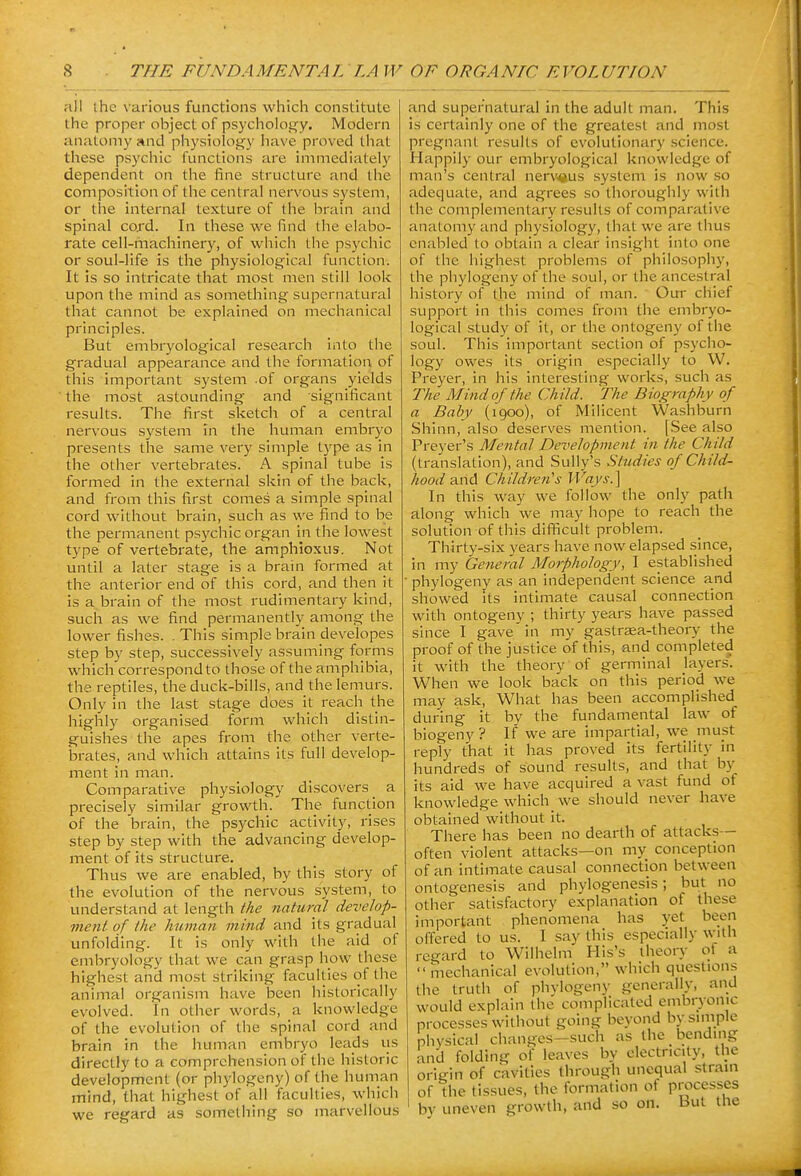 all the various functions which constitute the proper object of psycholofry. Modern anatoni}' and physiology have proved that these psychic functions are immediately dependent on the fine structure and the composition of the central nervous system, or the internal texture of the brain and spinal cord. In these we find the elabo- rate cell-machinery, of which the psychic or soul-life is the physiological function. It is so intricate that most men still look upon the mind as something supernatural that cannot be explained on mechanical principles. But enibryological research into the gradual appearance and the formation of this important system .of organs yields the most astounding and significant results. The first sketch of a central nervous system in the human embryo presents the same very simple type as in the other vertebrates. A spinal tube is formed in the external skin of the back, and from this first comes a simple spinal cord without brain, such as we find to be the permanent psychic organ in the lowest type of vertebrate, the amphtoxus. Not until a later stage is a brain formed at the anterior end of this cord, and then it is a brain of the most rudimentary kind, such as we find permanently among the lower fishes. . This simple brain developes step by step, successively assuming forms which correspond to those of the amphibia, the reptiles, the duck-bills, and the lemurs. Only in the last stage does it reach the highly organised form which distin- guishes the apes from the other verte- brates, and which attains its full develop- ment in man. Comparative physiology discovers _ a precisely similar growth. The function of the brain, the psychic activity, rises step by step with the advancing develop- ment of its structure. Thus we are enabled, by this story of the evolution of the nervous system, to understand at length the natural develop- ment of the human mind and its gradual unfolding. It is only with the aid of embryology that we can grasp how these highest and most striking faculties of the animal organism have been historically evolved. In other words, a knowledge of the evolution of the spinal cord and brain in the human embryo leads us directly to a comprehension of the historic development (or phylogeny) of the human mind, that highest of all fiiculties, which we regard as something so marvellous and supernatural in the adult man. This is certainly one of the greatest and most pregnant results of evolutionary science. Happily our embryological knowledge of man's central nerv^^us system is now so adequate, and agrees so thoroughly with the complementary results of comparative anatomy and physiology, that we are thus enabled to obtain a clear insight into one of the highest problems of philosopliy, the phylogeny of the soul, or the ancestral history of the mind of man. Our chief support in this comes from the embryo- logical study of it, or the ontogeny of the soul. This important section of psycho- logy owes its origin especially to W. Preyer, in his interesting works, such as The Mind of the Ch ild. The Biography o f a Baby (1900), of Milicent Washburn Shinn, also deserves mention. [See also Prej'er's Mental Development in the Child (translation), and Sully's Studies of Child- hood Children's Ways.\ In this way we follow the only path along which we may hope to reach the solution of this difficult problem. Thirty-six years have now elapsed since, in my General Morphology, I established phylogeny as an independent science and showed Its intimate causal connection with ontogeny ; thirty years have passed since I gave in my gastraea-theory the proof of the justice of this, and completed it with the theory of germinal layers. When we look back on this period we may ask, What has been accomplished during it by the fundamental law of biogeny? If we are impartial, we must reply that it has proved its fertility in hundreds of sound i-esults, and that by its aid we have acquired a vast fund of knowledge which we should never have obtained without it. There has been no dearth of attacks— often violent attacks—on my conception of an intimate causal connection between ontogenesis and phylogenesis; but no other satisfactory explanation of these important phenomena has yet been offered to us. I say this especially with regard to Wilhelm His's theory of mechanical evolution, which questions the truth of phvlogenv generally, and would explain the complicated embryonic processes without going beyond by simple phvsical changes-such as the bending and folding of leaves bv electricity, the origin of cavities through unequal strain of the tissues, the formation ot processes bv uneven growth, and so on. But the