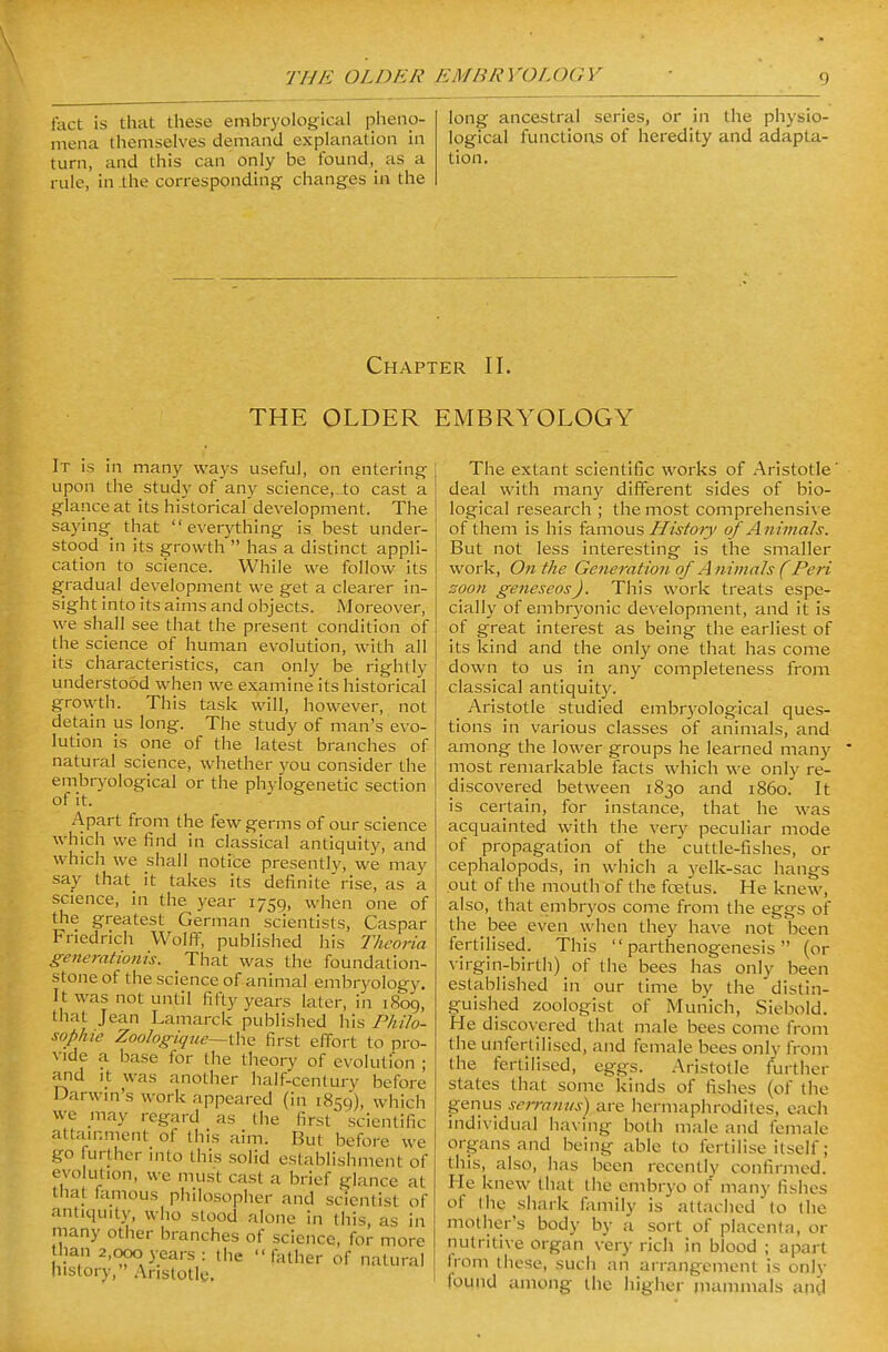 fact is that these embryological pheno- mena themselves demand explanation in turn, and this can only be found,_ as a rule, in the corresponding changes in the long ancestral series, or in the physio- logical functions of heredity and adapta- tion. Chapter II. THE OLDER EMBRYOLOGY It is in many ways useful, on entering upon the study of any science,_to cast a glance at its historical development. The saying that  everything is best under- stood in its growth  has a distinct appli- cation to science. While we follow its gradual development we get a clearer in- sight into its aims and objects. Moreover, we shall see that the present condition of the science of human evolution, with all its characteristics, can only be rightly understood when we examine its historical growth. This task will, however, not detain us long. The study of man's evo- lution is one of the latest branches of natural science, whether you consider the embryological or the phylogenetic section of it. Apart from the few germs of our science which we find in classical antiquity, and which we shall notice presently, we may say that it takes its definite rise, as a science, in the year 1759, when one of the greatest German scientists, Caspar Friedrich Wolff, published his Thcoria generationis. That was the foundation- stone of the science of animal embryology. It was not until fifty years later, in 1809, that Jean Lamarck published his Philo- sophie Zoologique~thQ first effort to pro- vide a base for the theory of evolution ; and It was another half-century before Darwin's work appeared (in 1859'), which we may regard as the first scientific attainment of this aim. But before we go lurther into this solid establishment of evolution, we must cast a brief glance at that famous philosopher and scientist of antiquity, who stood alone in this, as in many other branches of science, for more than 2,000 years: the father of natural history, Aristotle. The extant scientific works of Aristotle' deal with many different sides of bio- logical research ; the most comprehensive of them is his ia.mous History of Animals. But not less interesting is the smaller work. On the Generation of A nimals (Peri soon geneseos). This work treats espe- cially of embryonic development, and it is of great interest as being the earliest of its kind and the only one that has come down to us in any completeness from classical antiquity. Aristotle studied embryological ques- tions in various classes of animals, and among the lower groups he learned many most remarkable facts which we only re- discovered between 1830 and i860. It is certain, for instance, that he was acquainted with the very peculiar mode of propagation of the cuttle-fishes, or cephalopods, in which a yelk-sac hangs out of the mouth of the fcetus. He knew, also, that embryos come from the eggs of the bee even when they have not been fertilised. This parthenogenesis (or virgin-birth) of the bees has only been established in our time by the distin- guished zoologist of Munich, Siebold. He discovered that male bees come from the unfertilised, and female bees only from the fertilised, eggs. Aristotle further states that some kinds of fishes (of the genus serramis) are hermaphrodites, each individual having both male and female organs and being able to fertilise itself; this, also, has been recently confirmed. He knew that the embryo of many fishes of the shark family is attached to the mother's body by a sort of placenta, or nutritive organ very rich in blood ; apart Irom these, such an arrangement is only found among the higher jnammals and