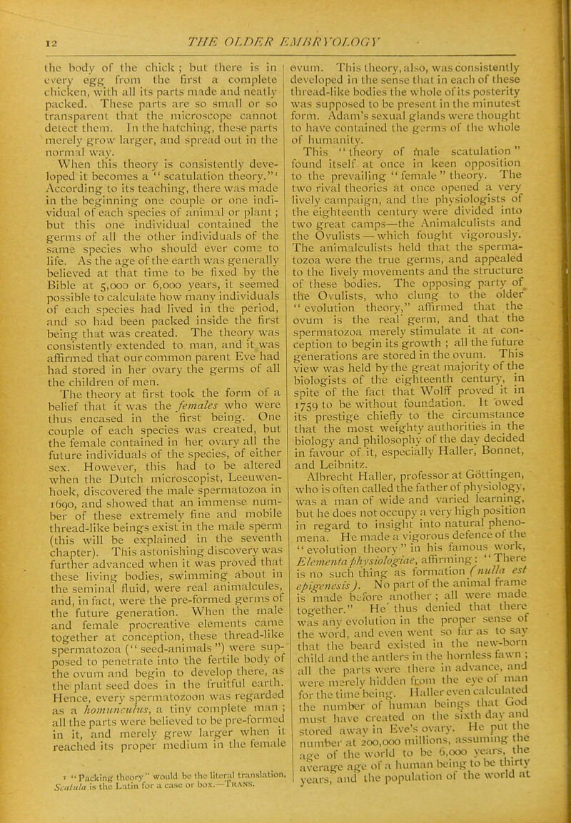 (lie hody of the chick ; but there is in every egg from the first a complete chicken, with all its parts made and neatly paclced. These parts are so small or so transparent that the microscope cannot detect them. In the hatching, these parts merely grow larger, and spread out in the normal way. When this theory is consistently deve- loped it becomes a  scatulation theory.' According to its teaching, there was made in the beginning one couple or one indi- vidual of each species of animal or plant; but this one individual contained the germs of all the other individuals of the same species who should ever come to life. As the age of the earth was generally believed at that time to be fixed by the Bible at 5,000 or 6,000 years, it seemed possible to calculate how many individuals of each species had lived in the period, and so had been packed inside the first being that was created. The theory was consistently extended to man, and it was affirmed that our common parent Eve had had stored in her ovary the germs of all the children of men. The theory at first took the form of a belief that it was the females who were thus encased in the first being. One couple of each species was created, but the female contained in her ovary all_ the future individuals of the species, of either sex. However, this had to be altered when the Dutch microscopist, Leeuwen- hoek, discovered the male spermatozoa in 1690, and showed that an immense num- ber of these extremely fine and mobile thread-like beings exist in the male sperm (this will be explained in the seventh chapter). This astonishing discovery was further advanced when it was proved that these living bodies, swimming about in the seminal fluid, were real animalcules, and, in fact, were the pre-formed germs of the future generation. When the male and female procreative elements came together at conception, these thread-like spermatozoa ( seed-animals ) were sup- posed to penetrate into the fertile body of the ovum and begin to develop there, as the plant seed does in the fruitful earth. Hence, every spermatozoon was regarded as a homiinctihis, a tiny complete man ; all the parts were believed to be prc-formcd in it, and merely grew larger when it reached its proper medium in the female I Packing theory would be (he literal tr.insl.ition, Scalula is the Latin for a case or bo.K.—Trans. ovum. This theory, also, was consistently developed in the sense that in each of these tiiread-like bodies the whole of its posterity was supposed to be present in the minutest form. Adam's sexual glands were thought to have contained the germs of the whole of humanity. This theory of rtiale scatulation found itself at once in keen opposition to the prevailing  female  theory. The two rival theories at once opened a very lively campaign, and the physiologists of the eighteenth century were divided into two great camps—the Animalculists and the Ovulists —which fought vigorously. The animalculists held that the sperma- tozoa were the true germs, and appealed to the lively movements and the structure of these bodies. The opposing party of the Ovulists, who clung to the older  evolution theory, affirmed that the ovum is the real' germ, and that the spermatozoa merely stimulate it at con- ception to begin its growth ; all the future generations are stored in the ovum. This view was held by the great majority of the biologists of the eighteenth century, in spite of the fact that Wolff proved it in 1759 to be without foundation. It owed its prestige chiefly to the circumstance that the most weighty authorities in the biology and philoso'phy of the day decided in favour of it, especially Haller, Bonnet, and Leibnitz. Albrecht Haller, professor at Gottlngen, who is often called the father of physiology, was a man of wide and varied learning, but he does not occupy a very high position in regard to insight into natural pheno- mena. He made a vigorous defence of the evolution theory  in his famous work, Elementaphvsiologiae, affirming: There is no such thing as formation (nulla est epigenesis). No part of the animal frame is made before another ; all were made together. He' thus denied that there was any evolution in the proper sense ol the word, and even went so far as to say that the beard existed in the new-born child and the antlers in the hornless fawn ; all the parts were there in advance, and were merely hidden fr.om the eye ot man for the time being. Haller even calculated the numlior of human beings that God must have created on the sixth day and stored awav in Eve's ovary. He put the number at 200,000 millions, assuming the age of the world to be 6,000 years, the average age of a human being to be thirty years, and the population of the world at