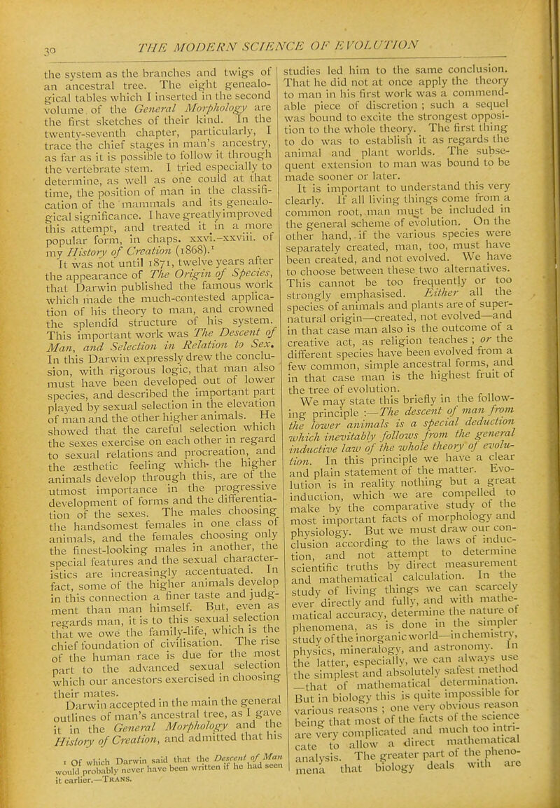 the system as the branches and twigs of an ancestral tree. The eight genealo- gical tables which I inserted in the second voluine of the General Morphology are the first sketches of their kind. In the twenty-seventh chapter, particularly, I trace the chief stages in man's ancestry, as far as it is possible to follow it through the vertebrate stem. I tried especially to determine, as well as one could at that time, the position of man in the classifi- cation of the mammals and its genealo- gical significance. 1 have greatly improved this attempt, and treated it in a more popular form, in chaps, xxvi.-xxvui. of my History of Creation (1868).' It was not until 1871, twelve years after the appearance of 7%^? Origin of Species, that Darwin published the famous work which made the much-contested applica- tion of his theory to man, and crowned the splendid structure of his system. This important work was The Descent of Man, and Selection in Relation to Sex. In this Darwin expressly drew the conclu- sion, with rigorous logic, that man also must have been developed out of lower species, and described the important part played by sexual selection in the elevation of man and the other higher animals. He showed that the careful selection which the sexes exercise on each other in regard to sexual relations and procreation, and the JEsthetic feeling which- the higher animals develop through this, are of the utmost importance in the progressive development of forms and the differentia- tion of the sexes. The males choosing the handsomest females in one class ot animals, and the females choosing only the fi.nest-looking males in another, the special features and the sexual character- istics are increasingly accentuated. In fact, some of the higher animals develop in this connection a finer taste and judg- ment than man himself. But, even as regards man, it is to this sexual selection that we owe the family-life, which is the chief foundation of civilisation. The rise of the human race is due for the most part to the advanced sexual selection which our ancestors exercised in choosing their mates. , . , 1 Darwin accepted in the main the general outlines of man's ancestral tree, as I gave it in the Genej-al Morphology and the History of Creation, and admitted that his I Of which Darwin said that the Oesc^nt o/ Man would probably never have been wr.tten .f he had seen it earlier.—Trans. studies led him to the same conclusion. That he did not at once apply the theory to man in his first work was a commend- able piece of discretion ; such a sequel was bound to excite the strongest opposi- tion to the whole theory. The first thing to do was to establish it as regards the animal and plant worlds. The subse- quent extension to man was bound to be made sooner or later. It is important to understand this very clearly. If all living things come from a common root, man must be included in the general scheme of evolution. On the other hand, , if the various species were separately created, man, too, must have been created, and not evolved. We have to choose between these two alternatives. This cannot be too frequently or too strongly emphasised. Either all the species of animals and plants are of super- natural origin—created, not evolved—and in that case man also is the outcome of a creative act, as i-eligion teaches ; or the different species have been evolved from a few common, simple ancestral forms, and in that case man is the highest fruit of the tree of evolution. We may state this briefly in the follow- ing principle -.—The descent of man from the lower animals is a special deduction which inevitably follows from the general inductive law of 'the whole theory oj evolu- tion. In this principle we have a dear and plain statement of the matter. Evo- lution is in reality nothing but a great induciion, which we are compelled to make bv the comparative study of the most important facts of morphology and physiology. But we must draw our con- clusion according to the laws ot induc- tion, and not attempt to determine scientific truths by direct measurement and mathematical calculation. In the study of living things we can scarcely ever directly and fully, and with mathe- matical accuracy, determine the nature ot phenomena, as is done in the simpler study of the inorganic world—in chemistry, physics, mineralogy, and astronomy. In [he latter, especially, we can always use the simplest and absolutely salest me hod -that of mathematical determination. But in biology this is quite impossible lor various reasons ; one very obvious reason being that most of the facts ol the science are very complicated and much too intri- cate to allow a direct mathem.atical analysis. The greater part ot the pheno- mena that biology deals with are