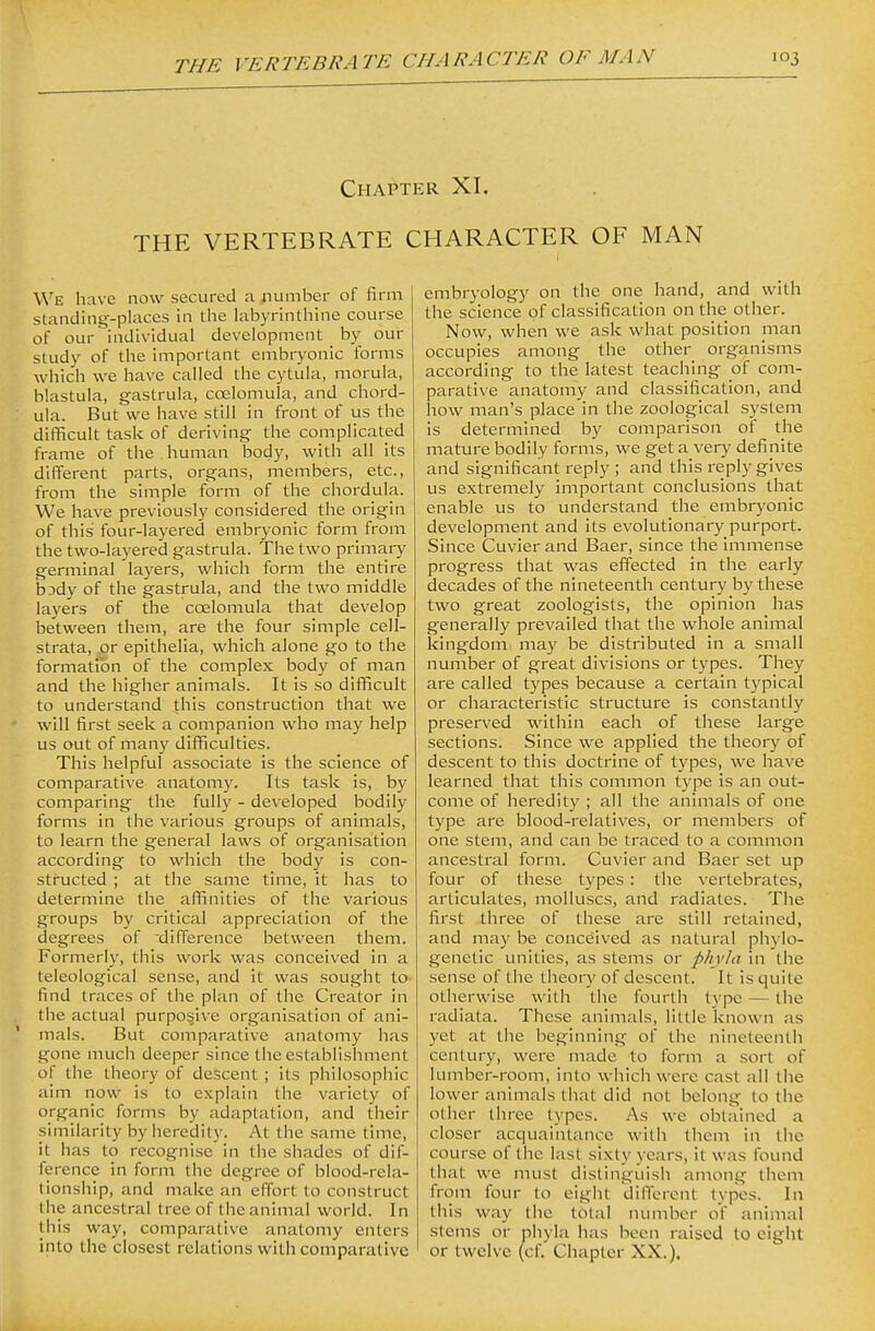 Chai^ter XI. THE VERTEBRATE CHARACTER OF MAN We have now secured a ^lumber of firm standing-places in the hxbyrinthine course of our individual development by our study of the important embryonic forms which we have called the cytula, morula, blastula, gastrula, coelomula, and chord- ula. But we have still in front of us the difficult task of deriving the complicated frame of the human body, with all its different parts, organs, members, etc., from the simple form of the chordula. We have previously considered the origin of this four-layered embryonic form from the two-layered gastrula. The two primary germinal layers, which form the entire bsdy of the gastrula, and the two middle layers of the coelomula that develop between them, are the four simple cell- strata, or epithelia, which alone go to the formation of the complex body of man and the higher animals. It is so difficult to understand this construction that we will first seek a companion who may help us out of many difficulties. This helpful associate is the science of comparative anatomy. Its task is, by comparing the fully - developed bodily forms in the various groups of animals, to learn the general laws of organisation according to which the body is con- structed ; at the same time, it has to determine the affinities of the various groups by critical appreciation of the degrees of difference between them. Formerly, this work was conceived in a teleological sense, and it was sought to find traces of the plan of the Creator in the actual purposive organisation of ani- ' mals. But comparative anatomy has gone much deeper since the establishment of the theory of descent ; its philosophic aim now is to explain the variety of organic forms by adaptation, and their similarity by heredity. At the same time, it has to recognise in the shades of dif- ference in form the degree of blood-rela- tionship, and make an effort to construct the ancestral tree of the animal world. In this way, comparative anatomy enters into the closest relations with comparative embryology on the one hand, and with the science of classification on the other. Now, when we ask what position man occupies among the other organisms according to the latest teaching of com- parative anatomy and classification, and how man's place in the zoological system is determined by comparison of the mature bodily forms, we get a very definite and significant reply ; and this reply gives us extremely important conclusions that enable us to understand the embryonic development and its evolutionary purport. Since Cuvier and Baer, since the immense progress that was effected in the early decades of the nineteenth century by these two great zoologists, the opinion has generally prevailed that the whole animal kingdom may be distributed in a small number of great divisions or types. They are called types because a certain typical or characteristic structure is constantly preserved within each of these large sections. Since we applied the theory of descent to this doctrine of types, we have learned that this common type is an out- come of heredity ; all the animals of one type are blood-relatives, or members of one stem, and can be traced to a common ancestral form. Cuvier and Baer set up four of these types: the vertebrates, articulates, molluscs, and radiates. The first three of these are still retained, and may be conceived as natural phylo- genetic unities, as stems or phyla in tiie sense of the theory of descent. It is quite otherwise with the fourth type — the radiata. These animals, little known as yet at the beginning of the nineteenth century, were made to form a sort of lumber-room, into which were cast all the lower animals that did not belong to the other three types. As we obtained a closer acquaintance with them in the course of the last sixty years, it was found that we must distinguish among them from four to eight different types. In this way the total number of animal stems or phyla has been raised to eight or twelve (cf. Chapter XX.).