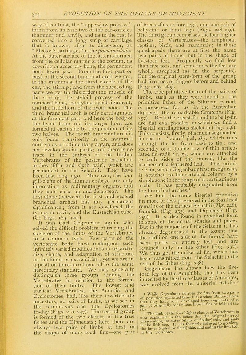 way of contrast, the  upper-jaw process, forms from its base two of the ear-ossicles (hammer and anvil), and as to the rest is converted into a long strip of cartilage that is known, after its discoverer, as  Meckel's cartilage,or t\iQpromandibula. At the outer surface of the latter is formed from the cellular matter of the corium, as covering or accessory bone, the permanent bony lower jaw. From the first part or base of the second branchial arch we get, in the mammals, the third ossicle of the ear, the stirrup ; and from the succeeding parts we get (in this order) the muscle of the stirrup, the styloid process of the temporal bone, the styloid-hyoid ligament, and the little horn of the hyoid bone. The third branchial arch is only cartilaginous at the foremost part, and here the body of the hyoid bone and its larger horn are formed at each side by the junction of its two halves. The fourth branchial arch is only found transitorily in the mammal embryo as a rudimentary organ, and does not develop special parts; and there is no trace in the embryo of the higher Vertebrates of the posterior branchial arches (fifth and sixth pair), which are permanent In the Selachli. They have been lost long ago. Moreover, the four gill-clefts of the human embryo are only interesting as rudimentary organs, and they soon close up and disappear. The first alone (between the first and second branchial arches) has any permanent significance ; from it are developed the tympanic cavity and the Eustachian tube. (Cf. Figs. 169, 320.) It was Carl Gegenbaur again who solved the difficult problem of tracing the skeleton of the limbs of the Vertebrates to a common type. Few parts of the vertebrate body have undergone such infinitely varied modifications in regard to size, shape, and adaptation of structure as the limbs or extremities ; yet we are In a position to reduce them all to the same hereditary standard. We may generally distinguish three groups among the Vertebrates in relation to the forma- tion of their limbs. The lowest and earliest Vertebrates, the Acrania and Cyclostomes, had, like their Invertebrate ancestors, no pairs of limbs, as we see In the Amphioxus and the Cyclostomes to-day (Figs. 210, 247). The second group is formed of the two classes of the true fishes and the Dipneusts ; here there are always two pairs of limbs at first, in the sliape of many-toed fins—one pair of breast-fins or fore legs, and one pair of belly-fins or hind legs (Figs. 248-259). The third group comprises the four higher classes of Vertebrates—the amphibia, reptiles, birds, and mammals ; In these quadrupeds there are at first the same two pairs of limbs, but in tlie shape of five-toed feet. Frequently we find less than five toes, and sometimes the feet are wholly atrophied (as in the serpents). But the original stem-form of the group had five toes or fingers before and behind (Figs. 263-265). The true primitive form of the pairs of limbs, such as they were found in the primitive fishes of the Silurian period, is preserved for us In the Australian dipneust, the remarkable Ceratodus (Fig. 257). Both the breast-fin and the belly-fin are flat oval paddles, in which we find a biserlal cartilaginous skeleton (Fig. 336). This consists, firstly, of a much segmented fin-rod or stem (A, BJ, which runs through the fin from base to tip ; and secondly of a double row of thin articu- lated fin-radii (r, rj, which are attached to both sides of the fin-rod, like the feathers of a feathered leaf. This primi- tive fin, which Gegenbaur first recognised, Is attached to the vertebral column^ by a simple zone In the shape of a cartilaginous arch. It has probably originated from the branchial arches.^ We find the same biserlal prirnitlve fin more or less preserved in the fossilised remains of the earliest Selachli (Fig. 248), Ganoids (Fig. 253), and Dipneusts (Fig. 256). It is also found in modified form in some of the actual sharks and pikes. But In the majority of the Selachli It has already degenerated to the extent that the radii on one side of the fin-rod have been partly or entirely lost, and are retained only on the other (Fig. 337). We thus get the uniserial fin, which has been transmitted from the Selachli to the rest of the fishes (Fig. 338). Gegenbaur has shown how the five- toed leg of the Amphibia, that has been Inherited by the three classes of Amniotes,^ was evolved from the uniserial fish-fin.- I While Gegenb.-iur derives the fins from two pairs of posterior separ.ited br.-inchial arches, Balfour holds that they ha^■e been developed from segments ot a pair of originally continuous lateral fins or folds ot the skin. = The limb of the four higher classes of Vertebrates .3 now explained in the sense that the origmal fin-rod passes a^ong its outer (ulnar or fibular) s Je. and ends fn the fifth toe. It was formerly beheved to go alc^g the inner (radial or tibial) side, and end m the first toe, as Fig-. 339 shows.