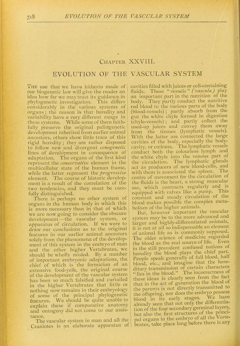Chapter XXVIII. EVOLUTION OF THE VASCULAR SYSTEM The use that we have liltherto made of 1 our biogenetic law will give tlie reader an idea liow far we may trust its guidance in phylogenetic investigation. This differs considerably in the various systems of organs ; the reason is that heredity and variability have a very diffei'ent range in these systems. While some of them faith- fully preserve the original palin'genetic development inherited from earlier animal ancestors, others show little trace of this rigid heredity ; they are rather disposed to follow new and divergent cenogenetic lines of development in consequence of adaptation. The oi-gans of the first kind represent the conservative element in the multicellular state of the human frame, while the latter represent the progressive element. The course of historic develop- ment is a result of the correlation of the two tendencies, and they must be care- fully distinguished. There is perhaps no other system of organs in the human body in which this is more necessary than in that of which we are now going to consider the obscure development—the vascular system, or apparatus of circulation. If we were to draw our conclusions as to the original features in our earlier animal ancestors solely from the phenomena of the develop- ment of this system in the embryo of man and the other higher Vertebrates, we should be wholly misled. By a number of important embryonic adaptations, the chief of which is the formation of an extensive food-yelk, the original course of tlie development of the vascular system has been so much falsified and curtailed in the higher Vertebrates that little or nothing now remains in their embryology of some of the principal phylogenetic features. We should be quite unable to explain these if comparative anatomy and ontogeny did not come to our assis- tance. The vascular system m man and all the Craniotes is an elaborate apparatus of cavities filled with juices or cell-containing fluids. These  vessels  f J play an important part in the nutrition of the body. They partly conduct the nutritive red blood to the various parts of the body (blood-vessels); partly absorb from the gut the white chyle formed in digestion (chyle-vessels) ; and partly collect the used-up juices and convey them away from the tissues (lymphatic vessels). With the latter are connected the large cavities of the body, especially the body- cavity, or cceloma. The lymphatic vessels conduct both the colourless lymph and the white chyle into the venous part of the circulation. The lymphatic glands act as producers of new blood-cells, and with them is associated the spleen. _ The centre of movement for the circulation of the fluids is the heart, a strong muscular sac, which contracts regularly and is equipped with valves like a pump. This constant and steady circulation of the blood makes possible the complex meta- bolism of the higher animals. But, however important the vascular system may be to the more advanced and larger and highly-differentiated animals, it is not at all so indispensable an element of animal life as is commonly supposed. The older science of medicine regarded the blood as the real source of life. _ Even in the still prevalent confused notions of heredity the blood plays the chief part._ People speak generally of full blood, halt blood, etc., and imagine that the here- ditary transmission of certain characters  lies in the blood. The incorrectness ot these ideas is clearly seen from the fact that in the act of generation the blood ot the parents is not directly transmitted to the oflspring, nor does the embryo possess blood in its early stages. VVe have already seen that not only the diflerentia- tion of the four secondary germinal layers, but also the first structures of the princi- pal organs in the embryo of all the Verte- brates, take place long before there is any