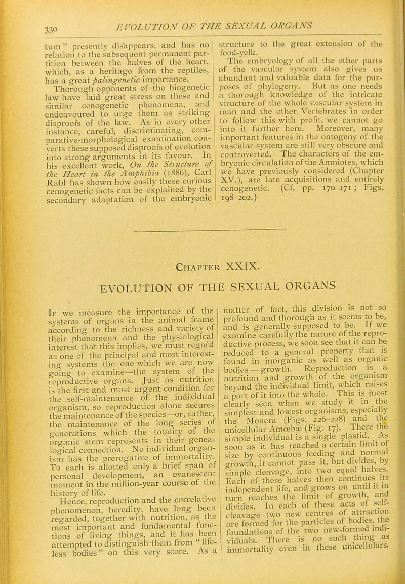 turn  presently dib^'appears, and has no relation to the subsequent permanent par- tition between the lialves of tlie heart, which, as a heritage from the reptiles, has a greaX palingenetic importance. Thorough opponents of the biogenetic law have laid great stress on these and similar cenogenetic phenomena, and endeavoured to urge them as striking disproofs of the law. As in every other instance, careful, discriminating, com- parative-morphological examination con- verts these supposed disproofs of evolution into strong arguments in its favour. In his excellent work. On the Shucture of the Heart in the Amphibia (1886), Carl Rabl has shown how easily these curious cenogenetic facts can be explained by the secondary adaptation of the embryonic structure to the great extension of the food-yclk. The embryology of all the other parts of the vascular system also gives us abundant and valuable data for the pur- poses of phylogeny. But as one needs a thorough knowledge of the intricate structure of the whole vascular system in man and the other Vertebrates in order to follow this with profit, we cannot go into it further here. Moreover, many important features in the ontogeny of the vascular system are still very obscure and controverted. The characters of the em- bryonic circulation of the Amniotes, which we have previously considered (Chapter XV.), are late acquisitions and entirely cenogenetic. (Cf. pp. 170-171 ; Figs. 198-202.) Chapter XXIX. EVOLUTION OF THE SEXUAL ORGANS If we measure the importance of the systems of organs in the animal frame according to the richness and variety of their phenomena and the physiological interest that this implies, we must regard as one of the principal and most interest- ing systems the one which we are now going to examine—the system of _ the reproductive organs. Just as nutrition is the first and most urgent condition for the self-maintenance of the individual organism, so reproduction alone secures the maintenance of the species—or, rather the maintenance of the long series of generations which the totality of the organic stem represents in their genea- logical connection. No individual organ- ism has the prerogative of Immortality. To each is allotted only a brief span ol personal development, an evanescent moment in the million-year course of the history of life. Hence, reproduction and the correlative phenomenon, heredity, have long been regarded, together with nutrition, as the most important and fundamental func- tions of living things, and it has been attempted to distinguish them from  life- less bodies on this very score. As a matter of fact, this division is not so profound and thorough as It seems to be, and is generally supposed to be. If we examine carefully the nature of the repro- ductive process, we soon see that It can be reduced to a general property that is found in inorganic as well as organic bodies —growth. Reproduction is a nutrition and growth of the organism beyond the Individual limit, which raises a part of it into the whole. This is most clearly seen when we study it in _ the simplest and lowest organisms, especially the Monera (Figs. 226-228) and the unicellular Amcebas (Fig. 17). There the simple individual is a single plastid. As soon as it has reached a certain limit ot size by continuous feeding and normal growth, it cannot pass it, but divides, by simple cleavage, into two equal halves. Kach of these halves then continues its independent life, and grows on until it in turn reaches the limit of growth, and divides. In each of these acts ot seli- cleavage two new centres of attraction are formed for the particles of bodies, the foundations of the two new-formed indi- viduals. There is no such thing as immortality even in these unicel!uIai-&