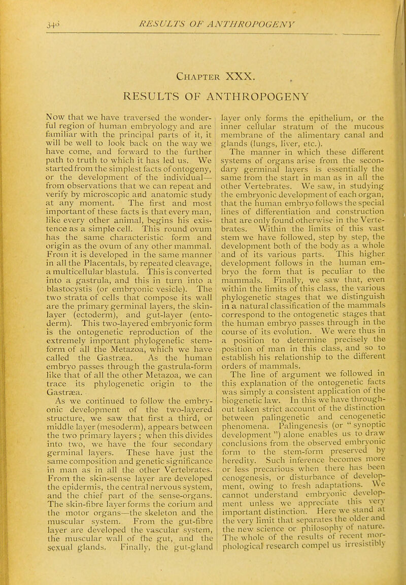Chapter XXX. RESULTS OF ANTHROPOGENY Now that we have traversed the wonder- ful region oF human embryology and are familiar with the principal parts of it, it will be well to look back on the way we have come, and forward to the further path to truth to which it has led us. We started from the simplest facts of ontogeny, or the development of the individual—■ from observations that we can repeat and verify by microscopic and anatomic study at any moment. Tlie first and most important of these facts is that every man, like every other animal, begins his exis- tence as a simple cell. This round ovum has the same characteristic form and origin as the ovum of any other mammal. From it is developed in the same manner in all the Placentals, by repeated cleavage, a multicellular blastula. This is converted into a gastrula, and this in turn into a blastocystis (or embryonic vesicle). The two strata of cells that compose its wall are the primary germinal layers, the skin- layer (ectoderm), and gut-layer (ento- derm). This two-layered embryonic form is the ontogenetic reproduction of the extremely important phylogenefic stem- form of all the Metazoa, which we have called the Gastrsea. As the human embryo passes through the gastrula-form like that of all the other Metazoa, we can trace its phylogenetic origin to the Gastrasa. As we continued to follow the embr}'- onic development of the two-layered structure, we saw that first a third, or middle layer (mesoderm), appears between the two primary layers ; when this divides into two, we have the four secondary germinal layers. These have just the same composition and genetic significance in man as in all the other Vertebrates. From the skin-sense layer are developed the epidermis, the central nervous system, and the chief part of the sense-organs. The skin-fibre layer forms the corium and the motor organs—the skeleton and the muscular system. From the gut-fibre layer are developed the vascular system, the muscular wall of the gut, and the sexual glands. Finally, the gut-gland layer only forms the epithelium, or the inner cellular stratum of the mucous membrane of the alimentary canal and glands (lungs, liver, etc.). The manner in which these different systems of organs arise from the secon- dary germinal layers is essentially the same irom the start in man as in all the other Vertebrates. We saw, in studying the embryonic development of each organ, that the human embryo follows the special lines of differentiation and construction that are only found otherwise in the Verte- brates. Within the limits of this vast stem we have followed, step by step, the development both of the body as a whole and of its various parts. This higher development follows in the human em- bryo the form that is peculiar to the mammals. Finally, we saw that, even within the limits of this class, the various phylogenetic stages that we distinguish in a natural classification of the mammals correspond to the ontogenetic stages that the human embryo passes through in the course of its evolution. We were thus in a position to determine precisely the position of man in this class, and so to establish his relationship to the different orders of mammals. The line of argument we followed in this explanation of the ontogenetic facts was simply a consistent application of the biogenetic law. In this we have through- out taken strict account of the distinction between palingenetic and cenogenetic phenomena. Palingenesis (or  synoptic development ) alone enables us to draw conclusions from the observed embryonic form to the stem-form preserved by heredity. Such inference becomes more or less precarious when there has been cenogenesls, or disturbance of develop- ment, owing to fresh adaptations. We cannot understand embryonic develop- ment unless we appreciate this very important distinction. Here we stand at the very limit that separates the older and the new science or philosophy of nature. The whole of the results of recent nior- phological research compel us irresistibly