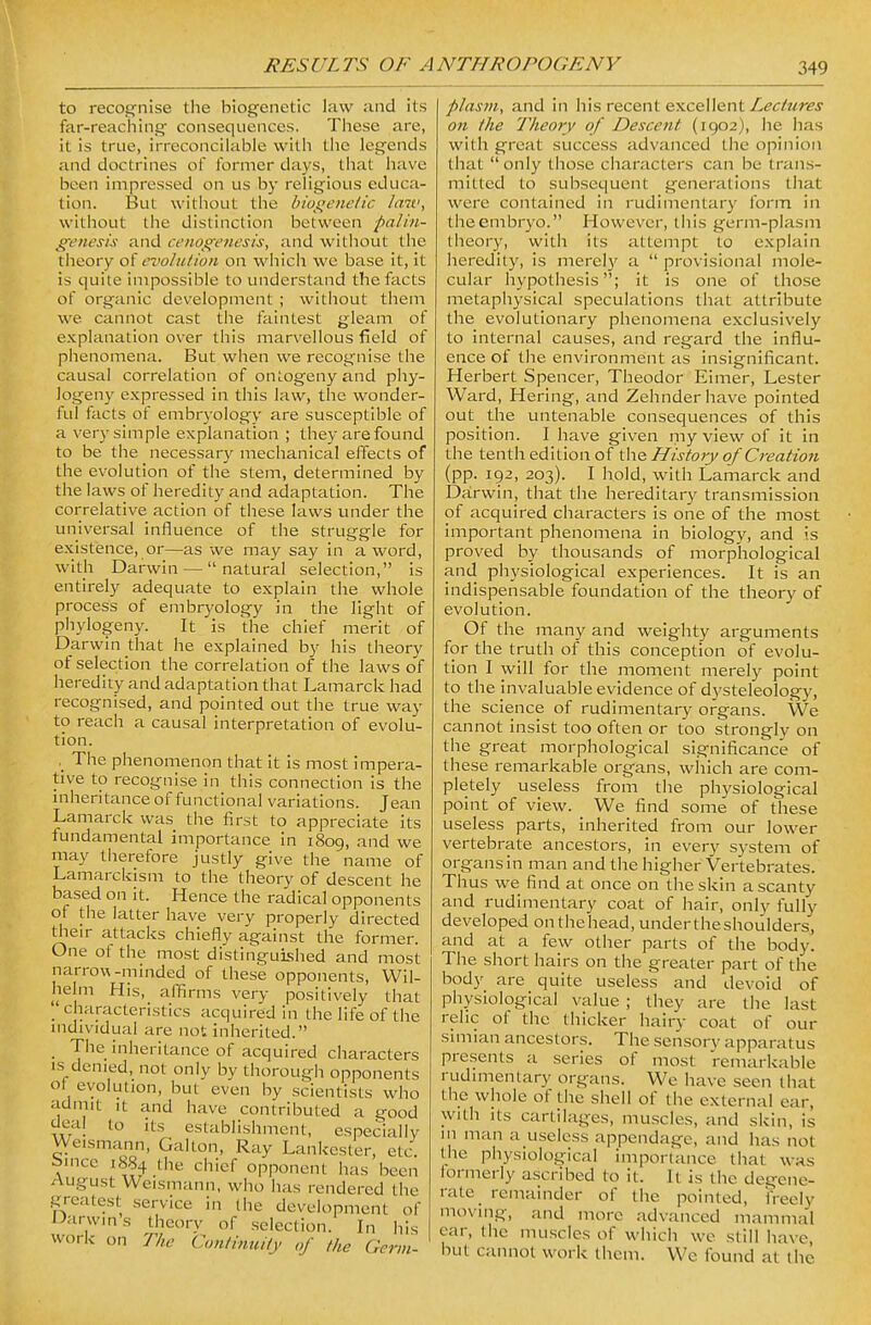 to recognise the biogenetic law and its far-reaching consequences. These are, it is true, irreconcilable with the legends and doctrines of former days, that have been impressed on us by religious educa- tion. But without the biogenetic laiv, without the distinction between palin- genesis and cenogenesis, and without the tiieory oi evolution on which we base it, it is quite impossible to understand the facts of organic development ; without them we cannot cast the faintest gleam of explanation over this marvellous field of phenomena. But when we recognise the causal correlation of ontogeny and piiy- logeny expressed in this law, the wonder- ful facts of embryology are susceptible of a very simple explanation ; they are found to be the necessary mechanical effects of the evolution of the stem, determined by the laws of heredity and adaptation. The correlative action of these laws under the universal influence of the struggle for existence, or—as we may say in a word, with Darwin — natural selection, is entirely adequate to explain the whole process of embryology in the light of phylogeny. It is the chief merit of Darwin that he explained by his theory of selection the correlation of the laws of heredity and adaptation that Lamarck had recognised, and pointed out the true way to reach a causal interpretation of evolu- tion. The phenomenon that it is most impera- tive to recognise in this connection is the inheritance of functional variations. Jean Lamarck was the first to appreciate its fundamental importance in 1809, and we may therefore justly give the name of Lamarckism to the theory of descent he based on it. Hence the radical opponents of the latter have very properly directed their attacks chiefly against the former. One of the most distinguished and most narrow-minded of these opponents, VVil- helm His, affirms very positively that '.' cnaracteristics acquired in the life of the mdividual are not inherited. The inheritance of acquired characters IS denied, not only by thorough opponents ot evolution, but even by scientists who admit It and have contributed a good to it.s_ establishment, especially Weismann, Galton, Ray Lankester, etc bince 1884 the chief opponent has been August Weismann. who has rendered the greatest service in the development of iMrwms theory of .selection. In his work on The Continuity of the Germ- plasm^ and in his recent excellent Lectures on the Theory of Descent (1902), he has with great success advanced the opinion that  only those characters can be trans- mitted to subsequent generations that were contained in rudimentary form in the embryo. However, this germ-plasm theory, with its attempt to explain heredity, is merel)' a  provisional mole- cular hypothesis; it is one of those metaphysical speculations that attribute the evolutionary phenomena exclusively to internal causes, and regard the influ- ence of the environment as insignificant. Herbert Spencer, Theodor Eimer, Lester Ward, Hering, and Zehnderhave pointed out the untenable consequences of this position. I have given my view of it in the tenth edition of ^ho^ History of Creation (pp. 192, 203). I hold, with Lamarck and Darwin, that the hereditary transmission of acquired characters is one of the most important phenomena in biology, and is proved by thousands of morphological and physiological experiences. It is an indispensable foundation of the theory of evolution. Of the many and weighty arguments for the truth of this conception of evolu- tion I will for the moment merely point to the invaluable evidence of dysteleology, the science of rudimentary organs. We cannot insist too often or too strongly on the great morphological significance of these remarkable organs, which are com- pletely useless from the physiological point of view. We find some of these useless parts, inherited from our lower vertebrate ancestors, in every system of organs in man and the higher Vertebrates. Thus we find at once on the skin a scanty and rudimentary coat of hair, only fully developed onthehead, undertheshoulders, and at a few other parts of the body. The short hairs on the greater part of the body are quite useless and devoid of physiological value ; they are the last relic of the thicker hairy coat of our simian ancestors. The sensory apparatus presents a .series of most remarkable rudimentary organs. We have seen that the whole of tiic shell of the external ear, with its cartilages, muscles, and skin, is m man a useless appendage, and has not the physiological importance that was lormerly ascribed to it. It is the degene- rate remainder of the pointed, freely moving, and more advanced mammal ear, the muscles of which we still have, but cannot work them. We found at the