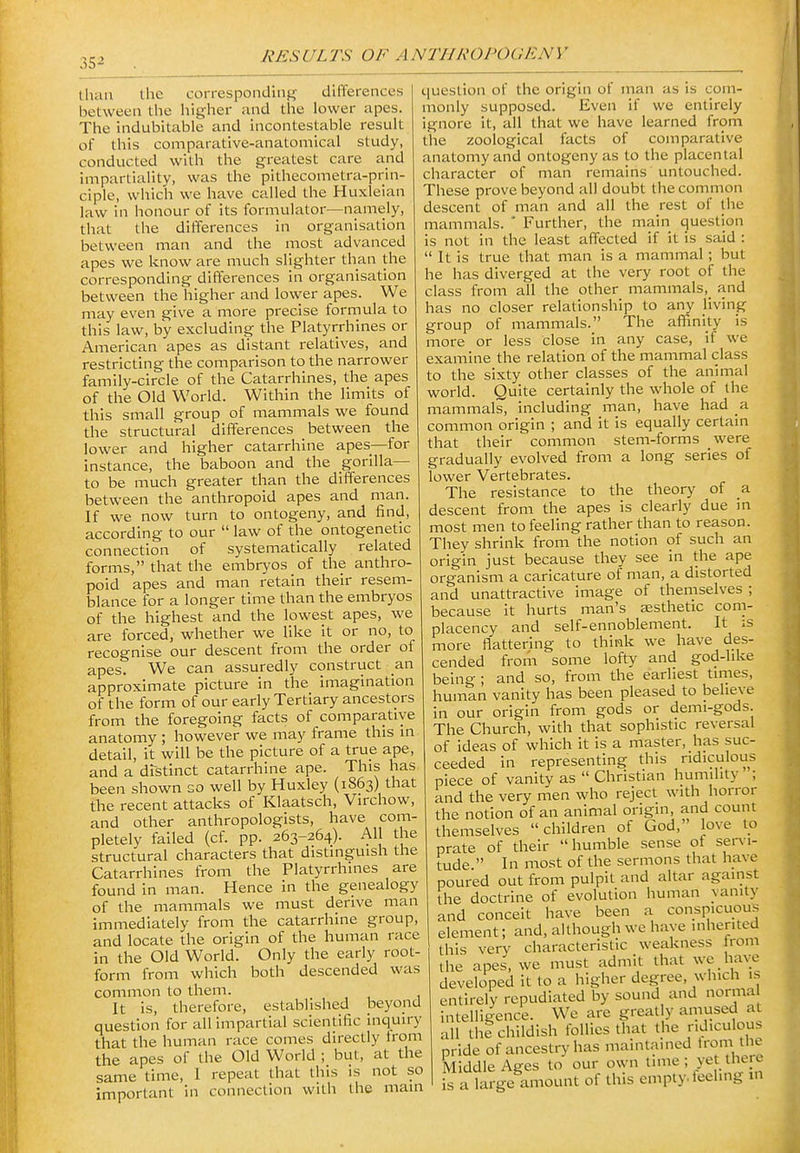 35^ than the corresponding differences between the higher and the lower apes. The indubitable and incontestable result of this comparative-anatomical study, conducted with the greatest care and impartiality, was the pithecometra-prin- ciple, which we have called the Huxleian law in honour of its formulator—namely, that the differences in organisation between man and the most advanced apes we know are much slighter tlian the corresponding differences in organisation between the higher and lower apes. We may even give a more precise formula to this law, by excluding the Platyrrhines or American apes as distant relatives, and restricting the comparison to the narrower family-circle of the Catarrhines, the apes of the Old World. Within the limits of this small group of mammals we found the structural differences between the lower and higher catarrhine apes—for instance, the baboon and the gorilla— to be much greater than the differences between the anthropoid apes and man. If we now turn to ontogeny, and find, according to our  law of the ontogenetic connection of systematically related forms, that the embryos of the anthro- poid apes and man retain their resem- blance for a longer time than the embryos of the highest and the lowest apes, we are forced, whether we like it or no, to recognise our descent from the order of apes. We can assuredly construct an approximate picture in the imagination of the form of our early Tertiary ancestors from the foregoing facts of comparative anatomy ; however we may frame this in detail, it will be the picture of a true ape, and a distinct catarrhine ape. This has been shown so well by Huxley (1863) that the recent attacks of Klaatsch, Virchow, and other anthropologists, have com- pletely failed (cf. pp. 263-264). All the structural characters that distinguish the Catarrhines from the Platyrrhines are found in man. Hence in the genealogy of the mammals we must derive man immediately from the catarrhine group, and locate the origin of the human race in the Old World. Only the early root- form from which both descended was common to them. It is, therefore, established beyond question for all impartial scientific inquiry that the human race comes directly trom the apes of the Old World ; but, at the same time, I repeat that this is not so important in connection with the main question of the origin of man as is com- monly supposed. Even if we entirely ignore it, all that we have learned from the zoological facts of comparative anatomy and ontogeny as to the placental character of man remains untouched. These prove beyond all doubt the common descent of man and all the rest of the mammals. ' Further, the main question is not in the least affected if it is said :  It is true that man is a mammal; but he has diverged at the very root of the class from all the other mammals,_ and has no closer relationship to any living group of mammals. The affinity is more or less close in any case, if we examine the relation of the mammal class to the sixty other classes of the animal world. Quite certainly the whole of the mammalsi including man, have had a common origin ; and it is equally certain that their common stem-forms were gradually evolved from a long series of lower Vertebrates. The resistance to the theory of a descent from the apes is clearly due in most men to feeling rather than to reason. They shrink from the notion of such an origin just because they see in the ape organism a caricature of man, a distorted and unattractive image of themselves ; because it hurts man's esthetic com- placency and self-ennoblement. It is more flattering to think w^e have des- cended from some lofty and god-like being ; and so, from the earliest tirnes, human vanity has been pleased to believe in our origin from gods or demi-gods. The Church, with that sophistic reversal of ideas of which it is a master, has suc- ceeded in representing this ridiculous piece of vanity as  Christian humility ; and the very men who reject with horror the notion of an animal origin, and count themselves children of God, love to prate of their humble sense of servi- tude  In most of the sermons that have poured out from pulpit and altar against the doctrine of evolution human vanity and conceit have been a conspicuous element; and, although we have inherited this very characteristic weakness from the apes, we must admit that wc have developed it to a higher degree, which is entirely repudiated by sound and norma intelligence. We are greatly amused at all the childish follies that the ridiculous pride of ancestry has maintained trom the Middle Ages to our own time ; yet there is a large amount of this empty, feeling in