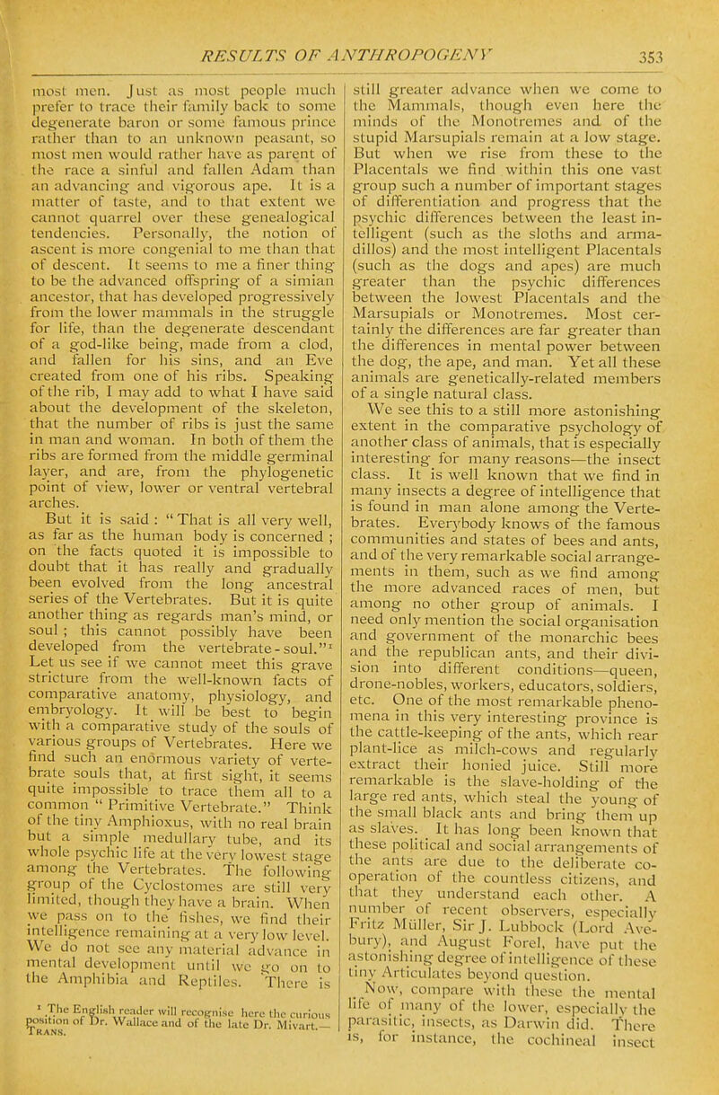 most men. Just as most people much prefer to trace their family back to some degenerate baron or some famous prince rather than to an unknown peasant, so most men would rather have as parent of the race a sinful and fallen Adam than an advancing and vigorous ape. It is a matter of taste, and to that extent we cannot quarrel over these genealogical tendencies. Personally, the notion of ascent is more congenial to me than that of descent. It seems to me a finer thing to be the advanced offspring of a simian ancestor, that has developed progressively from the lower mammals in the struggle for life, than the degenerate descendant of a god-like being, made from a clod, and fallen for his sins, and an Eve created from one of his ribs. Speaking of the rib, I may add to what I have said about the development of the skeleton, that the number of ribs is just the same in man and woman. In both of them the ribs are formed from the middle germinal layer, and are, from the phylogenetic point of view, lower or ventral vertebral arches. But it is said :  That is all very well, as far as the human body is concerned ; on the facts quoted it is impossible to doubt that it has really and gradually been evolved from the long ancestral series of the Vertebrates. But it is quite another thing as regards man's mind, or soul ; this cannot possibly have been developed from the vertebrate-soul.' Let us see if we cannot meet this grave stricture from the well-known facts of comparative anatomy, physiology, and embryology. It will be best to begin with a comparative study of the souls of various groups of Vertebrates. Here we find such an enormous variety of verte- brate souls that, at first sight, it seems quite impossible to trace them all to a common  Primitive Vertebrate. Think of the tiny Amphioxus, with no real brain but a simple medullarv tube, and its whole psychic life at the very lowest stage among the Vertebrates, the following group of the Cyclostomes are still very limited, though they have a brain. When we pass on to the fishes, we find their intelligence remaining at a very low level. We do not see any material advance in mental development until we go on to the Amphibia and Reptiles. There is I The Enelish reader will recognise here the curious ^RAH^ WaUaceand of the late Dr. Mivart.- still greater advance when we come to the Mammals, though even here the minds of the Monotremes and of the stupid Marsupials remain at a low stage. But when we rise from these to the Placentals we find within this one vast group such a number of important stages of differentiation and progress that the psychic differences between the least in- telligent (such as the sloths and arma- dillos) and the most intelligent Placentals (such as the dogs and apes) are much greater than the psychic differences between the lowest Placentals and the Marsupials or Monotremes. Most cer- tainly the differences are far greater than the differences in mental power between the dog, the ape, and man. Yet all these animals are genetically-related members of a single natural class. We see this to a still more astonishing extent In the comparative psychology of another class of animals, that Is especially interesting for many reasons—the insect class. It is well known that we find in many Insects a degree of intelligence that is found in man alone among the Verte- brates. Everybody knows of the famous communities and states of bees and ants, and of the very remarkable social arrange- ments in them, such as we find among the more advanced races ot men, but among no other group of animals. I need only mention the social organisation and government of the monarchic bees and the republican ants, and their divi- sion Into different conditions—queen, drone-nobles, workers, educators, soldiers, etc. One of the most remarkable pheno- mena In this very Interesting province is the cattle-keeping of the ants, which rear plant-lice as milch-cows and regularly extract their honied juice. Still more remarkable is the slave-holding of the large red ants, which steal the young of the small black ants and bring them up as slaves. _ It has long been known that these political and social arrangements of the ants are due to the deHberate co- operation of the countless citizens, and that they understand each other. A number of recent observers, especially Fritz Muller, Sir J. Lubbock (Lord Ave- bury), and August Forel, have put the astonishing degree of intelligence of these tiny Articulates beyond question. Now, compare with these the mental hfe of many of the lower, especially the parasitic, insects, as Darwin did. There IS, for instance, the cochineal insect