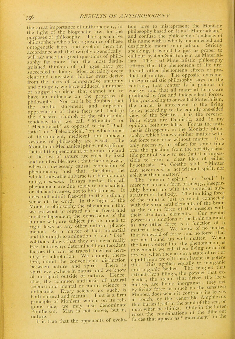 the great importance of anthropogeny, in tlie light of the biogenetic law, for the purposes of philosophy. The speculative philosophers who take cognisance of these ontogenetic facts, and explain Ihem (in accordance with the law) phylogenctically, will advance the great questions of philo- sophy far more than the most distin- guished thinkers of all ages have yet succeeded in doing. Most certainly every clear and consistent thinker must derive from the facts of comparative anatomy and ontogeny we have adduced a number of suggestive ideas that cannot fail to have an influence on the progress of philosophy. Nor can it be doubted that the candid statement and impartial appreciation of these facts will lead to the decisive triumph of the philosophic tendency that we call Monistic or  Mechanical, as opposed to the  Dual- istic or Teleological, on which most of the ancient, medieval, and modern systems of philosophy are based. The Monistic or Mechanical philosophy affirms that all the phenomena of human life and of the rest of nature are ruled by fixed and unalterable laws; that there is every- where a necessary causal connection of phenomena; and that, therefore, the whole knowable universe Is a harmonious unity, a monon. It says, further, that all phenomena are due solely to mechanical or efficient causes, not to final causes. It does not admit free-will in the ordinary sense of the word. In the light of the Monistic philosophy the phenomena that we are wont to regard as the freest and most independent, the expressions of the human will, are subject just as much to rigid laws as any other natural pheno- menon. As a matter of fact, impartial and thorough examination of our  free  volitions shows that they are never really free, but always determined by antecedent factors that can be traced to either here- dity or adaptation. We cannot, _ there- fore, admit the conventional distinction between nature and spirit. There is spirit everywhere in nature, and we know of no spirit outside of nature. Hence, also, the common antithesis of natural science and mental or moral science is untenable. Every science, as such, is both natural and mental. That is a firm principle of Monism, which, on its_ reli- gious side, we may also denominate Pantheism. Man is not above, but in, nature. It is true that the opponents of evolu- tion love to misrepresent the Monistic philosophy based on it as  Materialism, and confuse the philosophic tendency of this name with a wholly unconnected and despicable moral materialism. Strictly speaking, it would be just as proper to call our system Spiritualism as Material- ism. The real Materialistic philosophy affirms that the phenomena of life are, like all other phenomena, effects or pro- ducts of matter. The opposite extreme, the Spiritualistic philosophy, says, on the contrary, that matter is a product of energy, and that all material forms are produced by free and independent forces. Thus, according to one-sided Materialism, the matter is antecedent to the living force; according to the equally one-sided view of the Spiritist, it is the reverse. Both views are Dualistic, and, in my opinion, both are false. For us the anti- thesis disappears in the Monistic philo- sophy, which knows neither matter with- out force nor force without matter. It is only necessary to reflect for some time over the question from the strictly scien- tific point of view to see that it is impos- sible to form a clear idea of either hypothesis. As Goethe said,  Matter can never exist or act without spirit, nor spirit without matter. , „ • The human spirit or soul is merely a force or form of energy, insepar- ably bound up with the material sub- stratum of the body. The thinking force of the mind is just as much connected with the structural elements of the brain as the motor force of the muscles with their structural elements. Our mental powers are functions of the brain as much as any other force is a function of a material body. We know of no matter that is devoid of force, and no forces that are not bound up with matter. W hen the forces enter into the phenomenon as movements we call them living or active forces; when they are in a state of rest or equilibrium we call them latent or poten- tial. This applies equally to inorganic and organic bodies. The magnet that attracts iron filings, the powder that ex- plodes, the steam that drives the loco- motive, are living inorganics; they act by living force as much as the scnsitne Mimosa does when It contracts its leaves at touch, or the venerable A«pli'^>^f. that buries itself in the sand of the sea m man when he thinks. Only m the latur cases the combinations of the dilTeient forces that appear .as  movement m uic