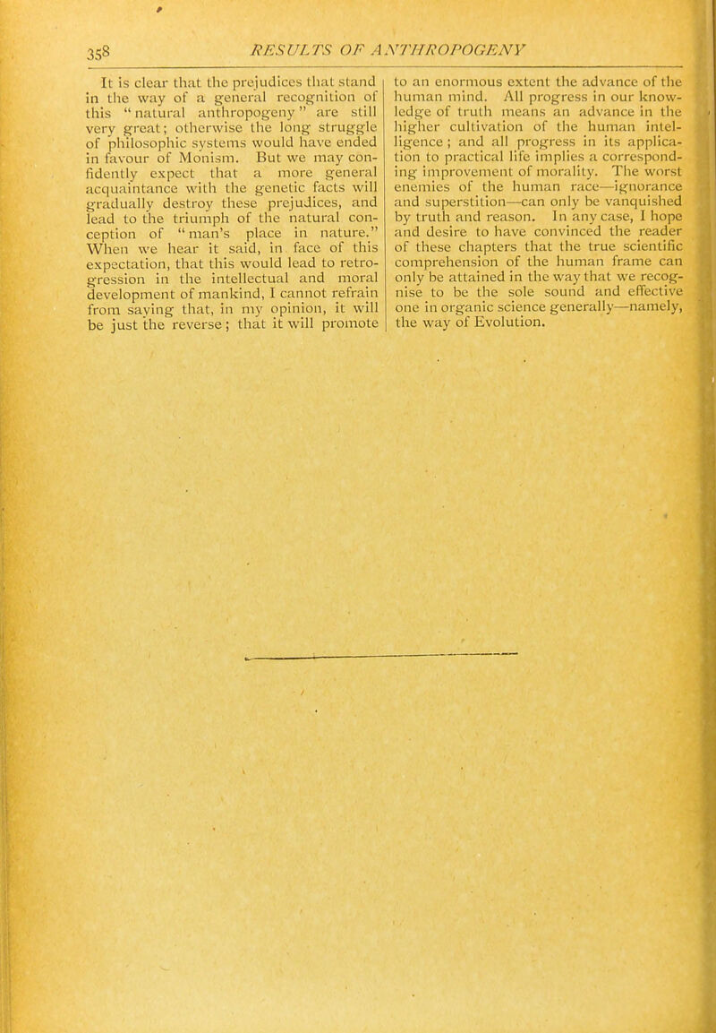 3S8 It is clear that the prejudices that stand in tlie way of a general recognition of this  natural anthropogeny are still very great; otherwise the long struggle of philosophic systems would have ended in favour of Monism. But we may con- fidently expect that a more general acquaintance with the genetic facts will gradually destroy these prejudices, and lead to the triumph of the natural con- ception of man's place in nature. When we hear it said, in face of this expectation, that this would lead to retro- gression in the intellectual and moral development of mankind, I cannot refrain from saying that, in my opinion, it will be just the reverse ; that it vf'iW promote to an enormous extent the advance of the human mind. All progress in our know- ledge of truth means an advance in the higher cultivation of the human intel- ligence ; and all progress in its applica- tion to practical life implies a correspond- ing improvement of morality. The worst enemies of the human race—ignorance and superstition—can only be vanquished by truth and reason. In any case, I hope and desire to have convinced the reader of these chapters that the true scientific comprehension of the human frame can only be attained in the way that we recog- nise to be the sole sound and effective one in organic science generally—namely, the way of Evolution.