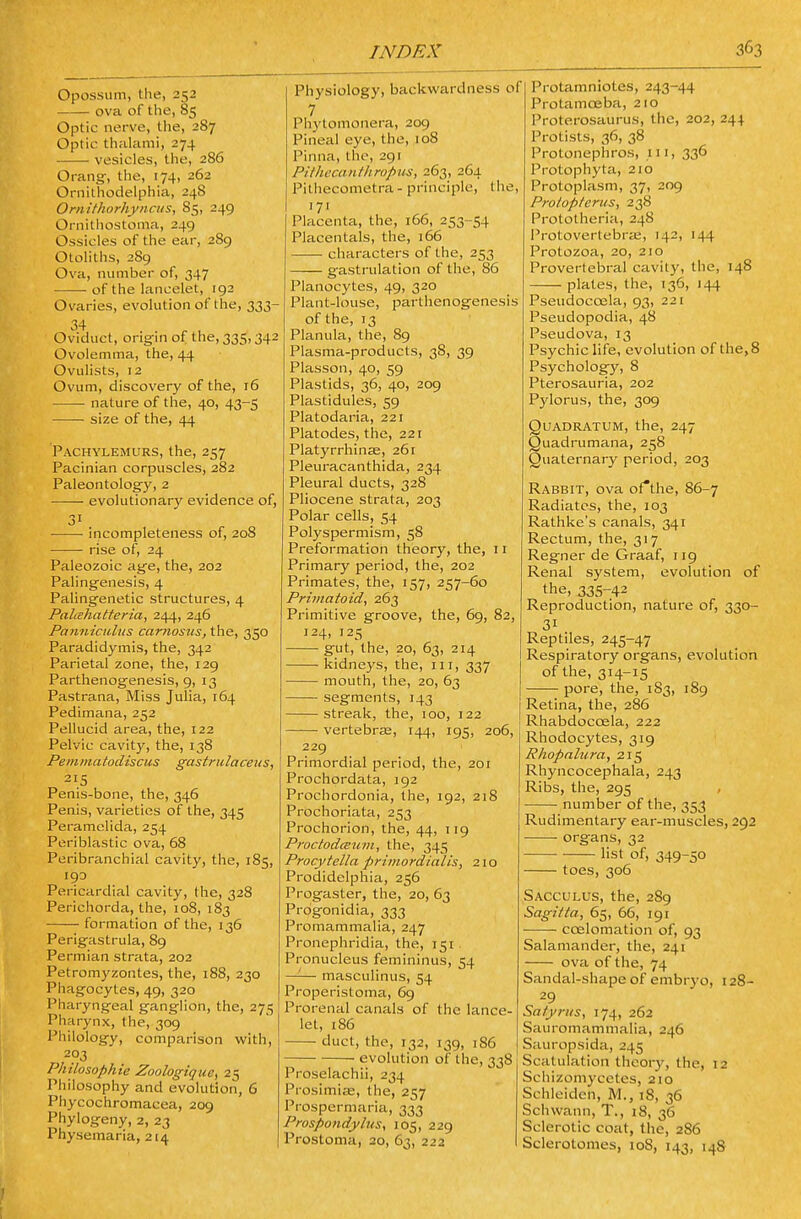 Opossum, the, 252 ova of the, 85 Optic nerve, the, 287 Optic thalanii, 274 vesicles, the, 286 Orangr, the, 174, 262 Ornilhodelphia, 248 Ornithorhyncus, 85, 249 Ornithostoma, 249 Ossicles of the ear, 289 Otoliths, 289 Ova, number of, 347 of the lancelet, 192 Ovaries, evolution of the, 333- Oviduct, origfin of the, 335,342 Ovolemma, the, 44 Ovulists, 12 Ovum, discovery of the, 16 nature of the, 40, 43-5 • size of the, 44 Pachylemurs, the, 257 Pacinian corpuscles, 282 Paleontolog'y, 2 evolutionary evidence of, incompleteness of, 208 rise of, 24 Paleozoic ag'e, the, 202 Palingenesis, 4 Palingenetic structures, 4 Palahatteria, 244, 246 Pajiniculus carnosus, the, 350 Paradidymis, the, 342 Parietal zone, the, 129 Parthenogenesis, 9, 13 Pastrana, Miss Julia, 164 Pedimana, 252 Pellucid area, the, 122 Pelvic cavity, the, 138 Pemmatodiscus gastrulaceus, 215 Penis-bone, the, 346 Penis, varieties of the, 345 Peramelida, 254 Periblastic ova, 68 Peribranchial cavity, the, 185, 19D Pericardial cavity, the, 328 Perichorda, the, 108, 183 formation of the, 136 Perigastrula, 89 Permian strata, 202 Petrom3'zontes, the, 188, 230 Phagocytes, 49, 320 Pharyngeal ganglion, the, 275 Pharynx, the, 309 Philology, comparison with, 203 Philosophic Zoologique, 25 Philosophy and evolution, 6 Phycochromacea, 209 Phylogeny, 2, 23 Physemaria, 214 Physiology, backwardness of 7 Phytomonera, 209 Pineal eye, the, 108 Pinna, the, 291 Pithecanthropus, 263, 264 Pithecometra - principle, the, '7' Placenta, the, 166, 253-54 Placentals, the, 166 characters of the, 253 gastrulation of the, 86 Planocytes, 49, 320 Plant-louse, pai-thenogenesis of the, 13 Planula, the, 89 Plasma-products, 38, 39 Plasson, 40, 59 Plastids, 36, 40, 209 Plastidules, 59 Platodaria, 221 Platodes, the, 221 Platyrrhinse, 261 Pleuracanthida, 234 Pleural ducts, 328 Pliocene strata, 203 Polar cells, 54 Polyspermism, 58 Preformation theory, the, 11 Primary period, the, 202 Primates, the, 157, 257-60 Primatoid, 263 Primitive groove, the, 69, 82, 124, 125 ■ gut, the, 20, 63, 214 kidneys, the, iii, 337 mouth, the, 20, 63 segments, 143 streak, the, 100, 122 vertebras, 144, 195, 206, 229 Primordial period, the, 2or Prochordata, 192 Prochordonia, the, 192, 218 Prochoriata, 253 Prochorion, the, 44, 119 ProctodcBum, the, 345 Procytella primordialis, 21 o Prodidelphia, 256 Progaster, the, 20, 63 Progonidia, 333 Promammalia, 247 Pronephridia, the, 151, Pronucleus femininus, 54 —'-— masculinus, 54 Properistoma, 6g Prerenal canals of the lance- let, 186 duct, the, 132, 139, 186 evolution of the, 338 Proselachii, 234 Prosimiee, the, 257 Prospermaria, 333 Prospondyliis, 105, 229 Prostoma, 20, 63, 222 148 Protamniotes, 243-44 Protamceba, 210 Proterosaurus, the, 202, 244 Protists, 36, 38 Protonephros, 111, 336 Protophyta, 210 Protoplasm, 37, 209 Protopterus, 238 Protolheria, 248 Protovertebra;, 142, 144 Protozoa, 20, 210 Provertebral cavity, the, plates, the, 136, 144 Pseudocoela, 93, 221 Pseudopodia, 48 Pseudova, 13 Psychic life, evolution of the, 8 Psychology, 8 Pterosauria, 202 Pylorus, the, 309 QUADRATUM, the, 247 Quadrumana, 258 Quaternary period, 203 Rabbit, ova oAhe, 86-7 Radiates, the, 103 Rathke's canals, 341 Rectum, the, 317 Regner de Graaf, 119 Renal system, evolution of the, 335-42 Reproduction, nature of, 330- 31 Reptiles, 245-47 Respiratory organs, evolution of the, 314-15 pore, the, 183, 189 Retina, the, 286 Rhabdoccela, 222 Rhodocytes, 319 Rhopnlura, 215 Rhyncocephala, 243 Ribs, the, 295 number of the, 353 Rudimentary ear-muscles, 292 organs, 32 list of, 349-50 toes, 306 Sacculus, the, 289 Sagitta, 65, 66, 191 coelomation of, 93 Salamander, the, 241 ova of the, 74 Sandal-shape of embrj-o, 128- 29 Satyrus, 174, 262 Sauromammalia, 246 Sauropsida, 245 Scatulation theory, the, 12 Schizomycetes, 210 Schleiden, M., 18, 36 Schwann, T., 18, 36 Sclerotic coat, the, 286 Sclerotomes, 108, 143, 148