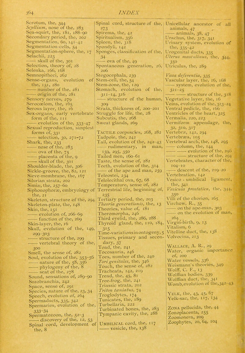 Scrotum, the, 344 ScyUium, nose of the, 283 Sea-squirt, the, 181, 188-go Secondary period, the, 202 Segmentation, 60, 141-42 Segmentation-cells, 54 Segmentation-sphere, the, 17 Selachii, 223 skull of the, 301 Selection, theory of, 28 Selenka, 166, 16S Semnopitheci, 262 Sense-organs, evolution of the, 151, 280 number of the, 281 origin of the, 281 Sensory nerves, 279 Serocoelom, the, 165 Serous layer, the, 16 Sex-organs, early vertebrate form of the, 111 ■ evolution of the, 333-47 Sexual reproduction, simplest forms of, 331 selection, 30, 271-72 Shark, the, 233 nose of the, 283 ova of the, 75 placenta of the, 9 skull of the, 301 Shoulder-blade, the, 306 Sickle-groove, the, 82, 121 Sieve-membrane, the, 167 Silurian strata, 202 Simla;, the, 257-60 Siphonophorie, embryology of the, 21 Skeleton, structure of the, 294 Skeleton-plate, the, 148 Skin, the, 151 evolution of, 266-69 function of the, 269 Skin-layer, the, 16 Skull, evolution of the, 149, 299-303 structure of the, 299 vertebral theory of the, 300 Smell, the sense of, 282 Soul, evolution of the, 353-56 nature of the, 58, 356 phylogeny of the, 8 seat of the, 278 Sound, sensations of, 289-90 Sozobranchia, 242 Space, sense of, 291 Species, nature of the, 23, 34 Speech, evolution of, 264 Spermaducts, 335, 342 Spermaries, evolution of the, 333-34 Spermatozoon, the, 52-3 discovery of the, 12, 53 Spinal cord, development of the, 8 Spinal cord, structure of the, 273 Spirema, the, 42 Spiritualism, 356 Spleen, the, 318 Spondyli, 142 Sponges, classification of the, 34 ova of the, 49 Spontaneous generation, 26, 206 Stegocephala, 239 Stem-cell, the, 54 Stem-zone, the, 129 Stomach, evolution of the, 311-14, 316 structure of the human, 309 Strata, thickness of, 200-201 Struggle for life, the, 28 Subcutis, the, 268 Sweat glands, 269 Tactile corpuscles, 268, 282 Tadpole, the, 242 Tail, evolution of the, 242-43 rudimentary, in man, 159. 295' 350 Tailed men, i6o-6i Taste, the sense of, 282 Teeth, evolution of the, 314 of the ape and man, 259 Teleostei, 234 Telolecithal ova, 67, 68 Temperature, sense of, 282 Terrestrial life, beginning of, 235 Tertiary period, the, 203 Theoria generatiojiis, the, 13 Theories, value of, i8r Theromorpha, 246 Third eyelid, the, 286, 288 Thyroid gland, the, no, 184, 315 Time-variations in ontogeny, 5 Tissues, primary and secon- dary, 37 Toad, the, 241 Tocosauria, 246 Toes, number of the, 240 Torigenitales, the, 346 Touch, the sense of, 282 Tracheata, 142, 219 Tread, the, 45, 81 Tree-frog, the, 241 Triassic strata, 202 Triton iceniatus, 74 Troglodytes, 174 Tunicates, the, 189 Turbellaria, 222 Turbinated bones, the, 283 Tympanic cavity, the, 288 Umbilical cord, the, 117 vesicle, the, 138 Unicellular ancestor of all animals, 47 animals, 38, 47 Urachus, the, 317, 341 L'rinary system, evolution of 335-42 Urogenital ducts, 335 Uterus masciiliitiis, the, 344, 350 Utriculus, the, 289 Vasa de/erentia, 335 Vascular layer, the, 16, 168 system, evolution of the, 321-25 structure of the, 318 Vegetative la3'er, the, 16 Veins, evolution of the, 323-24 Ventral pedicle, the, 166 Ventricles of the heart, 325 Vermalia, 220, 223 Vermiform appendage, the, 32, 310, 317 Vertebrae, 142, 294 Vertebraea, 105 Vertebral arch, the, 148, 295 column, the, 144 evolution of the, 296 structure of the, 294 V^ertebrates, character of the, 104-10 descent of the, 219-20 Vertebration, 142 Vesico - umbilical ligament, the, 341 Vesicula prostatica, the, 344, 350 Villi of the chorion, 165 Virchow, R., 35 on the ape-man, 303 on the evolution of man. 264 Virgin-birth, 9, 13 Vitalism, 6 Vitelline duct, the, 138 Volvocina, 213 Wallace, A. R., 29 Water, organic importance of, 200 Water vessels, 336 Weismann's theories, 349 Wolff, C. F., 13 Wolffian bodies, 339 Wolffian duct, the, 341 Womb,evolution of the,342-43 Yelk, the, 43, 45. ^7 Yelk-sac, the, 117, 134 . Zona pellucida, the, 44 Zonoplacenta, 255 Zoomonera, 209 Zoophytes, 20, 64, 104