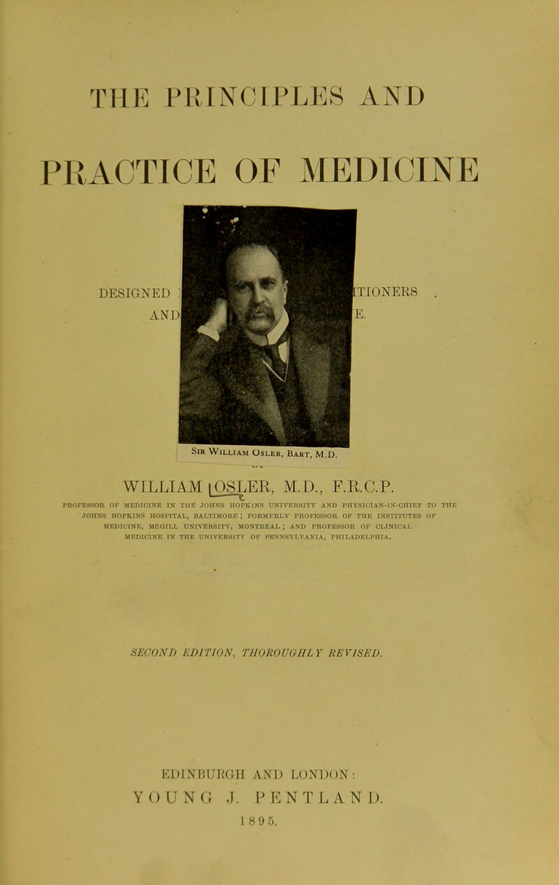 THE PRINCIPLES AND PRACTICE OF MEDICINE DESIGJ^ED AND! 4 tTIONERS E. Sir William Osler, Bart, M.D. WILLIAM lOSLER, M.D., F.KC.P. PROFESSOR OF MEDICINE IN THE JOHNS HOPKINS UNIVERSITY AND PHYSICIAN-lN-CniEF TO THE JOHNS HOPKINS HOSPITAL, BALTIMORE ; FORMERLY PROFESSOR OF THE INSTITUTES OF IfEDICINE, MCGILL UNIVERSITY, MONTREAL ; AND PROFESSOR OF CLINICAL MEDICINE IN THE UNIVERSITY OF PENNSYLVANIA, PHILADELPHIA. SECOND EDITION, THOROUGHLY REVISED. EDINBURGH AND LONDON: YOUNG J. PENT LAND.
