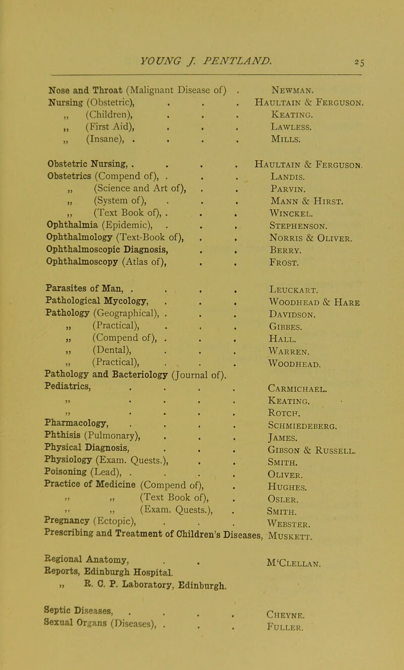 Nose and Throat (Malignant Disease of) Nursing (Obstetric), ,, (Children), „ (First Aid), „ (Insane), . Obstetric Nursing, . Obstetrics (Compend of), „ (Science and Art of), (System of), ,, (Text Book of) Ophtbalmia (Epidemic), Ophthalmology (Text-Book of), Ophthalmoscopic Diagnosis, Ophthalmoscopy (Atlas of). Parasites of Man, . Pathological Mycology, Pathology (Geographical), . „ (Practical), „ (Compend of), . „ (Dental), „ (Practical), Pathology and Bacteriology (Journal of). Pediatrics, Pharmacology, Phthisis (Pulmonary), Physical Diagnosis, Physiology (Exam. Quests.), Poisoning (Lead), . Practice of Medicine (Compend of), »> „ (Text Book of), „ (Exam. Quests.) Pregnancy (Ectopic), Prescribing and Treatment of Children's Diseases, Newman. Haultain & Ferguson. Keating. Lawless. Mills. Haultain & Ferguson. Landis. Parvin. Mann & Hirst. Winckel. Stephenson. Norris & Oliver. Berry. Frost. Leuckart. Woodhead & Hare Davidson. Gibbes. Hall. Warren. Woodhead. Carmichael. Keating. ROTCF. Schmiedeberg. James. Gibson & Russell. Smith. Oliver. Hughes. Osler. Smith. Webster. Muskett. Regional Anatomy, . . M'Clellan. Reports, Edinburgh Hospital. „ R. C. P. Laboratory, Edinburgh. Septic Diseases, .... Chevne. Sexual Or^,'ans (Diseases), . . . Fuller.