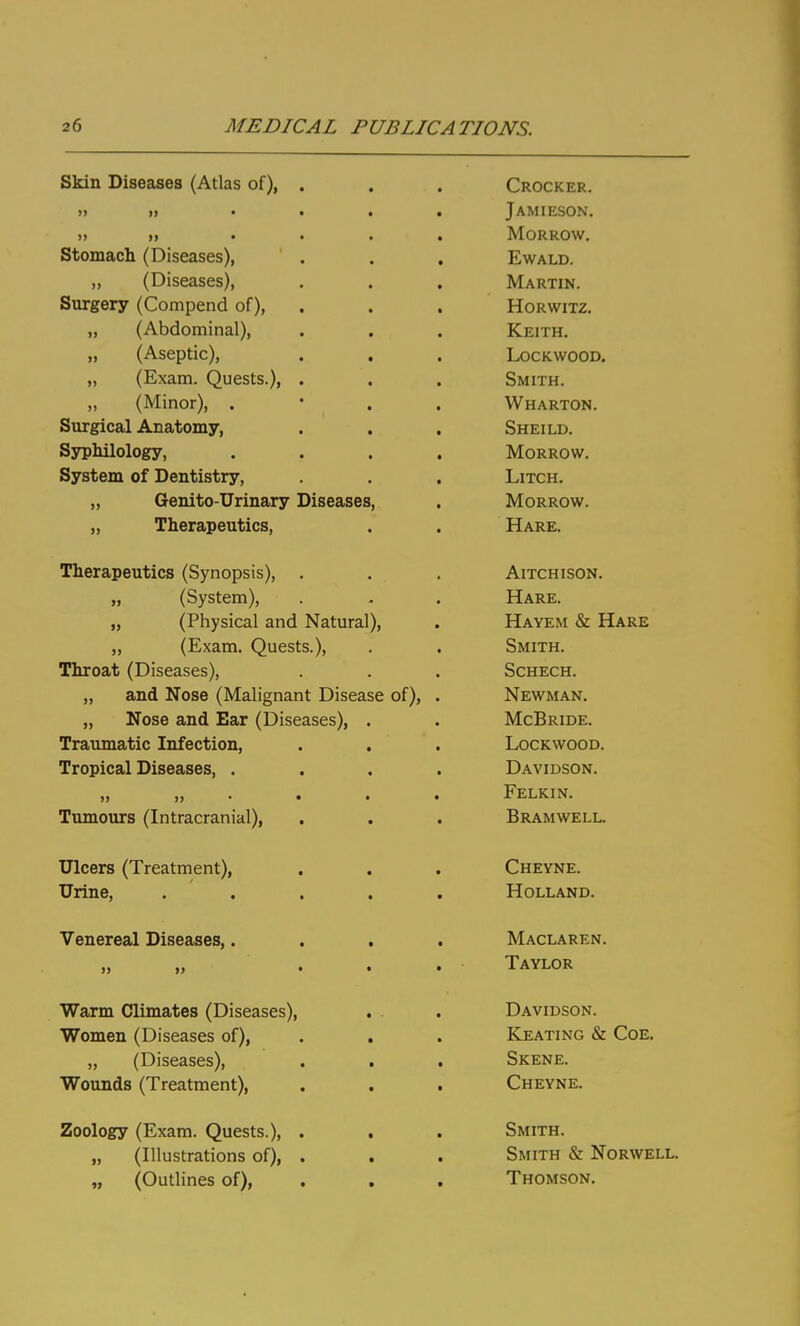 Skin Diseases (Atlas of), Stomach (Diseases), „ (Diseases), Surgery (Compend of), „ (Abdominal), „ (Aseptic), „ (Exam. Quests.), „ (Minor), . Surgical Anatomy, Syphilology, System of Dentistry, „ Genito-Urinary Diseases „ Therapeutics, Therapeutics (Synopsis), „ (System), „ (Physical and Natural), „ (Exam. Quests.), Throat (Diseases), „ and Nose (Malignant Disease of), „ Nose and Ear (Diseases), Traumatic Infection, Tropical Diseases, . >j )) Tumours (Intracranial), Ulcers (Treatment), Urine, Venereal Diseases,. Warm Climates (Diseases) Women (Diseases of), „ (Diseases), Wounds (Treatment), Zoology (Exam. Quests.), „ (Illustrations of), „ (Outlines of), Crocker. Jamieson. Morrow, EWALD. Martin. HORWITZ. Keith. lockwood. Smith. Wharton. Sheild. Morrow. LiTCH. Morrow. Hare. AlTCHISON. Hare. Hayem & Hare Smith. SCHECH. Newman. McBride. LoCKWOOD. Davidson. Felkin. Bramwell. Cheyne. Holland. Maclaren. Taylor Davidson. Keating & CoE. Skene. Cheyne. Smith. Smith & Norwell. Thomson.