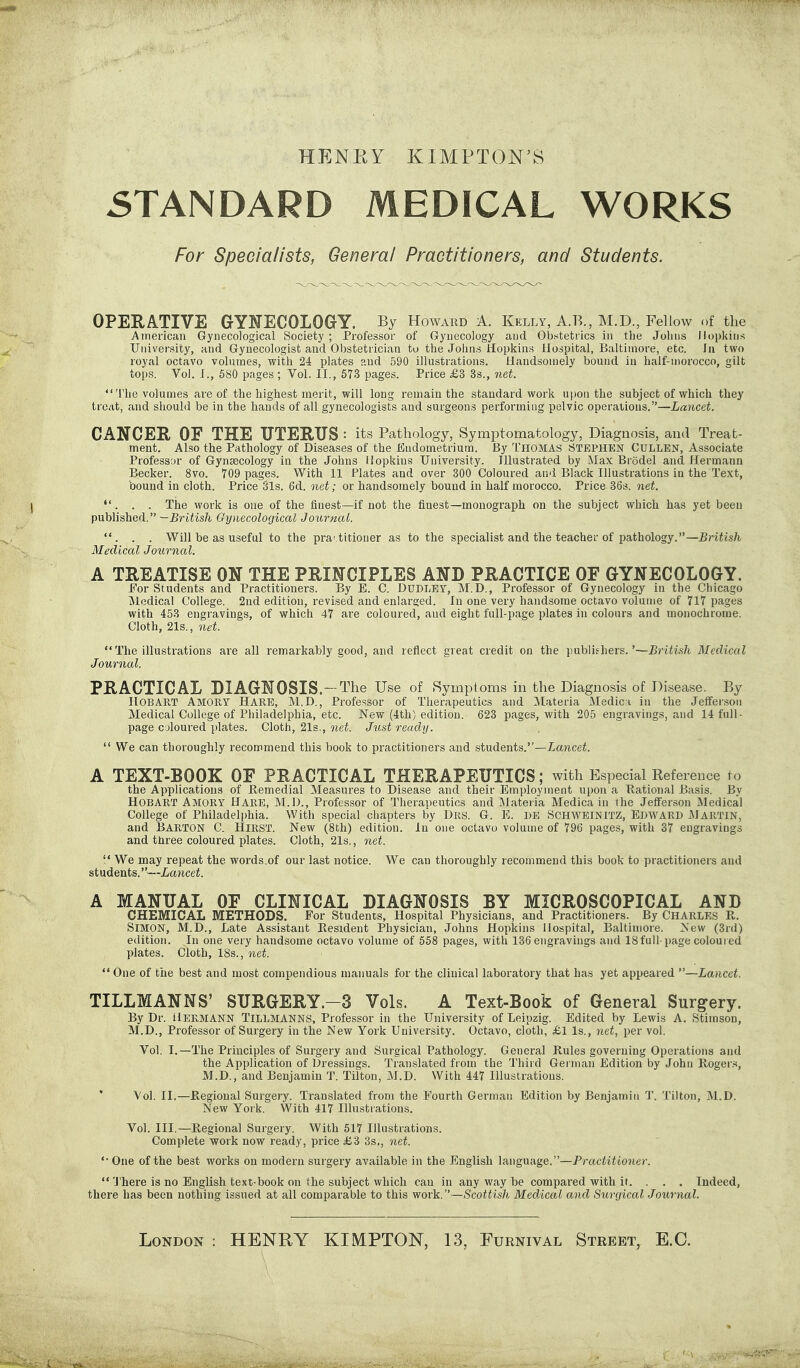 HENEY KIMPTON'8 STANDARD MEDICAL WORKS For Specialists, General Practitioners, and Students. OPERATIVE GYNECOLOGrY. By Howard A. Kelly, A.B., M.D, Fellow of the American Gynecological Society ; Professor of Gynecology and Obstetrics in the Johns Hopkins University, and Gynecologist and Obstetrician to the Johns iriopkins Hospital, Baltimore, etc. In two royal octavo volumes, with 24 plates and 590 illustrations. Handsomely bound in half-morocco, gilt tops. Vol. I., 580 pages ; Vol. II., 573 pages. Price £3 3s., net. 'i'he volumes are of the highest merit, will long remain the standard work ujion the subject of which they treat, and should be in the hands of all gynecologists and surgeons performing pelvic operations.—Lancet. CANCER OF THE UTERUS : its Pathology, Symptomatology, Diagnosis, ami Treat- ment. Also the Pathology of Diseases of the Endometrium. By I'HOMAS Stephen Cullen, Associate Professor of Gynaecology in the Johns Hopkins University. Illustrated by Max Brodel and Hermann Becker. 8vo. 709 pages. With 11 Plates and over 300 Coloured and Black Illustrations in the Text, bound in cloth. Price Sis. 6d. net; or handsomely bound in half morocco. Price 36s. net. ... The work is one of the finest—if not the finest—monograph on the subject which has yet been published. —British Gynecological Journal. . . Will be as useful to the pra'titioner as to the specialist and the teacher of pathology.—British Medical Journal. A TREATISE ON THE PRINCIPLES AND PRACTICE OF GYNECOLOGY. For Students and Practitioners. By E. C. DUDLEY, M.D., Professor of Gynecology in the Chicago jModical College. 2nd edition, revised and enlarged. In one very handsome octavo volume of 717 pages with 453 engravings, of which 47 are coloured, and eight full-page plates in colours and monochrome. Cloth, 21s., net. The illustrations are all remarkably good, and reflect great credit on the publishers.'—British Medical Journal. PRACTICAL DIAGNOSIS.-The Use of Symptoms in the Diagnosis of Disease. By HOBART Amory Hare, M.D., Professor of Therapeutics and Materia Medici in the Jefferson Medical College of Philadelphia, etc. New (4th) edition. 623 pages, with 205 engravings, and 14 full- page coloured plates. Cloth, 21s., net. Just ready.  We can thoroughly recommend this book to practitioners and students.—Lancei. A TEXT-BOOK OF PRACTICAL THERAPEUTICS; with Especial Reference \o the Applications of Remedial Measures to Disease and their Employment upon a Rational Basis. By HOBART Amory Hare, M.D., Professor of Therapeutics and ]Materia Medica in the Jefferson Medical College of Philadelphia. With special chapters by Drs. G. E. 1)E SCHWEINITZ, EDWARD MARTIN, and Barton C. Hirst. New (8th) edition. In one octavo volume of 796 pages, with 37 engravings and three coloured plates. Cloth, 21s., net.  We may repeat the words.of our last notice. We can thoroughly recommend this book to practitioners and students.—Lancet. A MANUAL OF CLINICAL DIAGNOSIS BY MICROSCOPICAL AND CHEMICAL METHODS, For Students, Hospital Physicians, and Practitioners. By Charles R. Simon, M.D., Late Assistant Resident Physician, Johns Hopkins Hospital, Baltimore. New (3rd) edition. In one very handsome octavo volume of 558 pages, with 136 engravings and 18full-page coloured plates. Cloth, 18s., net. '* One of the best and most compendious manuals for the clinical laboratory that has yet appeared —Lancet. TILLMANNS' SURGERY.-3 Vols. A Text-Book of General Surgery. By Dr. iiERMANN TILLMANNS, Professor in the University of Leipzig. Edited by Lewis A. Stimson, M.D., Professor of Surgery in the New York University. Octavo, cloth, £1 Is., net, per vol. Vol. I.—The Principles of Surgery and Surgical Pathology. General Rules governing Operations and the Application of Dressings. Translated from the Third German Edition by John Roger,=!, M.D., and Benjamin T. Tilton, M.D. With 447 Illustrations. Vol. II.—Regional Surgery. Translated from the Fourth German Edition by Benjamin T. Tilton, M.D. New York. With 417 Illustrations. Vol. III.—Regional Surgery. With 517 Illustrations. Complete work now ready, price £3 3s,, net. '• One of the best works on modern surgery available in the English language.—Pj-aciiiioner.  'J'here is no English text-book on the subject which can in any way be compared with it. . . . Indeed, there has been nothing issued at all comparable to this work.—Scottish Medical and Surcjical Journal. London : HENRY KIMPTON, 13, Furnival Street, E,C.