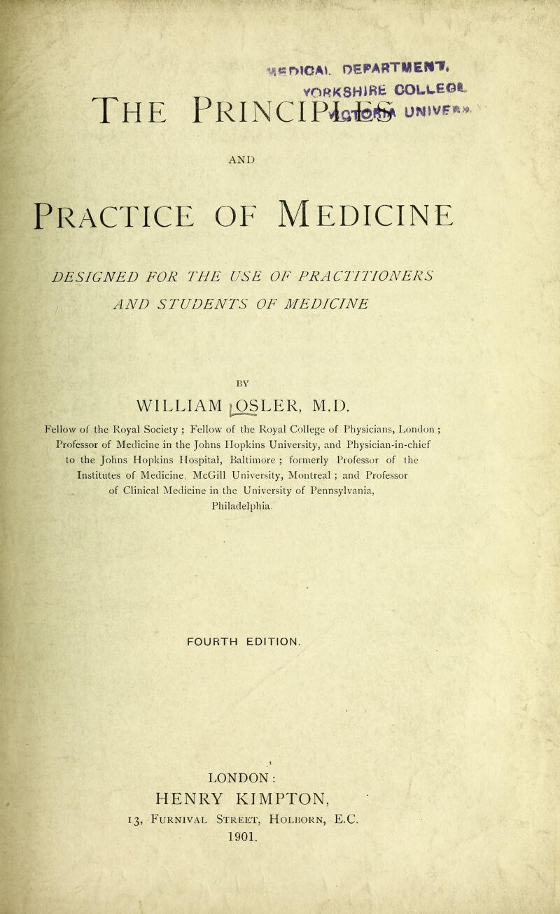 VORKSHlBfe COLLEOt, The PRiNciP4fl-M-s^i^N.ve.. AND Practice of Medicine DESIGNED FOR THE USE OF PRACTITIONERS AND STUDENTS OF MEDICINE BY WILLIAM i^SLER, M.D. Fellow of the Royal Society ; Fellow of the Royal College of Physicians, London ; Professor of Medicine in the Johns Blopkins University, and Physician-in-chief to the Johns Hopkins Hospital, Baltimore ; formerly Professor of the Institutes of Medicine, McGill University, Montreal ; and Professor of Clinical Medicine in the University of Pennsylvania, Philadelphia. FOURTH EDITION. LONDON: HENRY KIMPTON, 13, FuRNivAL Street, Holborn, E.G. 1901.