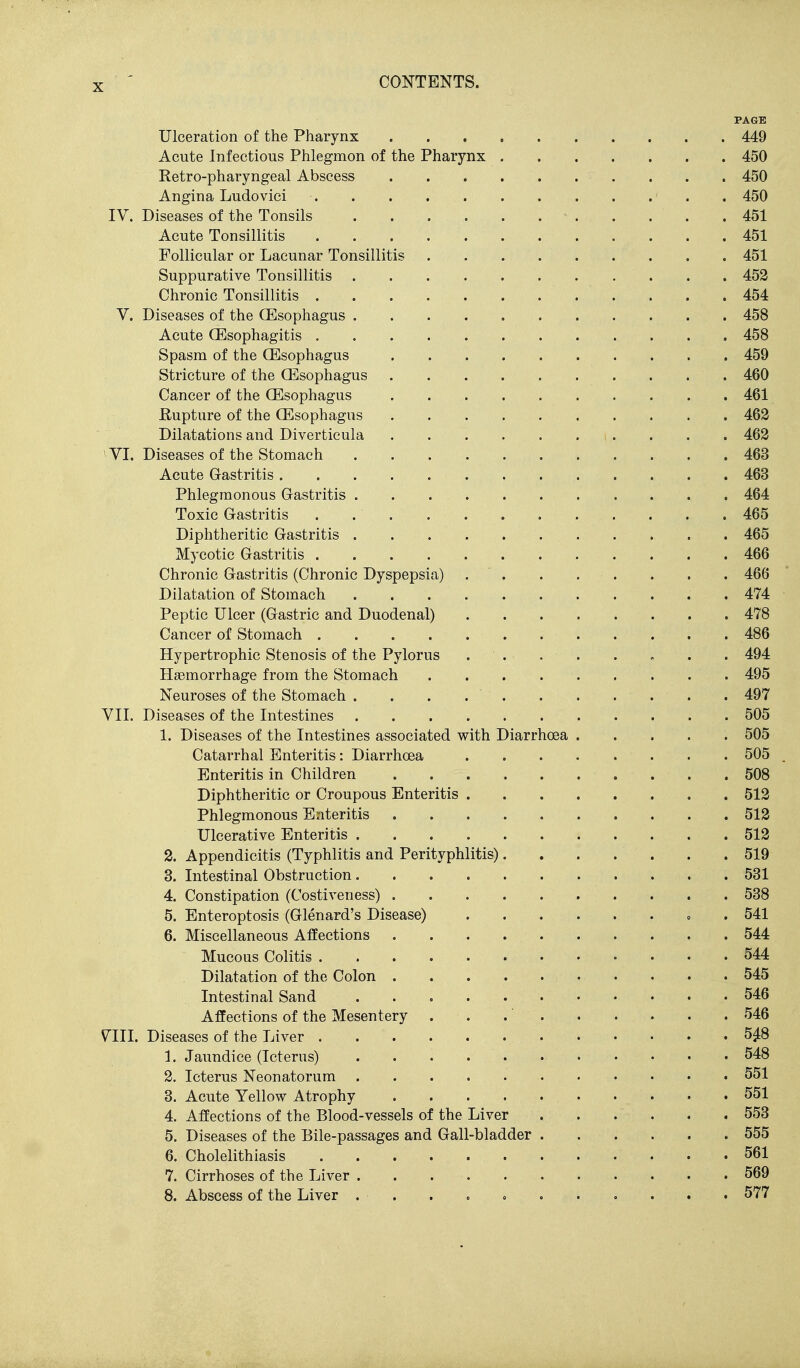 PAGE Ulceration of the Pharynx 449 Acute Infectious Phlegmon of the Pharynx 450 Retro-pharyngeal Abscess 450 Angina Ludovici 450 IV. Diseases of the Tonsils 451 Acute Tonsillitis 451 Follicular or Lacunar Tonsillitis 451 Suppurative Tonsillitis 453 Chronic Tonsillitis 454 V. Diseases of the (Esophagus 458 Acute OEsophagitis 458 Spasm of the (Esophagus . 459 Stricture of the (Esophagus 460 Cancer of the (Esophagus 461 Rupture of the (Esophagus 462 Dilatations and Diverticula 463 ^VI. Diseases of the Stomach 463 Acute Gastritis 463 Phlegmonous Gastritis 464 Toxic Gastritis 465 Diphtheritic Gastritis 465 Mycotic Gastritis 466 Chronic Gastritis (Chronic Dyspepsia) . . . . . . . . 466 Dilatation of Stomach 474 Peptic Ulcer (Gastric and Duodenal) 478 Cancer of Stomach 486 Hypertrophic Stenosis of the Pylorus ... . . » . . 494 Haemorrhage from the Stomach 495 Neuroses of the Stomach 497 VIL Diseases of the Intestines 505 1. Diseases of the Intestines associated with DiarrhcBa 505 Catarrhal Enteritis: Diarrhoea 505 Enteritis in Children 508 Diphtheritic or Croupous Enteritis 513 Phlegmonous Enteritis . . . . 513 Ulcerative Enteritis 513 2. Appendicitis (Typhlitis and Perityphlitis) 519 3. Intestinal Obstruction 531 4. Constipation (Costiveness) 538 5. Enteroptosis (Glenard's Disease) o . 541 6. Miscellaneous Affections 544 Mucous Colitis 544 Dilatation of the Colon 545 Intestinal Sand 546 Affections of the Mesentery . . 546 V^III. Diseases of the Liver 5^8 1. Jaundice (Icterus) 548 2. Icterus Neonatorum 551 3. Acute Yellow Atrophy 551 4. Affections of the Blood-vessels of the Liver 553 5. Diseases of the Bile-passages and Gall-bladder 555 6. Cholelithiasis 561 7. Cirrhoses of the Liver 569 8. Abscess of the Liver . . . . o 577