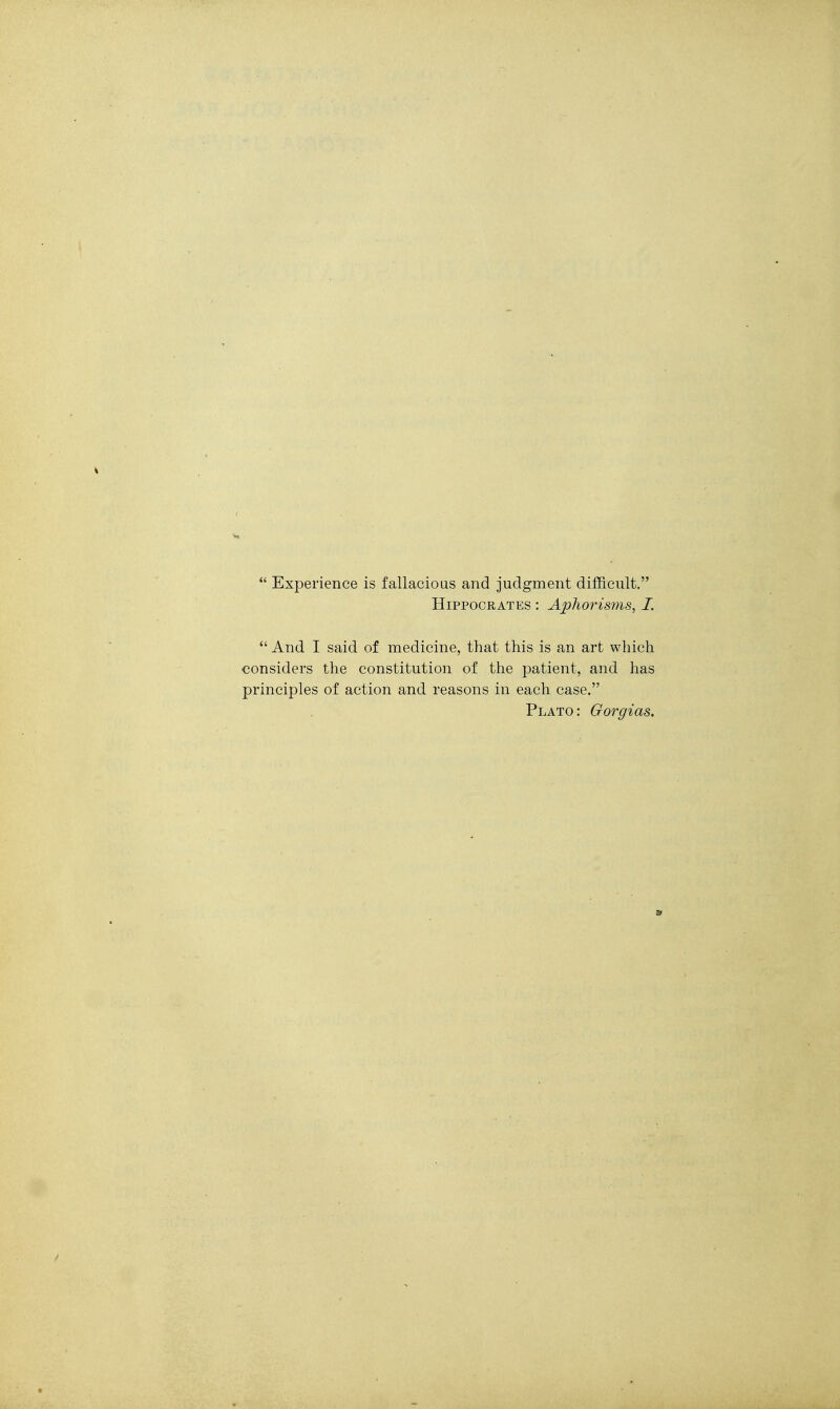  Experience is fallacious and judgment difficult. Hippocrates : Aphorisms, I.  And I said of medicine, that this is an art which considers the constitution of the patient, and has principles of action and reasons in each case. Plato: Gorgias.