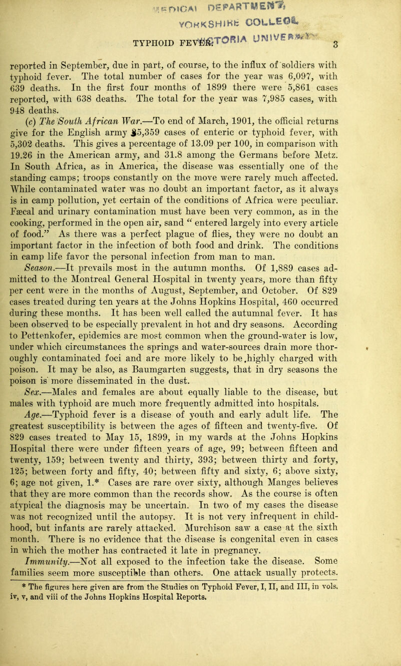 YOHKSHiHfc COULEOa* TYPHOID FEY^^^TORIA UNlV&r^>^r- ^ reported in September, due in part, of course, to the influx of soldiers with typhoid fever. The total number of cases for the year was 6,097, with 639 deaths. In the first four months of 1899 there were 5,861 cases reported, with 638 deaths. The total for the year was 7,985 cases, with 948 deaths. (c) The South African War.—To end of March, 1901, the official returns give for the English army J5,359 cases of enteric or typhoid fever, with 5,302 deaths. This gives a percentage of 13.09 per 100, in comparison with 19.26 in the American army, and 31.8 among the Germans before Metz. In South Africa, as in America, the disease was essentially one of the standing camps; troops constantly on the move were rarely much affected. While contaminated water was no doubt an important factor, as it always is in camp pollution, yet certain of the conditions of Africa were peculiar. Faecal and urinary contamination must have been very common, as in the cooking, performed in the open air, sand  entered largely into every article of food. As there was a perfect plague of flies, they were no doubt an important factor in the infection of both food and drink. The conditions in camp life favor the personal infection from man to man. Season.—It prevails most in the autumn months. Of 1,889 cases ad- mitted to the Montreal General Hospital in twenty years, more than fifty per cent were in the months of August, September, and October. Of 829 cases treated during ten years at the Johns Hopkins Hospital, 460 occurred during these months. It has been well called the autumnal fever. It has been observed to be especially prevalent in hot and dry seasons. According to Pettenkofer, epidemics are most common when the ground-water is low, under which circumstances the springs and water-sources drain more thor- oughly contaminated foci and are more likely to be .highly charged with poison. It may be also, as Baumgarten suggests, that in dry seasons the poison is more disseminated in the dust. Sex.—Males and females are about equally liable to the disease, but males with typhoid are much more frequently admitted into hospitals. Age.—Typhoid fever is a disease of youth and early adult life. The greatest susceptibility is between the ages of fifteen and twenty-five. Of 829 cases treated to May 15, 1899, in my wards at the Johns Hopkins Hospital there were under fifteen years of age, 99; between fifteen and twenty, 159; between twenty and thirty, 393; between thirty and forty, 125; between forty and fifty, 40; betw^een fifty and sixty, 6; above sixty, 6; age not given, 1.* Cases are rare over sixty, although Manges believes that they are more common than the records show. As the course is often atypical the diagnosis may be uncertain. In two of my cases the disease was not recognized until the autopsy. It is not very infrequent in child- hood, but infants are rarely attacked. Murchison saw a case at the sixth month. There is no evidence that the disease is congenital even in cases in which the mother has contracted it late in pregnancy. Immunity.—Not all exposed to the infection take the disease. Some families seem more susceptible than others. One attack usually protects. * The figures here given are from the Studies on Typhoid Fever, I, II, and III, in vols,