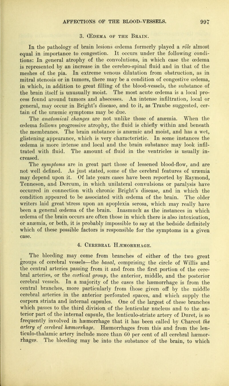 3. QEdema of the Brain. In the pathology of brain lesions oedema formerly played a role almost equal in importance to congestion. It occurs under the following condi- tions: In general atrophy of the convolutions, in which case the oedema is represented by an increase in the cerebro-spinal fluid and in that of the meshes of the pia. In extreme venous dilatation from obstruction, as in mitral stenosis or in tumors, there may be a condition of congestive oedema, in which, in addition to great filling of the blood-vessels, the substance of the brain itself is unusually moist. The most acute oedema is a local pro- cess found around tumors and abscesses. An intense infiltration, local or general, may occur in Bright's disease, and to it, as Traube suggested, cer- tain of the uraemic symptoms may be due. The anatomical changes are not unlike those of ansemia. When the oedema follows progressive atrophy, the fluid is chiefly within and beneath the membranes. The brain substance is anaemic and moist, and has a wet, glistening appearance, which is very characteristic. In some instances the oedema is more iutense and local and the brain substance may look infil- trated with fluid. The amount of fluid in the ventricles is usually in- creased. The symptoms are in great part those of lessened blood-flow, and are not well defined. As just stated, some of the cerebral features of uraemia may depend upon it. Of late years cases have been reported by Raymond, Tenneson, and Dercum, in which unilateral convulsions or paralysis have occurred in connection with chronic Bright's disease, and in which the condition appeared to be associated with oedema of the brain. The older writers laid great 'stress upon an apoplexia serosa, which may really have been a general oedema of the brain. Inasmuch as the instances in which oedema of the brain occurs are often those in which there is also intoxication, or anaemia, or both, it is probably impossible to say at the bedside definitely which of these possible factors is responsible for the symptoms in a given case. 4. CeREBEAL H^gSMORRHAGE. The bleeding may come from branches of either of the two great groups of cerebral vessels—the lasal, comprising the circle of Willis and the central arteries passing from it and from the first portion of the cere- bral arteries, or the cortical group, the anterior, middle, and the posterior cerebral vessels. In a majority of the cases the hjEmorrhage is from the central branches, more particularly from those given off by the middle cerebral arteries in the anterior perforated spaces, and which supply the corpora striata and internal capsules. One of the largest of these branches which passes to the third division of the lenticular nucleus and to the an- terior part of the internal capsule, the lenticulo-striate artery of Duret, is so frequently involved in hemorrhage that it has been called by Charcot the artery of cerebral hcemorrhage. Haemorrhages from this and from the len- ticulo-thalamic artery include more than 60 per cent of all cerebral haemor- rhages. The bleeding may be into the substance of the brain, to which