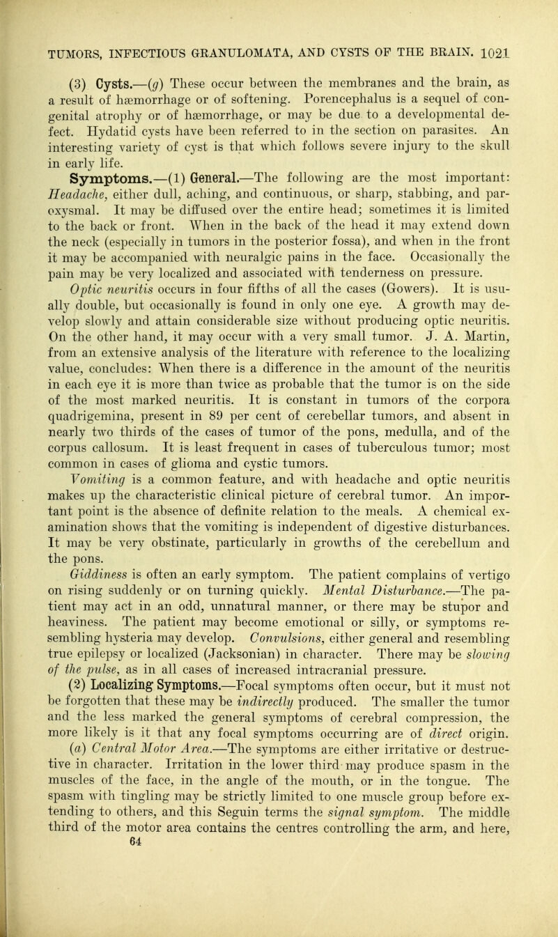 (3) Cysts.—(g) These occur between the membranes and the brain, as a result of hsemorrhage or of softening. Porencephalus is a sequel of con- genital atrophy or of haemorrhage, or may be due to a developmental de- fect. Hydatid cysts have been referred to in the section on parasites. An interesting variety of cyst is that which follows severe injury to the skull in early life. Symptoms.—(1) General.—The following are the most important: Headache, either dull, aching, and continuous, or sharp, stabbing, and par- oxysmal. It may be diffused over the entire head; sometimes it is limited to the back or front. When in the back of the head it may extend down the neck (especially in tumors in the posterior fossa), and when in the front it may be accompanied with neuralgic pains in the face. Occasionally the pain may be very localized and associated with tenderness on pressure. Optic neuritis occurs in four fifths of all the cases (Gowers). It is usu- ally double, but occasionally is found in only one eye. A growth may de- velop slowly and attain considerable size without producing optic neuritis. On the other hand, it may occur with a very small tumor. J. A. Martin, from an extensive analysis of the literature with reference to the localizing value, concludes: When there is a difference in the amount of the neuritis in each eye it is more than twice as probable that the tumor is on the side of the most marked neuritis. It is constant in tumors of the corpora quadrigemina, present in 89 per cent of cerebellar tumors, and absent in nearly two thirds of the cases of tumor of the pons, medulla, and of the corpus callosum. It is least frequent in cases of tuberculous tumor; most common in cases of glioma and cystic tumors. Vomiting is a common feature, and with headache and optic neuritis makes up the characteristic clinical picture of cerebral tumor. An impor- tant point is the absence of definite relation to the meals. A chemical ex- amination shows that the vomiting is independent of digestive disturbances. It may be very obstinate, particularly in growths of the cerebellum and the pons. Giddiness is often an early symptom. The patient complains of vertigo on rising suddenly or on turning quickly. Mental Disturbance.—The pa- tient may act in an odd, unnatural manner, or there may be stupor and heaviness. The patient may become emotional or silly, or symptoms re- sembling hys.teria may develop. Convulsions, either general and resembling true epilepsy or localized (Jacksonian) in character. There may be slowing of the pulse, as in all cases of increased intracranial pressure. (2) Localizing Symptoms.—Focal symptoms often occur, but it must not be forgotten that these may be indirectly produced. The smaller the tumor and the less marked the general symptoms of cerebral compression, the more likely is it that any focal symptoms occurring are of direct origin. (a) Central Motor Area.—The symptoms are either irritative or destruc- tive in character. Irritation in the lower third-may produce spasm in the muscles of the face, in the angle of the mouth, or in the tongue. The spasm with tingling may be strictly limited to one muscle group before ex- tending to others, and this Seguin terms the signal symptom. The middle third of the motor area contains the centres controlling the arm, and here. 64