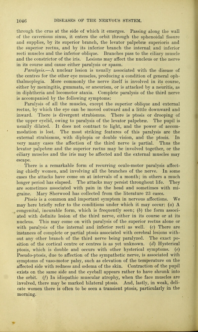through the crus at the side of which it emerges. Passing along the wall of the cavernous sinus^, it enters the orbit through the sphenoidal fissure and supplies^ by its superior branch, the levator palpebrse superioris and the superior rectus, and by its inferior branch the internal and inferior recti muscles and the inferior oblique. Branches pass to the ciliary muscle and the constrictor of the iris. Lesions may affect the nucleus or the nerve in its course and cause either paralysis or spasm. Paralysis.—A nuclear lesion is usually associated with the disease of the centres for the other eye muscles, producing a condition of general oph- thalmoplegia. More commonly the nerve itself is involved in its course, either by meningitis, gummata, or aneurism, or is attacked by a neuritis, as in diphtheria and locomotor ataxia. Complete paralysis of the third nerve is accompanied by the following symptoms: Paralysis of all the muscles, except the superior oblique and external rectus, by which the eye can be moved outward and a little downward and inward. There is divergent strabismus. There is ptosis or drooping of the upper eyelid, owing to paralysis of the levator palpebrse. The pupil is usually dilated. It does not contract to light, and the power of accom- modation is lost. The most striking features of this paralysis are the external strabismus, with diplopia or double vision, and the ptosis. In very many cases the affection of the third nerve is partial. Thus the levator palpebrse and the superior rectus may be involved together, or the ciliary muscles and the iris may be affected and the external muscles may escape. There is a remarkable form of recurring oculo-motor paralysis affect- ing chiefly women, and involving all the branches of the nerve. In some cases the attacks have come on at intervals of a month; in others a much longer period has elapsed. The attacks may persist throughout life. They are sometimes associated with pain in the head and sometimes with mi- graine. Mary Sherwood has collected from the literature 23 cases. Ptosis is a common and important symptom in nervous affections. We may here briefly refer to the conditions under which it may occur: (a) A congenital, incurable form, which is frequently seen; (b) the form associ- ated with definite lesion of the third nerve, either in its course or at its nucleus. This may come on with paralysis of the superior rectus alone or with paralysis of the internal and inferior recti as well, (c) There are instances of complete or partial ptosis associated with cerebral lesions with- out any other branch of the third nerve being paralyzed. The exact po- sition of the cortical centre or centres is as yet unknown, (d) Hysterical ptosis, which is double and occurs with other hysterical symptoms, (e) Pseudo-ptosis, due to affection of the sympathetic nerve, is associated with symptoms of vaso-motor palsy, such as elevation of the temperature on the affected side with redness and- oedema of the skin. Contraction of the pupil exists on the same side and the eyeball appears rather to have shrunk into the orbit. (/) In idiopathic muscular atrophy, when the face muscles are involved, there may be marked bilateral ptosis. And, lastly, in weak, deli- cate women there is often to be seen a transient ptosis, particularly in the morning.