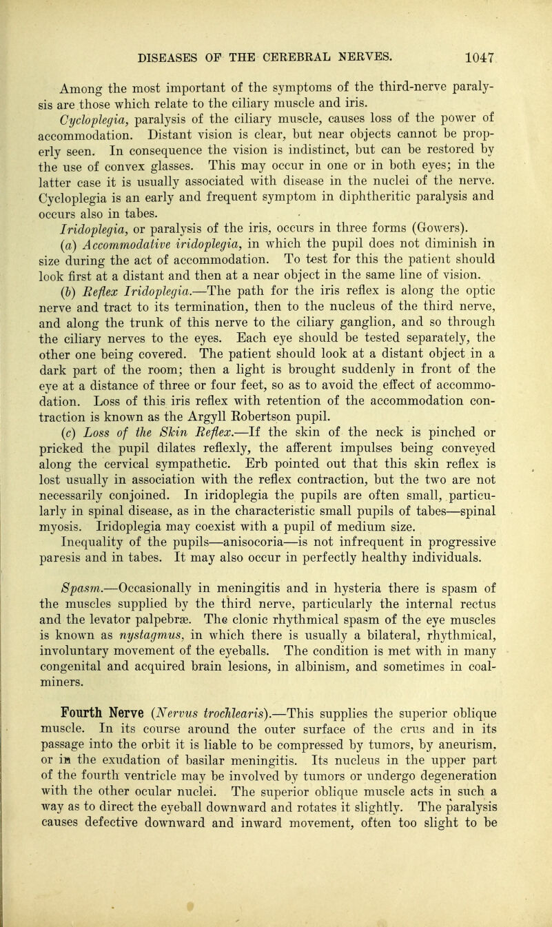Among the most important of the symptoms of the third-nerve paraly- sis are those which relate to the ciliary muscle and iris. Cycloplegia, paralysis of the ciliary muscle, causes loss of the power of accommodation. Distant vision is clear, but near objects cannot be prop- erly seen. In consequence the vision is indistinct, but can be restored by the use of convex glasses. This may occur in one or in both eyes; in the latter case it is usually associated with disease in the nuclei of the nerve. Cycloplegia is an early and frequent symptom in diphtheritic paralysis and occurs also in tabes. Iridoplegia, or paralysis of the iris, occurs in three forms (Gowers). (a) Accommodative iridoplegia, in which the pupil does not diminish in size during the act of accommodation. To test for this the patient should look first at a distant and then at a near object in the same line of vision. (h) Reflex Iridoplegia.—The path for the iris reflex is along the optic nerve and tract to its termination, then to the nucleus of the third nerve, and along the trunk of this nerve to the ciliary ganglion, and so through the ciliary nerves to the eyes. Each eye should be tested separately, the other one being covered. The patient should look at a distant object in a dark part of the room; then a light is brought suddenly in front of the eye at a distance of three or four feet, so as to avoid the effect of accommo- dation. Loss of this iris reflex with retention of the accommodation con- traction is known as the Argyll Eobertson pupil. (c) Loss of the 8kin Reflex.—If the skin of the neck is pinched or pricked the pupil dilates reflexly, the afferent impulses being conveyed along the cervical sympathetic. Erb pointed out that this skin reflex is lost usually in association with the reflex contraction, but the two are not necessarily conjoined. In iridoplegia the pupils are often small, particu- larly in spinal disease, as in the characteristic small pupils of tabes—spinal myosis. Iridoplegia may coexist with a pupil of medium size. Inequality of the pupils—anisocoria—is not infrequent in progressive paresis and in tabes. It may also occur in perfectly healthy individuals. Spasm.—Occasionally in meningitis and in hysteria there is spasm of the muscles supplied by the third nerve, particularly the internal rectus and the levator palpebras. The clonic rhythmical spasm of the eye muscles is known as nystagmus, in which there is usually a bilateral, rhythmical, involuntary movement of the eyeballs. The condition is met with in many congenital and acquired brain lesions, in albinism, and sometimes in coal- miners. Fourth Nerve {Nervus trocJiJearis).—This supplies the superior oblique muscle. In its course around the outer surface of the cms and in its passage into the orbit it is liable to be compressed by tumors, by aneurism, or in the exudation of basilar meningitis. Its nucleus in the upper part of the fourth ventricle may be involved by tumors or undergo degeneration with the other ocular nuclei. The superior oblique muscle acts in such a way as to direct the eyeball downward and rotates it slightly. The paralysis causes defective downward and inward movement, often too slight to be