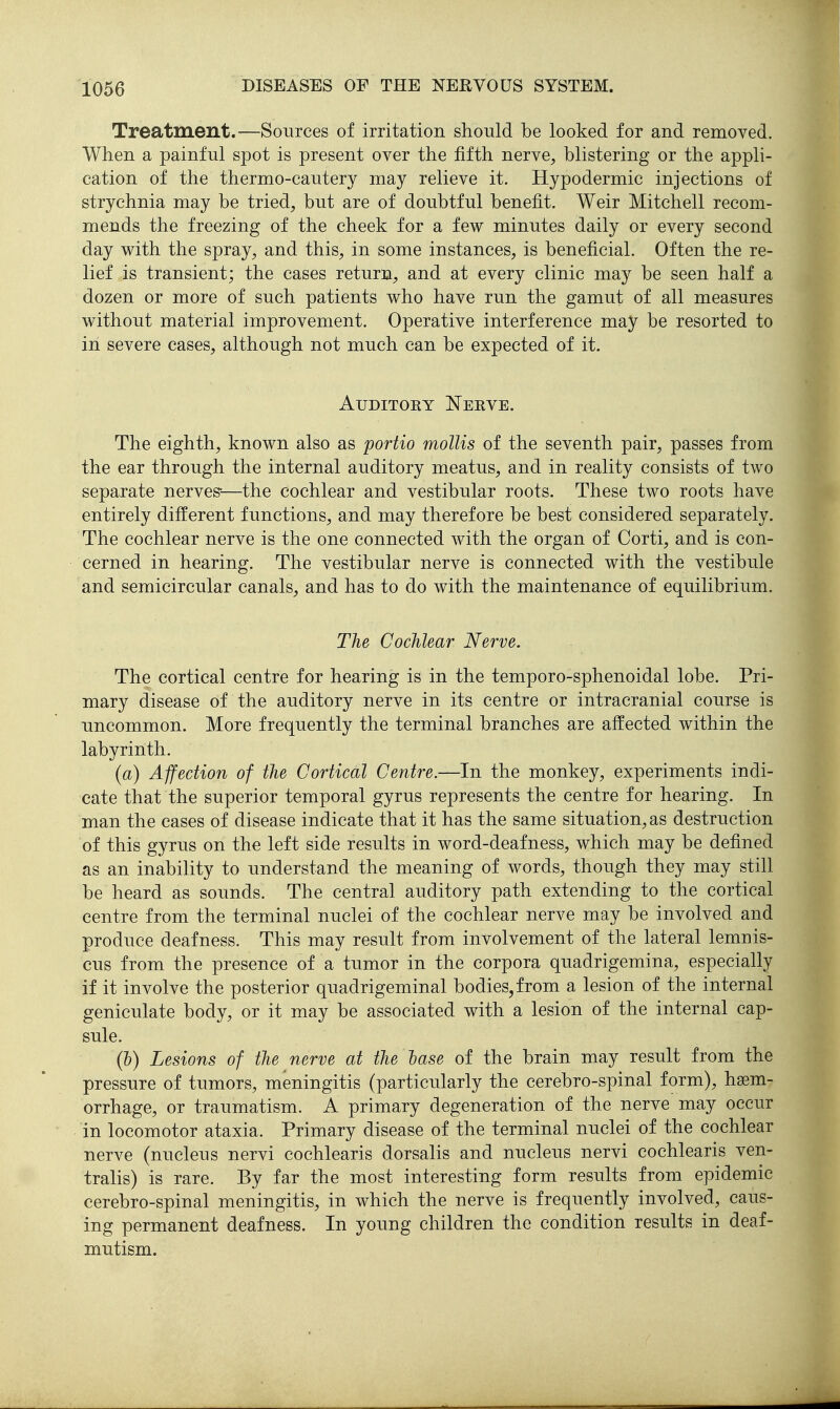 Treatment.—Sources of irritation should be looked for and removed. When a painful spot is present over the fifth nerve^ blistering or the appli- cation of the thermo-cautery may relieve it. Hypodermic injections of strychnia may be tried, but are of doubtful benefit. Weir Mitchell recom- mends the freezing of the cheek for a few minutes daily or every second day with the spray, and this, in some instances, is beneficial. Often the re- lief is transient; the cases return, and at every clinic may be seen half a dozen or more of such patients who have run the gamut of all measures without material improvement. Operative interference may be resorted to in severe cases, although not much can be expected of it. Auditory Nerve. The eighth, known also as portio mollis of the seventh pair, passes from the ear through the internal auditory meatus, and in reality consists of two separate nerves-—the cochlear and vestibular roots. These two roots have entirely different functions, and may therefore be best considered separately. The cochlear nerve is the one connected with the organ of Corti, and is con- cerned in hearing. The vestibular nerve is connected with the vestibule and semicircular canals, and has to do with the maintenance of equilibrium. The Cochlear Nerve. The cortical centre for hearing is in the temporo-sphenoidal lobe. Pri- mary disease of the auditory nerve in its centre or intracranial course is uncommon. More frequently the terminal branches are affected within the labyriiith. (a) Affection of the Cortical Centre.—In the monkey, experiments indi- cate that the superior temporal gyrus represents the centre for hearing. In man the cases of disease indicate that it has the same situation, as destruction of this gyrus on the left side results in word-deafness, which may be defined as an inability to understand the meaning of words, though they may still be heard as sounds. The central auditory path extending to the cortical centre from the terminal nuclei of the cochlear nerve may be involved and produce deafness. This may result from involvement of the lateral lemnis- cus from the presence of a tumor in the corpora quadrigemina, especially if it involve the posterior quadrigeminal bodies,from a lesion of the internal geniculate body, or it may be associated with a lesion of the internal cap- sule. (b) Lesions of the nerve at the lase of the brain may result from the pressure of tumors, meningitis (particularly the cerebro-spinal form), haem- orrhage, or traumatism. A primary degeneration of the nerve may occur in locomotor ataxia. Primary disease of the terminal nuclei of the cochlear nerve (nucleus nervi cochlearis dorsalis and nucleus nervi cochlearis ven- tralis) is rare. By far the most interesting form results from epidemic cerebro-spinal meningitis, in which the nerve is frequently involved, caus- ing permanent deafness. In young children the condition results in deaf- mutism.