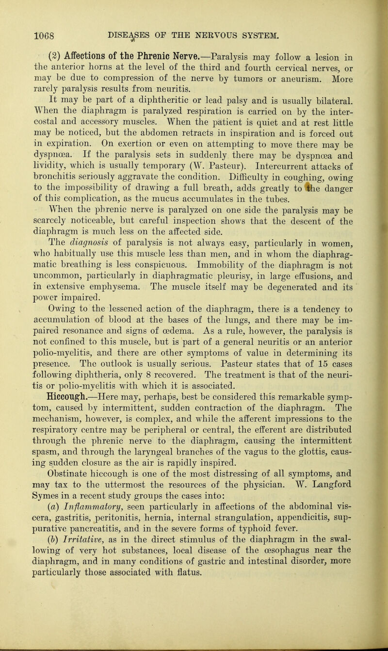 (2) Affections of the Phrenic Nerve.—Paralysis may follow a lesion in the anterior horns at the level of the third and fourth cervical nerves, or may be due to compression of the nerve by tumors or aneurism. More rarely paralysis results from neuritis. It may be part of a diphtheritic or lead palsy and is usually bilateral. When the diaphragm is paralyzed respiration is carried on by the inter- costal and accessory muscles. When the patient is quiet and at rest little may be noticed, but the abdomen retracts in inspiration and is forced out in expiration. On exertion or even on attempting to move there may be dyspnoea. If the paralysis sets in suddenly there may be dyspnoea and lividity, which is usually temporary (W. Pasteur). Intercurrent attacks of bronchitis seriously aggravate the condition. Difficulty in coughing, owing to the impossibility of drawing a full breath, adds greatly to the danger of this complication, as the mucus accumulates in the tubes. When the phrenic nerve is paralyzed on one side the paralysis may be scarcely noticeable, but careful inspection shows that the descent of the diaphragm is much less on the affected side. The diagnosis of paralysis is not always easy, particularly in women, who habitually use this muscle less than men, and in whom the diaphrag- matic breathing is less conspicuous. Immobility of the diaphragm is not uncommon, particularly in diaphragmatic pleurisy, in large effusions, and in extensive emphysema. The muscle itself may be degenerated and its power impaired. Owing to the lessened action of the diaphragm, there is a tendency to accumulation of blood at the bases of the lungs, and there may be im- paired resonance and signs of oedema. As a rule, however, the paralysis is not confined to this muscle, but is part of a general neuritis or an anterior polio-myelitis, and there are other symptoms of value in determining its presence. The outlook is usually serious. Pasteur states that of 15 cases following diphtheria, only 8 recovered. The treatment is that of the neuri- tis or polio-myelitis with which it is associated. Hiccough.—Here may, perhaps, best be considered this remarkable symp- tom, caused by intermittent, sudden contraction of the diaphragm. The mechanism, however, is complex, and while the afferent impressions to the respiratory centre may be peripheral or central, the efferent are distributed through the phrenic nerve to the diaphragm, causing the intermittent spasm, and through the laryngeal branches of the vagus to the glottis, caus- ing sudden closure as the air is rapidly inspired. Obstinate hiccough is one of the most distressing of all symptoms, and may tax to the uttermost the resources of the physician. W. Langford Symes in a recent study groups the cases into: (a) Inflammatory, seen particularly in affections of the abdominal vis- cera, gastritis, peritonitis, hernia, internal strangulation, appendicitis, sup- purative pancreatitis, and in the severe forms of typhoid fever. (b) Irritative, as in the direct stimulus of the diaphragm in the swal- lowing of very hot substances, local disease of the oesophagus near the diaphragm, and in many conditions of gastric and intestinal disorder, more particularly those associated with flatus.