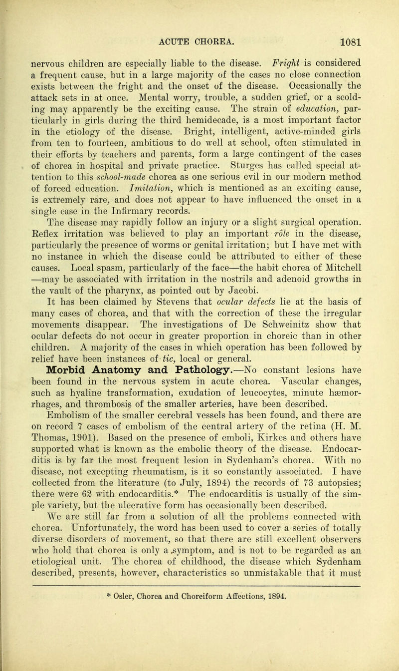 nervous children are especially liable to the disease. Fright is considered a frequent cause, but in a large majority of the cases no close connection exists between the fright and the onset of the disease. Occasionally the attack sets in at once. Mental worry, trouble, a sudden grief , or a scold- ing may apparently be the exciting cause. The strain of education, par- ticularly in girls during the third hemidecade, is a most important factor in the etiology of the disease. Bright, intelligent, active-minded girls from ten to fourteen, ambitious to do well at school, often stimulated in their efforts by teachers and parents, form a large contingent of the cases of chorea in hospital and private practice. Sturges has called special at- tention to this school-made chorea as one serious evil in our modern method of forced education. Imitation, which is mentioned as an exciting cause, is extremely rare, and does not appear to have influenced the onset in a single case in the Infirmary records. The disease may rapidly follow an injury or a slight surgical operation. Eeflex irritation was believed to play an important role in the disease, particularly the presence of worms or genital irritation; but I have met with no instance in which the disease could be attributed to either of these causes. Local spasm, particularly of the face—the habit chorea of Mitchell —may be associated with irritation in the nostrils and adenoid growths in the vault of the pharynx, as pointed out by Jacobi. It has been claimed by Stevens that ocular defects lie at the basis of many cases of chorea, and that with the correction of these the irregular movements disappear. The investigations of De Schweinitz show that ocular defects do not occur in greater proportion in choreic than in other children. A majority of the cases in which operation has been followed by relief have been instances of tic, local or general. Morbid Anatomy and Pathology.—No constant lesions have been found in the nervous system in acute chorea. Vascular changes, such as hyaline transformation, exudation of leucocytes, minute haemor- rhages, and thrombosis of the smaller arteries, have been described. Embolism of the smaller cerebral vessels has been found, and there are on record 7 cases of embolism of the central artery of the retina (H. M. Thomas, 1901), Based on the presence of emboli, Kirkes and others have supported what is known as the embolic theory of the disease. Endocar- ditis is by far the most frequent lesion in Sydenham's chorea. With no disease, not excepting rheumatism, is it so constantly associated. I have collected from the literature (to July, 1894) the records of 73 autopsies; there were 62 with endocarditis.* The endocarditis is usually of the sim- ple variety, but the ulcerative form has occasionally been described. We are still far from a solution of all the problems connected with chorea. Unfortunately, the word has been used to cover a series of totally diverse disorders of movement, so that there are still excellent observers who hold that chorea is only a .symptom, and is not to be regarded as an etiological unit. The chorea of childhood, the disease which Sydenham described, presents, however, characteristics so unmistakable that it must * Osier, Chorea and Choreiform Affections, 1894.
