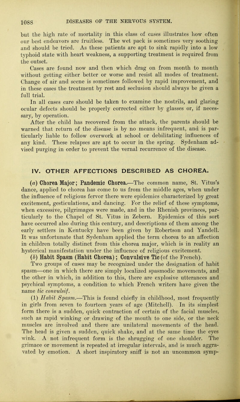 but the high rate of mortality in this class of cases illustrates how often our best endeavors are fruitless. The wet pack is sometimes very soothing and should be tried. As these patients are apt to sink rapidly into a low typhoid state with heart weakness, a supporting treatment is required from the outset. Cases are found now and then which drag on from month to month without getting either better or worse and resist all modes of treatment. Change of air and scene is sometimes followed by rapid improvement, and in these cases the treatment by rest and seclusion should always be given a full trial. In all cases care should be taken to examine the nostrils, and glaring ocular defects should be properly corrected either by glasses or, if neces- sary, by operation. After the child has recovered from the attack, the parents should be warned that return of the disease is by no means infrequent, and is par- ticularly liable to follow overwork at school or debilitating influences of any kind. These relapses are apt to occur in the spring. Sydenham ad- vised purging in order to prevent the vernal recurrence of the disease. IV. OTHER AFFECTIONS DESCRIBED AS CHOREA. (a) Chorea Major; Pandemic Chorea.'—The common name, St. Yitus's dance, applied to chorea has come to us from the middle ages, when under the influence of religious fervor there were epidemics characterized by great excitement, gesticulations, and dancing. For the relief of these symptoms, when excessive, pilgrimages were made, and in the Ehenish provinces, par- ticularly to the Chapel of St. Vitus in Zebern. Epidemics of this sort have occurred also during this century, and descriptions of them among the early settlers in Kentucky have been given by Eobertson and Yandell. It was unfortunate that Sydenham applied the term chorea to an affection in children totally distinct from this chorea major, which is in reality an hysterical manifestation under the influence of religious excitement. (b) Habit Spasm (Habit Chorea); Convulsive Tic (of the French). Two groups of cases may be recognized under the designation of habit spasm—one in which there are simply localized spasmodic movements, and the other in which, in addition to this, there are explosive utterances and psychical symptoms, a condition to which French writers have given the name tic convulsif. (1) Hahit Spasm.—This is found chiefly in childhood, most frequently in girls from seven to fourteen years -of age (Mitchell). In its simplest form there is a sudden, quick contraction of certain of the facial muscles, such as rapid winking or drawing of the mouth to one side, or the neck muscles are involved and there are unilateral movements of the head. The head is given a sudden, quick shake, and at the same time the eyes wink. A not infrequent form is the shrugging of one shoulder. The grimace or movement is repeated at irregular intervals, and is much aggra- vated by emotion. A short inspiratory sniff is not an uncommon symp-