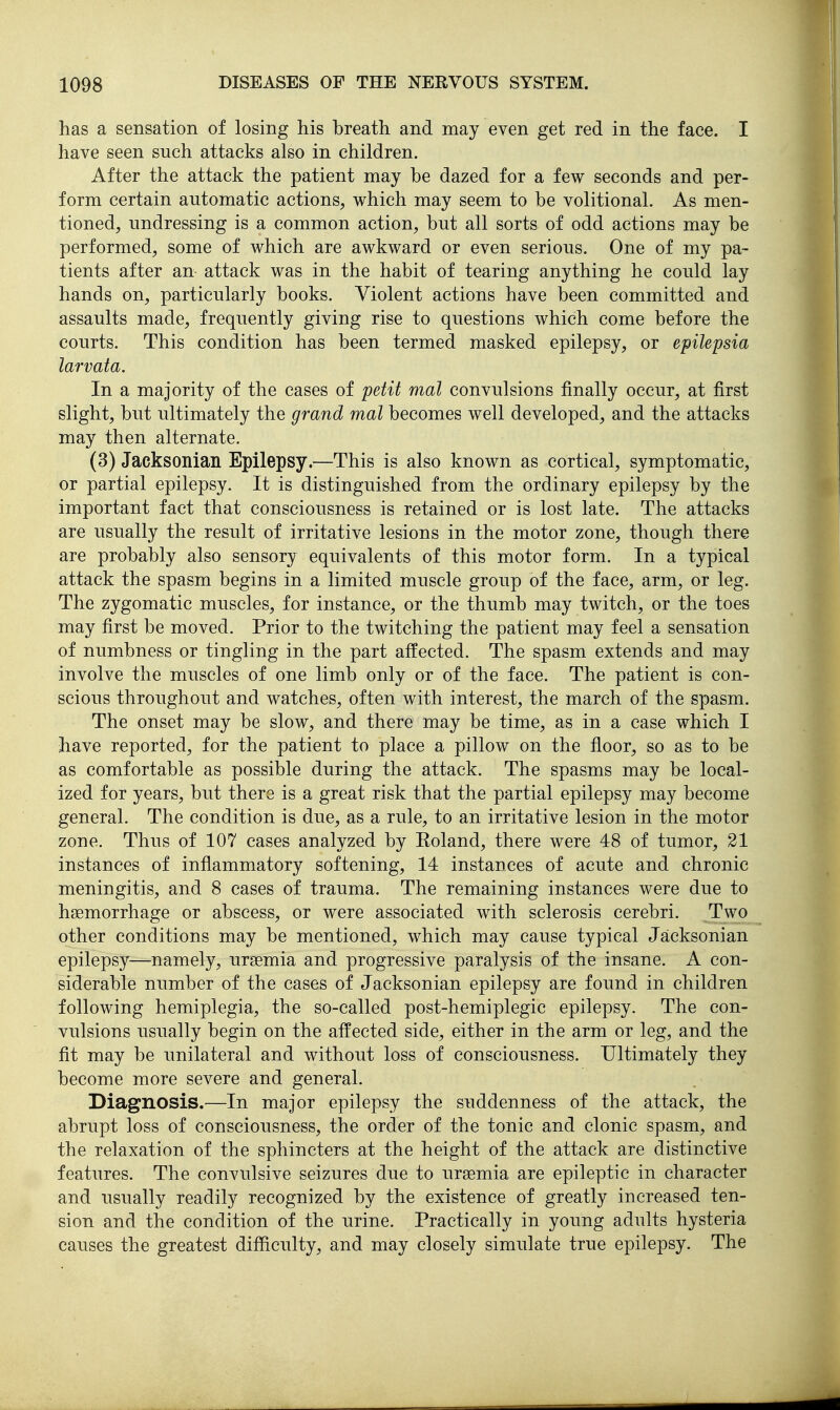 has a sensation of losing his breath and may even get red in the face. I have seen such attacks also in children. After the attack the patient may be dazed for a few seconds and per- form certain automatic actions, which may seem to be volitional. As men- tioned, undressing is a common action, but all sorts of odd actions may be performed, some of which are awkward or even serious. One of my pa- tients after an attack was in the habit of tearing anything he could lay hands on, particularly books. Violent actions have been committed and assaults made, frequently giving rise to questions which come before the courts. This condition has been termed masked epilepsy, or epilepsia larvata. In a majority of the cases of petit mat convulsions finally occur, at first slight, but ultimately the grand mat becomes well developed, and the attacks may then alternate. (3) Jacksonian Epilepsy.—This is also known as cortical, symptomatic, or partial epilepsy. It is distinguished from the ordinary epilepsy by the important fact that consciousness is retained or is lost late. The attacks are usually the result of irritative lesions in the motor zone, though there are probably also sensory equivalents of this motor form. In a typical attack the spasm begins in a limited muscle group of the face, arm, or leg. The zygomatic muscles, for instance, or the thumb may twitch, or the toes may first be moved. Prior to the twitching the patient may feel a sensation of numbness or tingling in the part affected. The spasm extends and may involve the muscles of one limb only or of the face. The patient is con- scious throughout and watches, often with interest, the march of the spasm. The onset may be slow, and there may be time, as in a case which I have reported, for the patient to place a pillow on the floor, so as to be as comfortable as possible during the attack. The spasms may be local- ized for years, but there is a great risk that the partial epilepsy may become general. The condition is due, as a rule, to an irritative lesion in the motor zone. Thus of 107 eases analyzed by Eoland, there were 48 of tumor, 21 instances of inflammatory softening, 14 instances of acute and chronic meningitis, and 8 cases of trauma. The remaining instances were due to haemorrhage or abscess, or were associated with sclerosis cerebri. Two other conditions may be mentioned, which may cause typical Jacksonian epilepsy—namely, uraemia and progressive paralysis of the insane. A con- siderable number of the cases of Jacksonian epilepsy are found in children following hemiplegia, the so-called post-hemiplegic epilepsy. The con- vulsions usually begin on the affected side, either in the arm or leg, and the fit may be unilateral and without loss of consciousness. Ultimately they become more severe and general. Diagnosis.—In major epilepsy the suddenness of the attack, the abrupt loss of consciousness, the order of the tonic and clonic spasm, and the relaxation of the sphincters at the height of the attack are distinctive features. The convulsive seizures due to uraemia are epileptic in character and usually readily recognized by the existence of greatly increased ten- sion and the condition of the urine. Practically in young adults hysteria causes the greatest difficulty, and may closely simulate true epilepsy. The