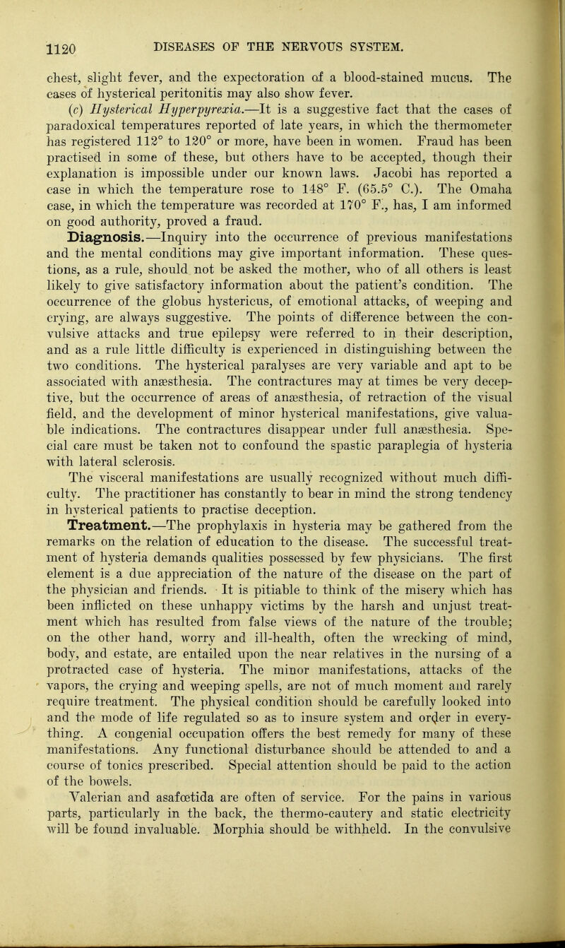 chest, slight fever, and the expectoration af a blood-stained miictis. The cases of hysterical peritonitis may also show fever. (c) Hysterical Hyperpyrexia.—It is a suggestive fact that the cases of paradoxical temperatures reported of late years, in which the thermometer has registered 112° to 120° or more, have been in women. Fraud has been practised in some of these, but others have to be accepted, though their explanation is impossible under our known laws. Jacobi has reported a case in which the temperature rose to 148° F. (65.5° C). The Omaha case, in which the temperature was recorded at 170° Y., has, I am informed on good authority, proved a fraud. Diagnosis.—Inquiry into the occurrence of previous manifestations and the mental conditions may give important information. These ques- tions, as a rule, should not be asked the mother, who of all others is least likely to give satisfactory information about the patient's condition. The occurrence of the globus hystericus, of emotional attacks, of weeping and crying, are always suggestive. The points of diiference between the con- vulsive attacks and true epilepsy were referred to in their description, and as a rule little difficulty is experienced in distinguishing between the two conditions. The hysterical paralyses are very variable and apt to be associated with ansesthesia. The contractures may at times be very decep- tive, but the occurrence of areas of ansesthesia, of retraction of the visual field, and the development of minor hysterical manifestations, give valua- ble indications. The contractures disappear under full anaesthesia. Spe- cial care must be taken not to confound the spastic paraplegia of hysteria with lateral sclerosis. The visceral manifestations are usually recognized without much diffi- culty. The practitioner has constantly to bear in mind the strong tendency in hysterical patients to practise deception. Treatment.—The prophylaxis in hysteria may be gathered from the remarks on the relation of education to the disease. The successful treat- ment of hysteria demands qualities possessed by few physicians. The first element is a due appreciation of the nature of the disease on the part of the physician and friends. ■ It is pitiable to think of the misery which has been inflicted on these unhappy victims by the harsh and unjust treat- ment which has resulted from false views of the nature of the trouble; on the other hand, worry and ill-health, often the wrecking of mind, body, and estate, are entailed upon the near relatives in the nursing of a protracted case of hysteria. The minor manifestations, attacks of the vapors, the crying and weeping spells, are not of much moment and rarely require treatment. The physical condition should be carefully looked into and the mode of life regulated so as to insure system and orcjer in every- thing. A congenial occupation offers the best remedy for many of these manifestations. Any functional disturbance should be attended to and a course of tonics prescribed. Special attention should be paid to the action of the bowels. Valerian and asafoetida are often of service. For the pains in various parts, particularly in the back, the thermo-cautery and static electricity will be found invaluable. Morphia should be withheld. In the convulsive