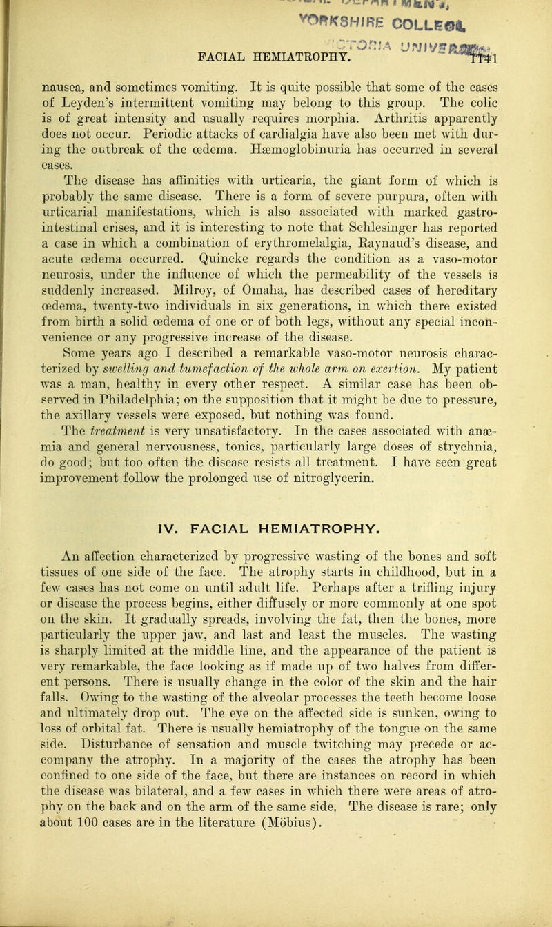 '^^rnn mntl^N^t FACIAL HEMIATROPHY. ^Ml nausea, and sometimes vomiting. It is quite possible that some of the cases of Leyden's intermittent vomiting may belong to this group. The colic is of great intensity and usually requires morphia. Arthritis apparently does not occur. Periodic attacks of cardialgia have also been met with dur- ing the outbreak of the oedema. Haemoglobinuria has occurred in several cases. The disease has affinities with urticaria, the giant form of which is probably the same disease. There is a form of severe purpura, often with urticarial manifestations, which is also associated with marked gastro- intestinal crises, and it is interesting to note that Schlesinger has reported a case in which a combination of erythromelalgia, Eaynaud's disease, and acute oedema occurred. Quincke regards the condition as a vaso-motor neurosis, under the influence of which the permeability of the vessels is suddenly increased. Milroy, of Omaha, has described cases of hereditary oedema, twenty-two individuals in six generations, in which there existed from birth a solid oedema of one or of both legs, without any special incon- venience or any progressive increase of the disease. Some years ago I described a remarkable vaso-motor neurosis charac- terized by swelling and tumefaction of the whole arm on exertion. My patient was a man, healthy in every other respect. A similar case has been ob- served in Philadelphia; on the supposition that it might be due to pressure, the axillary vessels were exposed, but nothing was found. The treatment is very unsatisfactory. In the cases associated with anae- mia and general nervousness, tonics, particularly large doses of strychnia, do good; but too often the disease resists all treatment. I have seen great improvement follow the prolonged use of nitroglycerin. IV. FACIAL HEMIATROPHY. An affection characterized by progressive wasting of the bones and soft tissues of one side of the face. The atrophy starts in childhood, but in a few cases has not come on until adult life. Perhaps after a trifling injury or disease the process begins, either di^usely or more commonly at one spot on the skin. It gradually spreads, involving the fat, then the bones, more particularly the upper jaw, and last and least the muscles. The wasting is sharply limited at the middle line, and the appearance of the patient is very remarkable, the face looking as if made up of two halves from differ- ent persons. There is usually change in the color of the skin and the hair falls. Owing to the wasting of the alveolar processes the teeth become loose and ultimately drop out. The eye on the affected side is sunken, owing to loss of orbital fat. There is usually hemiatrophy of the tongue on the same side. Disturbance of sensation and muscle twitching may precede or ac- company the atrophy. In a majority of the cases the atrophy has been confined to one side of the face, but there are instances on record in which the disease was bilateral, and a few cases in which there were areas of atro- phy on the back and on the arm of the same side, The disease is rare; only about 100 cases are in the literature (Mobius).