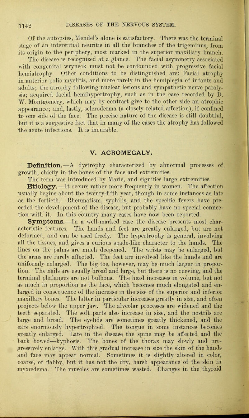 Of the autopsies, Mendel's alone is satisfactory. There was the terminal stage of an interstitial neuritis in all the branches of the trigeminus, from its origin to the periphery, most marked in the superior maxillary branch. The disease is recognized at a glance. The facial asymmetry associated with congenital wryneck must not be confounded with progressive facial hemiatrophy. Other conditions to be distinguished are: Facial atrophy in.anterior polio-myelitis, and more rarely in the hemiplegia of infants and adults; the atrophy following nuclear lesions and sympathetic nerve paraly- sis; acquired facial hemihypertrophy, such as in the case recorded by D. W. Montgomery, which may by contrast give to the other side an atrophic appearance; and, lastly, scleroderma (a closely related affection), if confined to one side of the face. The precise nature of the disease is still doubtful, but it is a suggestive fact that in many of the cases the atrophy has followed the acute infections. It is incurable. V. ACROMEGALY. Definition.—A dystrophy characterized by abnormal processes of growth, chiefly in the bones of the face and extremities. The term was introduced by Marie, and signifies large extremities. Etiology.—It occurs rather more frequently in women. The affection usually begins about the twenty-fifth year, though in some instances as late as the fortieth. Eheumatism, syphilis, and the specific fevers have pre- ceded the development of the disease, but probably have no special connec- tion with it. In this country many cases have now been reported. Symptoms.—In a well-marked ease the disease presents most char- acteristic features. The hands and feet are greatly enlarged, but are not deformed, and can be used freely. The hypertrophy is general, involving all the tissues, and gives a curious spade-like character to the hands. The lines on the palms are much deepened. The wrists may be enlarged, but the arms are rarely affected. The feet are involved like the hands and are uniformly enlarged. The big toe, however, may be much larger in propor- tion. The nails are usually broad and large, but there is no curving, and the terminal phalanges are not bulbous. The head increases in volume, but not as much in proportion as the face, which becomes much elongated and en- larged in consequence of the increase in the size of the superior and inferior maxillary bones. The latter in particular increases greatly in size, and often projects below the upper jaw. The alveolar processes are widened and the teeth separated. The soft parts also increase in size, and the nostrils are large and broad. The eyelids are sometimes greatly thickened, and the ears enormously hypertrophied. The tongue in some instances becomes greatly enlarged. Late in the disease the spine may be affected and the back bowed—kyphosis. The bones of the thorax may slowly and pro- gressively enlarge. With this gradual increase in size the skin of the hands and face may appear normal. Sometimes it is slightly altered in color, coarse, or flabby, but it has not the dry, harsh appearance of the skin in myxoedema. The muscles are sometimes wasted. Changes in the thyroid