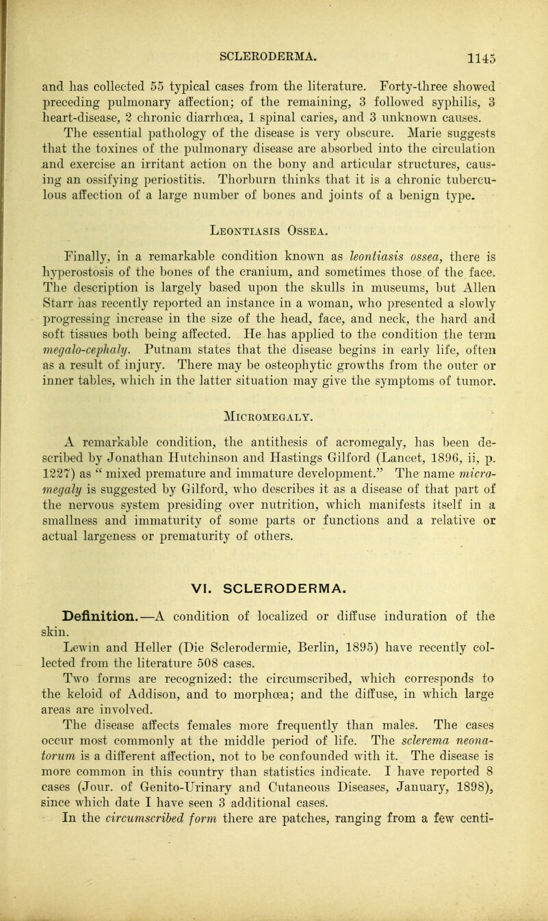 and lias collected 55 typical cases from the literature. Forty-three showed preceding pulmonary affection; of the remaining, 3 followed syphilis, 3 heart-disease, 2 chronic diarrhoea, 1 spinal caries, and 3 unknown causes. The essential pathology of the disease is very obscure. Marie suggests that the toxines of the pulmonary disease are absorbed into the circulation and exercise an irritant action on the bony and articular structures, caus- ing an ossifying periostitis. Thorburn thinks that it is a chronic tubercu- lous affection of a large number of bones and joints of a benign type. Leontiasis Ossea. Finally, in a remarkable condition known as leontiasis ossea, there is hyperostosis of the bones of the cranium, and sometimes those of the face. The description is largely based upon the skulls in museums, but Allen Starr has recently reported an instance in a woman, who presented a slowly progressing increase in the size of the head, face, and neck, the hard and soft tissues both being affected. He has applied to the condition the term megalo-cephaly. Putnam states that the disease begins in early life, often as a result of injury. There may be osteophytic growths from the outer or inner tables, which in the latter situation may give the symptoms of tumor. MiCEOMEGALY. A remarkable condition, the antithesis of acromegaly, has been de- scribed by Jonathan Hutchinson and Hastings Gilford (Lancet, 1896, ii, p. 1227) as  mixed premature and immature development.^^ The name micro- megaly is suggested by Gilford, who describes it as a disease of that part of the nervous system presiding over nutrition, which manifests itself in a smallness and immaturity of some parts or functions and a relative or actual largeness or prematurity of others. VI. SCLERODERMA. Definition.—A condition of localized or diffuse induration of the skin. Lewin and Heller (Die Sclerodermic, Berlin, 1895) have recently col- lected from the literature 508 cases. Two forms are recognized: the circumscribed, which corresponds to the keloid of Addison, and to morphoea; and the diffuse, in which large areas are involved. The disease affects females more frequently than males. The cases occur most commonly at the middle period of life. The sclerema neona- torum is a different affection, not to be confounded with it. The disease is more common in this country than statistics indicate. I have reported 8 cases (Jour, of Genito-Urinary and Cutaneous Diseases, January, 1898), since which date I have seen 3 additional cases. In the circumscribed form there are patches, ranging from a few centi-