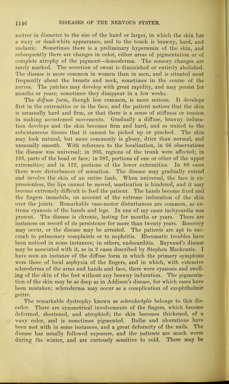 metres in diameter to the size of the hand or larger, in which the skin has a waxy or dead-white appearance, and to the touch is braw^ny, hard, and inelastic. Sometimes there is a preliminary hypersemia of the skin, and subsequently there are changes in color, either areas of pigmentation or of complete atrophy of the pigment—leucoderma. The sensory changes are rarely marked. The secretion of sweat is diminished or entirely abolished. The disease is more common in women than in men, and is situated most frequently about the breasts and neck, sometimes in the course of the nerves. The patches may develop with great rapidity, and may persist for months or years; sometimes they disappear in a few weeks. The diffuse form, though less common, is more serious. It develops first in the extremities or in the face, and the patient notices that the skin is unusually hard and firm, or that there is a sense of stiffness or tension in making accustomed movements. Gradually a diffuse, brawny indura- tion develops and the skin becomes firm and hard, and so united to the subcutaneous tissues that it cannot be picked up or pinched. The skin may look natural, but more commonly is glossy, drier than normal, and unusually smooth. With reference to the localization, in 66 observations the disease was universal; in 303, regions of the trunk were affected; in 193, parts of the head or face; in 287, portions of one or other of the upper extremities; and in 122, portions of the lower extremities. In 80 cases there were disturbances of sensation. The disease may gradually extend and involve the skin of an entire limb. When universal, the face is ex- pressionless, the lips cannot be moved, mastication is hindered, and it may become extremely difficult to feed the patient. The hands become fixed and the fingers immobile, on account of the extreme induration of the skin over the joints. Eemarkable vaso-motor disturbances are common, as ex- treme cyanosis of the hands and legs. In one of my cases tachycardia was present. The disease is chronic, lasting for months or years. There are instances on record of its persistence for more than twenty years. Kecovery may occur, or the disease may be arrested. The patients are apt to suc- cumb to pulmonary complaints or to nephritis. Eheumatic troubles have been noticed in some instances; in others, endocarditis. Eaynaud's disease may be associated with it, as in 2 cases described by Stephen Mackenzie. I have seen an instance of the diffuse form in which the primary symptoms were-those of local asphyxia of the fingers, and in which, with extensive scleroderma of the arms and hands and face, there were cyanosis and swell- ing of the skin of the feet without any brawny induration. The pigmenta- tion of the skin may be as deep as in Addison^s disease, for which cases have been mistaken; scleroderma may occur as a complication of exophthalmic goitre. The remarkable dystrophy known as sderodadylie belongs to this dis- order. There are symmetrical involvements of the fingers, which become deformed, shortened, and atrophied; the skin becomes thickened, of a waxy color, and is sometimes pigmented. Bullae and ulcerations have been met with in some instances, and a great deformity of the nails. The disease has usually followed exposure, and the patients are much worse during the winter, and are curiously sensitive to cold. There may be