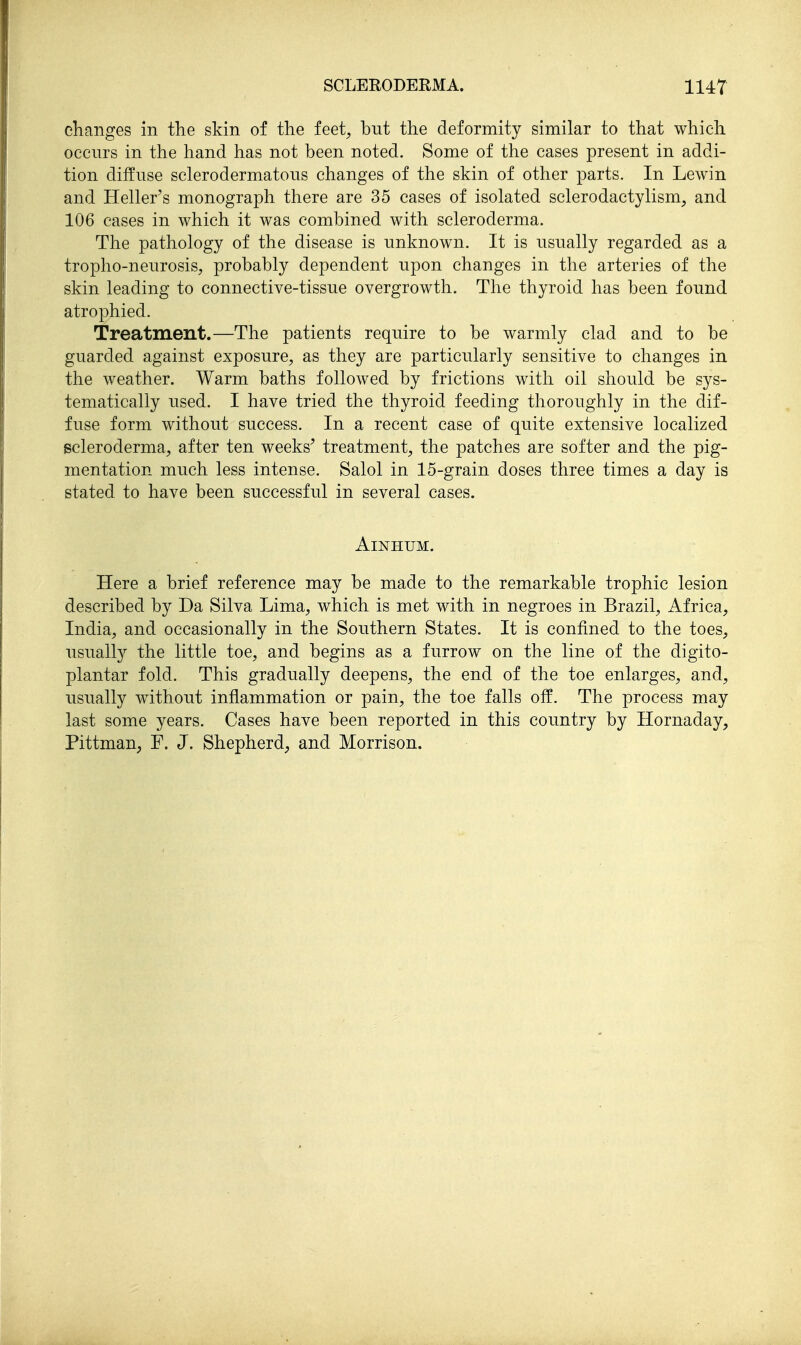 changes in the skin of the feet, but the deformity similar to that which occurs in the hand has not been noted. Some of the cases present in addi- tion diffuse sclerodermatous changes of the skin of other parts. In Lewin and Heller's monograph there are 35 cases of isolated sclerodactylism, and 106 cases in which it was combined with scleroderma. The pathology of the disease is unknown. It is usually regarded as a tropho-neurosis, probably dependent upon changes in the arteries of the skin leading to connective-tissue overgrowth. The thyroid has been found atrophied. Treatment.—The patients require to be warmly clad and to be guarded against exposure, as they are particularly sensitive to changes in the weather. Warm baths followed by frictions with oil should be sys- tematically used. I have tried the thyroid feeding thoroughly in the dif- fuse form without success. In a recent case of quite extensive localized scleroderma, after ten weeks' treatment, the patches are softer and the pig- mentation much less intense. Salol in 15-grain doses three times a day is stated to have been successful in several cases. AiNHUM. Here a brief reference may be made to the remarkable trophic lesion described by Da Silva Lima, which is met with in negroes in Brazil, Africa, India, and occasionally in the Southern States. It is confined to the toes, usually the little toe, and begins as a furrow on the line of the digito- plantar fold. This gradually deepens, the end of the toe enlarges, and, usually without inflammation or pain, the toe falls off. The process may last some years. Cases have been reported in this country by Hornaday, Pittman, F. J. Shepherd, and Morrison.