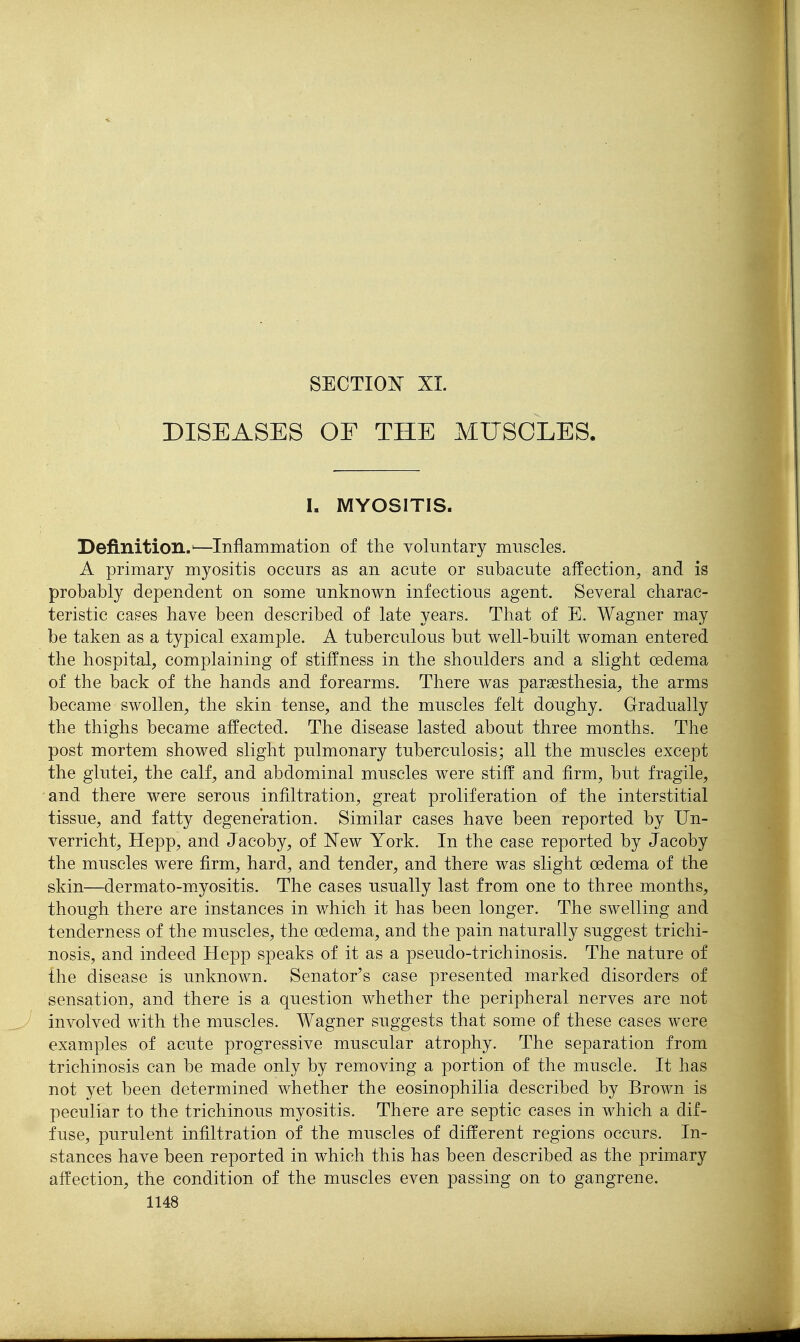 SECTIOlSr XL DISEASES OF THE MUSCLES. I. MYOSITIS. Definition.'—Inflammation of the voluntary muscles. A primary myositis occurs as an acute or subacute affection, and is probably dependent on some unknown infectious agent. Several charac- teristic cases have been described of late years. That of E. Wagner may be taken as a typical example. A tuberculous but well-built woman entered the hospital, complaining of stiffness in the shoulders and a slight oedema of the back of the hands and forearms. There was pargesthesia, the arms became swollen, the skin tense, and the muscles felt doughy. Gradually the thighs became affected. The disease lasted about three months. The post mortem showed slight pulmonary tuberculosis; all the muscles except the glutei, the calf, and abdominal muscles were stiff and firm, but fragile, and there were serous infiltration, great proliferation of the interstitial tissue, and fatty degeneration. Similar cases have been reported by Un- verricht, Hepp, and Jacoby, of New York. In the case reported by Jacoby the muscles were firm, hard, and tender, and there was slight oedema of the skin—dermato-myositis. The cases usually last from one to three months, though there are instances in which it has been longer. The swelling and tenderness of the muscles, the oedema, and the pain naturally suggest trichi- nosis, and indeed Hepp speaks of it as a pseudo-trichinosis. The nature of the disease is unknown. Senator's case presented marked disorders of sensation, and there is a question whether the peripheral nerves are not involved with the muscles. Wagner suggests that some of these cases were examples of acute progressive muscular atrophy. The separation from trichinosis can be made only by removing a portion of the muscle. It has not yet been determined whether the eosinophilia described by Brown is peculiar to the trichinous myositis. There are septic cases in which a dif- fuse, purulent infiltration of the muscles of different regions occurs. In- stances have been reported in which this has been described as the primary affection, the condition of the muscles even passing on to gangrene.