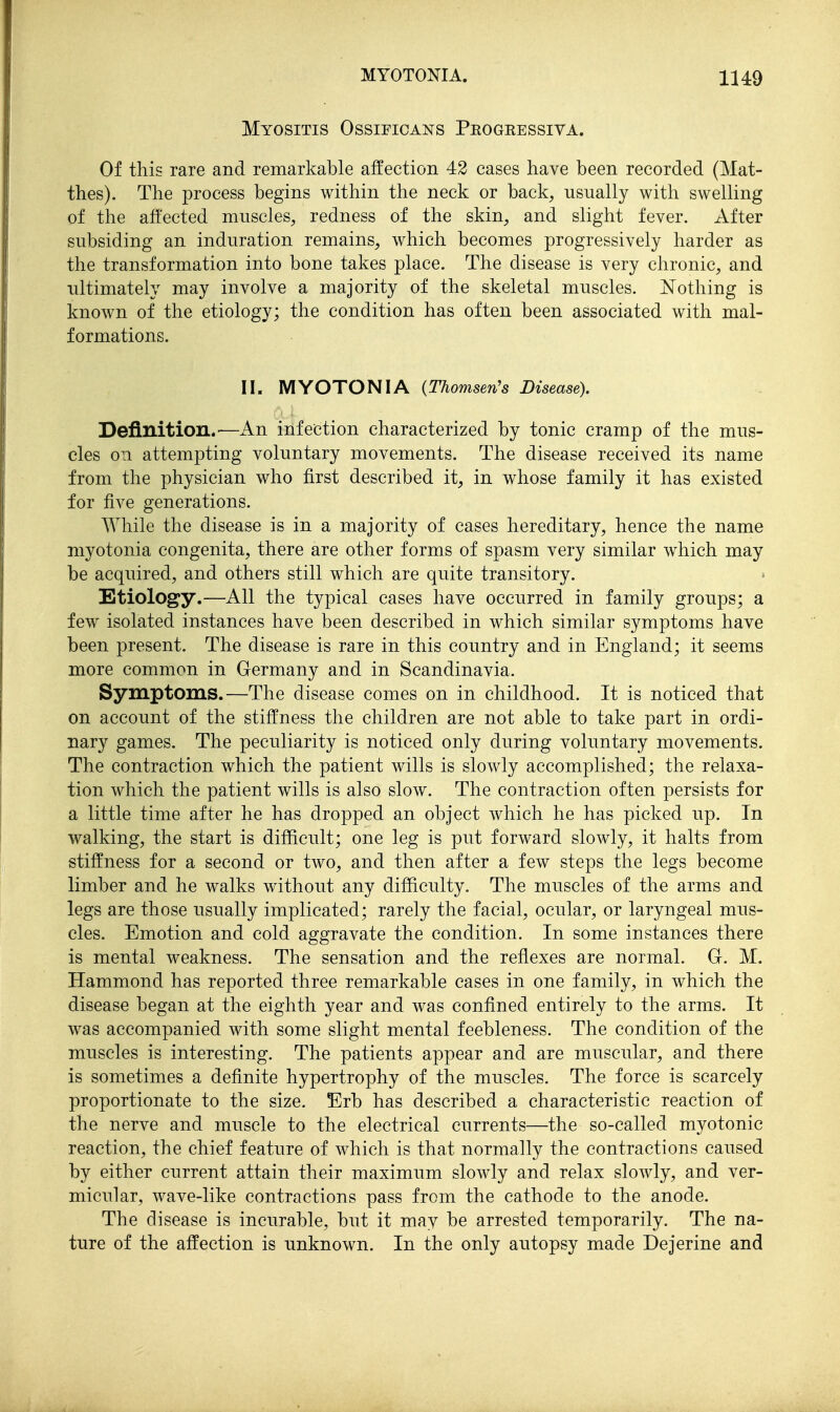Myositis Ossificans Pkogeessiva. Of this rare and remarkable affection 42 cases have been recorded (Mat- thes). The process begins within the neck or back^ usually with swelling of the affected muscles, redness of the skin, and slight fever. After subsiding an induration remains, which becomes progressively harder as the transformation into bone takes place. The disease is very chronic, and ultimately may involve a majority of the skeletal muscles. N'othing is known of the etiology; the condition has often been associated with mal- formations. n. MYOTONIA {Thomsen's Disease). Definition.—An infection characterized by tonic cramp of the mus- cles on attempting voluntary movements. The disease received its name from the physician who first described it, in whose family it has existed for five generations. While the disease is in a majority of cases hereditary, hence the name myotonia congenita, there are other forms of spasm very similar which may be acquired, and others still which are quite transitory. Etiology.—All the typical cases have occurred in family groups; a few isolated instances have been described in which similar symptoms have been present. The disease is rare in this country and in England; it seems more common in Germany and in Scandinavia. Symptoms.—The disease comes on in childhood. It is noticed that on account of the stiffness the children are not able to take part in ordi- nary games. The peculiarity is noticed only during voluntary movements. The contraction which the patient wills is slowly accomplished; the relaxa- tion which the patient wills is also slow. The contraction often persists for a little time after he has dropped an object which he has picked up. In walking, the start is difficult; one leg is put forward slowly, it halts from stiffness for a second or two, and then after a few steps the legs become limber and he walks without any difficulty. The muscles of the arms and legs are those usually implicated; rarely the facial, ocular, or laryngeal mus- cles. Emotion and cold aggravate the condition. In some instances there is mental weakness. The sensation and the reffexes are normal. G. M. Hammond has reported three remarkable cases in one family, in which the disease began at the eighth year and was confined entirely to the arms. It was accompanied with some slight mental feebleness. The condition of the muscles is interesting. The patients appear and are muscular, and there is sometimes a definite hypertrophy of the muscles. The force is scarcely proportionate to the size. Erb has described a characteristic reaction of the nerve and muscle to the electrical currents—the so-called myotonic reaction, the chief feature of which is that normally the contractions caused by either current attain their maximum slowly and relax slowly, and ver- micular, wave-like contractions pass from the cathode to the anode. The disease is incurable, but it may be arrested temporarily. The na- ture of the affection is unknown. In the only autopsy made Dejerine and