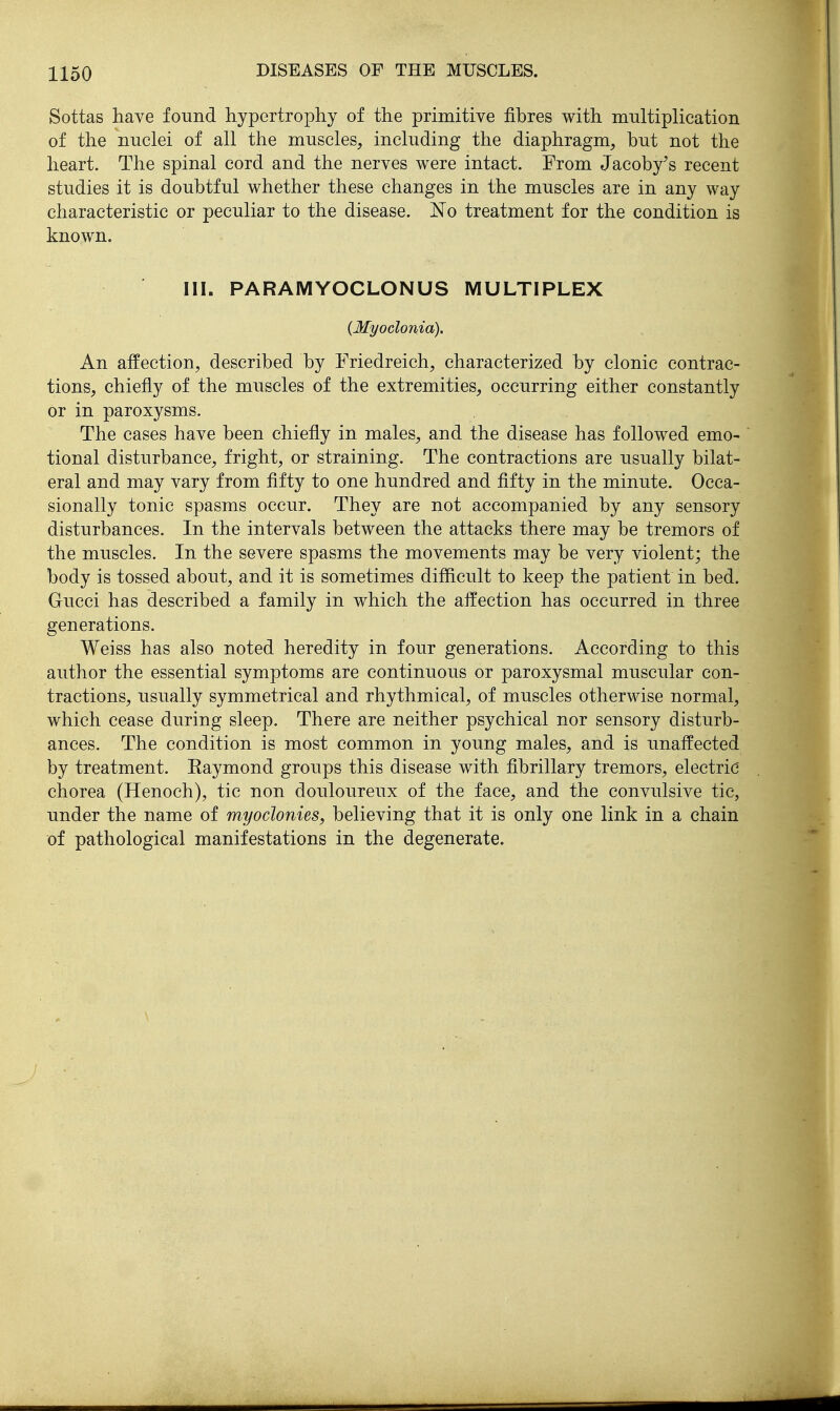Sottas have found hypertrophy of the primitive fibres with multiplication of the nuclei of all the muscles, including the diaphragm, but not the heart. The spinal cord and the nerves were intact. From Jacoby's recent studies it is doubtful whether these changes in the muscles are in any way characteristic or peculiar to the disease. ]^o treatment for the condition is known. III. PARAMYOCLONUS MULTIPLEX {Myoclonia), An affection, described by Friedreich, characterized by clonic contrac- tions, chiefly of the muscles of the extremities, occurring either constantly or in paroxysms. The cases have been chiefly in males, and the disease has followed emo- tional disturbance, fright, or straining. The contractions are usually bilat- eral and may vary from fifty to one hundred and fifty in the minute. Occa- sionally tonic spasms occur. They are not accompanied by any sensory disturbances. In the intervals between the attacks there may be tremors of the muscles. In the severe spasms the movements may be very violent; the body is tossed about, and it is sometimes difficult to keep the patient in bed. Gucci has described a family in which the affection has occurred in three generations. Weiss has also noted heredity in four generations. According to this author the essential symptoms are continuous or paroxysmal muscular con- tractions, usually symmetrical and rhythmical, of muscles otherwise normal, which cease during sleep. There are neither psychical nor sensory disturb- ances. The condition is most common in young males, and is unaffected by treatment. Eaymond groups this disease with fibrillary tremors, electric chorea (Henoch), tic non douloureux of the face, and the convulsive tic, under the name of myoclonies, believing that it is only one link in a chain of pathological manifestations in the degenerate.