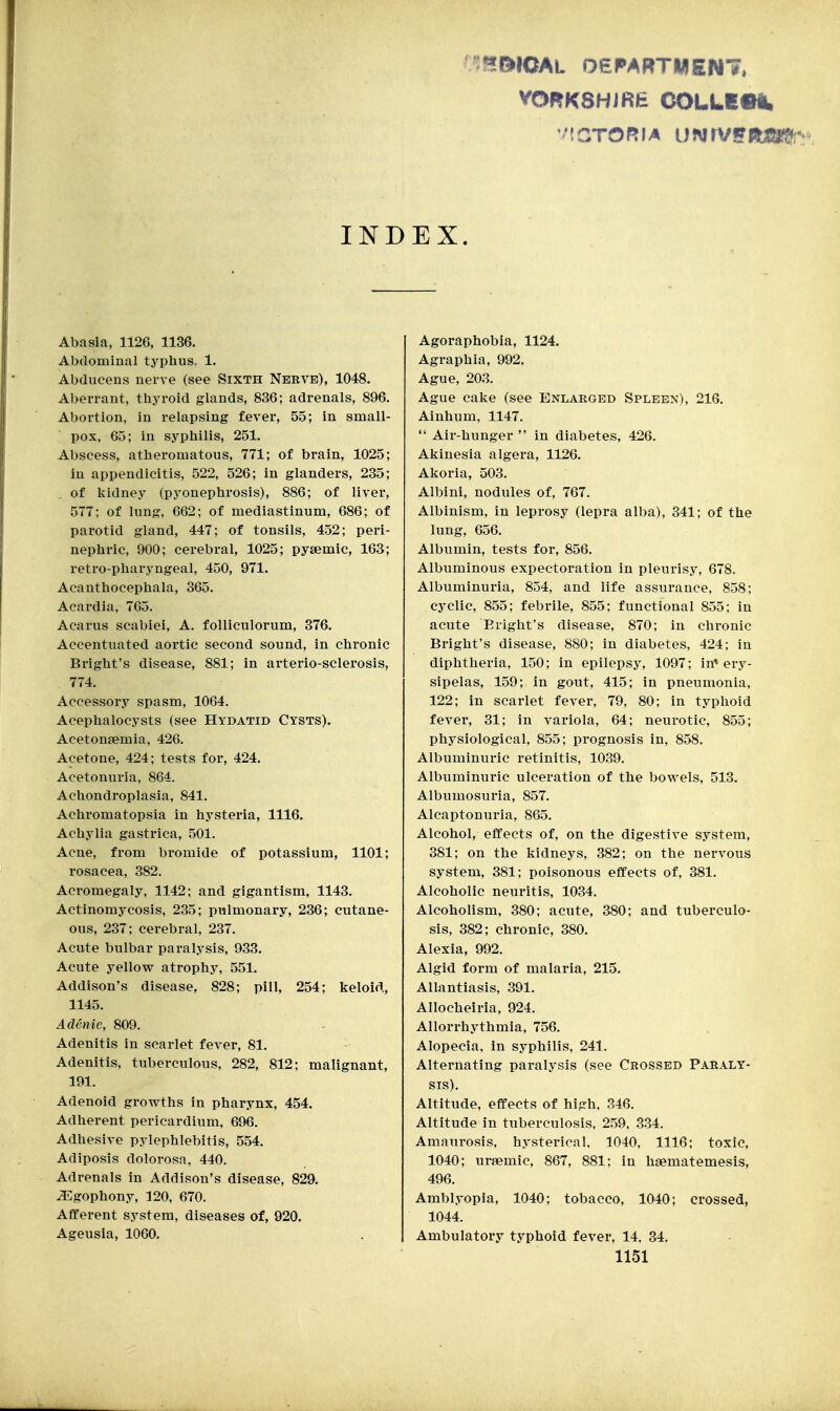 :^l>IOAL 06PARTMEN7. INDEX. Abasia, 1126, 1136. Abdominal typhus. 1. Abducens nerve (see Sixth Nerve), 1048. Aberrant, thyroid glands, 836; adrenals, 896. Abortion, in relapsing fever, 55; in small- pox, 65; in syphilis, 251. Abscess, atheromatous, 771; of brain, 1025; in appendicitis, 522, 526; in glanders, 235; of kidney (pyonephrosis), 886; of liver, 577; of lung, 662; of mediastinum, 686; of parotid gland, 447; of tonsils, 452; peri- nephric, 900; cerebral, 1025; pysemic, 163; retro-pharyngeal, 450, 971. Acanthocephala, 365. Acardia, 765. Acarus scabiei, A. folliculorum, 376. Accentuated aortic second sound, in chronic Bright's disease, 881; in arterio-sclerosis, 774. Accessory spasm, 1064. Acephalocysts (see Hydatid Cysts). Acetonjemia, 426. Acetone, 424; tests for, 424. Acetonuria, 864. Achondroplasia, 841. Achromatopsia in hysteria, 1116. Achylia gastrica, 501. Acne, from bromide of potassium, 1101; rosacea, 382. Acromegaly, 1142; and gigantism, 1143. Actinomycosis, 235; pulmonary, 236; cutane- ous, 237; cerebral, 237. Acute bulbar paralysis, 933. Acute yellow atrophy, 551. Addison's disease, 828; pill, 254; keloid, 1145. Adenie, 809. Adenitis in scarlet fever, 81. Adenitis, tuberculous, 282, 812; malignant, 191. Adenoid growths in pharynx, 454. Adherent pericardium, 696. Adhesive pylephlebitis, 554. Adiposis dolorosa, 440. Adrenals in Addison's disease, 829. ^gophony, 320, 670. Afferent system, diseases of, 920. Ageusia, 1060. Agoraphobia, 1124. Agraphia, 992. Ague, 203. Ague cake (see Enlarged Spleen), 216. Ainhum, 1147.  Air-hunger  in diabetes, 426. Akinesia algera, 1126. Akoria, 503. Albini, nodules of, 767. Albinism, in leprosy (lepra alba), 341; of the lung, 656. Albumin, tests for, 856. Albuminous expectoration in pleurisy, 678. Albuminuria, 854, and life assurance, 858; cyclic, 855; febrile, 855; functional 855; in acute Eright's disease, 870; in chronic Bright's disease, 880; in diabetes, 424; in diphtheria, 150; in epilepsy, 1097; in* ery- sipelas, 159; in gout, 415; in pneumonia, 122; in scarlet fever, 79, 80; in typhoid fever, 31; in variola, 64; neurotic, 855; physiological, 855; prognosis in, 858. Albuminuric retinitis, 1039. Albuminuric ulceration of the bowels, 513. Albumosuria, 857. Alcaptonuria, 865. Alcohol, effects of, on the digestive system, 381; on the kidneys, 382; on the nervous system, 381; poisonous effects of, 381. Alcoholic neuritis, 1034. Alcoholism, 380; acute, 380; and tuberculo- sis, 382; chronic, 380. Alexia, 992. Algid form of malaria, 215. Allantiasis, 391. Allocheiria, 924. Allorrhythmia, 756. Alopecia, in syphilis, 241. Alternating paralysis (see Crossed Paraly- sis). Altitude, effects of high, 346. Altitude in tuberculosis, 2.59, 334. Amaurosis, hysterical, 1040, 1116; toxic, 1040; ursemic, 867, 881; in hgematemesis, 496. Amblyopia, 1040; tobacco, 1040; crossed, 1044. Ambulatory typhoid fever, 14, 84.