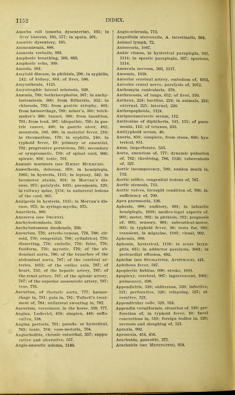 Amoeba coli (amoeba dysenterise), 195; in liver abscess, 195, 577; in sputa, 201. Amoebic dysentery, 195. Ammonisemia, 888. Amnesia verbalis, 991. Amplioric breathing, 309, 683. Amphoric echo, 309. Amusia, 991. Amyloid disease, in phthisis, 298; in syphilis, 242; of Mduey, 884; of liver, 586. Amyosthenia, 1125. Amyotrophic lateral sclerosis, 928. Anaemia, 789; bothriocephalus, 367; in anchy- lostomiasis, 360; from Bilharzia, 352; in chlorosis, 792; from gastric atrophy, 469; from hsemorrliage, 789; miner's, 360; brick- maker's 360; tunnel, 360; from inanition, 791; from lead, 387; idiopathic, 795; in gas- tric cancer, 489; in gastric ulcer, 482; mountain, 346, 360; in malarial fever, 216; in rheumatism, 170; in syphilis, 240; in typhoid fever, 19; primary or essential, 792; progressive pernicious, 795; secondary or symptomatic, 789; of spinal cord, 966; splenic, 834; toxic, 791. Anaemic murmurs (see H^mic Murmurs). Anaesthesia, dolorosa, 970; in hemiplegia, 1005; in hysteria, 1115; in leprosy, 342; in locomotor ataxia, 924; in Morvan's dis- ease, 975; paralysis, 1035; pneumonia, 129; in railway spine, 1134; in unilateral lesions of the cord, 965. Analgesia in hysteria, 1115; in Morvan's dis- ease, 975; in syringo-myelia, 975. Anarthria, 989. Anasarca (see Dropsy). Anchylostomiasis, 359. Anchylostomum duodenale, 359. Aneurism, 776; arterio-venous, 776, 788; cir- soid, 776; congenital, 788; cylindrical, 776; dissecting, 776; embolic, 776; false, 776; fusiform, 776; mycotic, 776; of the ab- dominal aorta, 786; of the branches of the abdominal aorta, 787; of the cerebral ar- teries, 1013; of the coeliac axis, 787; of heart, 753; of the hepatic artery, 787; of the renal artery, 787; of the splenic artery, 787; of the superior mesenteric artery, 787; ' true, 776. Aneurism, of thoracic aorta, 777; haemor- rhage in, 781; pain in, 781; Tufnell's treat- ment of, 784; unilateral sweating in, 782. Aneurism, verminous, in the horse, 359, 777. Angina, Ludovici, 450; simplex, 448; sufCo- cativa, 138. Angina pectoris, 761; pseudo- or hysterical, 763; toxic, 764; vaso-motoria, 764. Angiocholitis, chronic catarrhal, 557; suppu- rative and ulcerative, 557. Angio-neurotic oedema, 1140. Angio-sclerosis, 773. Anguillula stercorals, A. intestinalis, 364. Animal lymph, 72. Anisocoria, 1047. Ankle clonus, in hysterical paraplegia, 941, 1114; in spastic paraplegia, 937; spurious, 1114. Anorexia nervosa, 503, 1117. Anosmia, 1038. Anterior cerebral artery, embolism of, 1011, Anterior crural nerve, paralysis of, 1072. Anthomyia canicularis, 378. Anthracosis, of lungs, 652; of liver, 570. Anthrax, 224; bacillus, 224; in animals, 224; external, 225; internal, 226. Anthropophobia, 1124. Antipneumococcic serum, 112. Antitoxine of diphtheria, 141, 155; of pneu- monia, 112; of tetanus, 233. Antityphoid serum, 46. Anuria, 850; complete, from stone, 850; hys- terical, 851. Anus, imperforate, 533. Aorta, aneurism of, 777; dynamic pulsation of, 782; throbbing, 786, 1126; tuberculosis of, 327. Aortic incompetency, 709; sudden death in, 712. Aortic orifice, congenital lesions of, 767. Aortic stenosis, 715. Aortic valves, bicuspid condition of, 766; in- suflBciency of, 709. Apex pneumonia, 126. Aphasia, 988; auditory, 991; in infantile hemiplegia, 1018; medico-legal aspects of, 993; motor, 992; in phthisis, 312; prognosis of, 993; sensory, 991; subcortical-motor, 993; in typhoid fever, 30; tests for, 993; transient, in migraine, 1103; visual, 992. Apliemia, 989. Aphonia, hysterical, 1116; in acute laryn- gitis, 615; in adductor paralysis, 1061; in pericardial effusion, 692. Aphthae (see Stomatitis, Aphthous), 441. Aphthous fever, 347. Apoplectic MMtus, 998; stroke, 1001. Apoplexy, cerebral, 997; ingravescent, 1001; pulmonary, 638. Appendicitis, 519; obliterans, 520; infective, 521; perforative, 520; relapsing, 527; ul- cerative, 521. Appendicular colic, 520, 524. Appendix vermiformis, situation of, 519; per- foration of, in typhoid fever, 10; faecal concretions in, 519; foreign bodies in, 520; necrosis and sloughing of, 521. Apraxia, 992. Aprosexia, 454, 456. Arachnida, parasitic, 375. Arachnitis (see Meningitis), 954.