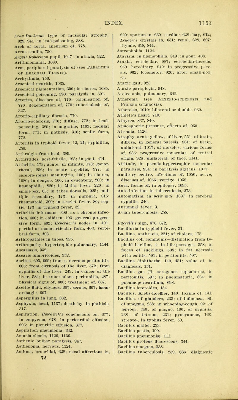Aran-Duchenne type of muscular atrophy, 929, 941; in lead-poisoning, 388. Arch of aorta, aneurism of, 778. Arcus senilis, 750. Argyll Robertson pupil, 1047; in ataxia, 922, Arithmomania, 1089. Arm, peripheral paralysis of (see Paralysis OF Brachial Plexus). Arrhythmia, 756. Arsenical neuritis, 1035. Arsenical pigmentation, 390; in chorea, 1085. Arsenical poisoning, 390; paralysis in, 391. Arteries, diseases of, 770; calcification of, 770; degeneration of, 770; tuberculosis of, 327. Arterio-capillary fibrosis, 770, Arterio-sclerosis, 770; diffuse, 772; in lead- poisoning, 389; in migraine, 1103; nodular form, 771; in phthisis, 316; senile form, 772. Arteritis in typhoid fever, 12, 21; syphilitic, 250. Arthralgia from lead, 389. Arthritides, post-febrile, 165; in gout, 414. Arthritis, 173; acute, in infants, 173; gonor- rhoeal, 256; in acute myelitis, 977; in cerebro-spinal meningitis, 106; in chorea, 1080; in dengue, 100; in dysentery, 200; in haemophilia, 820; in Malta fever, 220; in small-pox, 65; :n tabes dorsalis, 925; mul- tiple secondary, 173; in purpura, 815; rheumatoid, 399; in scarlet fever, 80; sep- tic, 173; in typhoi-d fever, 32. Arthritis deformans, 399; as a chronic infec- tion, 400; in children, 403; general progres- sive form, 402; Heberden's nodes in, 401; partial or mono-articular form, 403; verte- bral form, 403. Arthropathies in tabes, 925. Arthropathy, hypertrophic pulmonary, 1144. Ascariasis, 352. Ascaris iumbricoides, 352. Ascites, 605, 609; from cancerous peritonitis, 605; from cirrhosis of the liver, 572; from syphilis of the liver, 249; in cancer of the liver, 584; in tuberculous peritonitis, 287; physical signs of, 606; treatment of, 607. Ascitic fluid, chylous, 607; serous, 607; hsem- orrhagic, 607, Aspergillus in lung, 302. Asphyxia, local, 1137; death by, in phthisis, 317, Aspiration, BoivclitcWs conclusions on, 677; in empyema, 678; in pericardial effusion, 695; in pleuritic effusion, 677. Aspiration pneumonia, 642. Astasia-abasia, 1126, 1136. Asthenic bulbar paralysis, 947. Asthenopia, nervous, 1124, Asthma, bronchial, 628; nasal affections in, 72 629; sputum in, 630; cardiac, 628; hay, 612; Leyden's crystals in, 631; renal, 628, 867; thymic, 618, 844. Astrophobia, 1124, Atavism, in haemophilia, 819; in gout, 408. Ataxia, cerebellar, 987; cerebellar-heredo, 950; hereditary, 949; in progressive par-o- sis, 962; locomotor, 920; after small-pox, 64. Ataxic gait, 923, Ataxic paraplegia, 948, Atelectasis, pulmonary, 642, Atheroma (see Arterio-sclerosis and Phlbbo-sclerosis), Athetosis, 1019; bilateral or double, 939. Athlete's heart, 710, Athyrea, 837, 840, Atmospheric pressure, effects of, 969, Atremia, 1126, Atrophy, acute yellow, of liver, 551; of brain, diffuse, in general paresis, 961; of brain, unilateral, 1017; of muscles, various forms of, 935; progressive muscular, of central origin, 928; unilateral, of face, 1141. Attitude, in pseudo-hypertrophic muscular paralysis, 934; in paralysis agitans, 1077. Auditory centre, aft'ections of, 1056; nerve, diseases of, 1056; vertigo, 1058. Aura, forms of, in epilepsj^ 1095. Auto-infection in tuberculosis, 273. Automatism, in petit mal, 1097; in cerebral syphilis, 246. Autumnal fever, 3. Avian tuberculosis, 258. BaccelU's sign, 670, 672. Bacilluria in typhoid fever, 31. Bacillus, anthracis, 224; of cholera, 175. Bacillus coli communis—distinction from ty- phoid bacillus, 4; in bile-passages, 558; in faeces of sucklings, 508; in fat necrosis w'ith colitis, 591; in peritonitis, 597. Bacillus diphtheriae, 140, 451; value of, in diagnosis, 151. Bacillus gas (B. aerogenes capsulatus), in peritonitis, 597; in pneumaturia, 864; in pneumopericardium, 698. Bacillus icteroides, 184. Bacillus, Klebs-Loeffler, 140; toxine of, 141. Bacillus, of glanders, 233; of influenza, 96; of smegma, 238; in whooping-cough, 92; of leprosy, 340; of plague, 190; of syphilis, 238; of tetanus, 231; pyocj-aneus, 163; strepto-, in typhus fever, 50, Bacillus mallei, 233, Bacillus pestis, 190, Bacillus pneumoniae. 111, Bacillus proteus fluorescens, 344, Bacillus smegma, 238, Bacillus tuberculosis, 259, 666; diagnostic