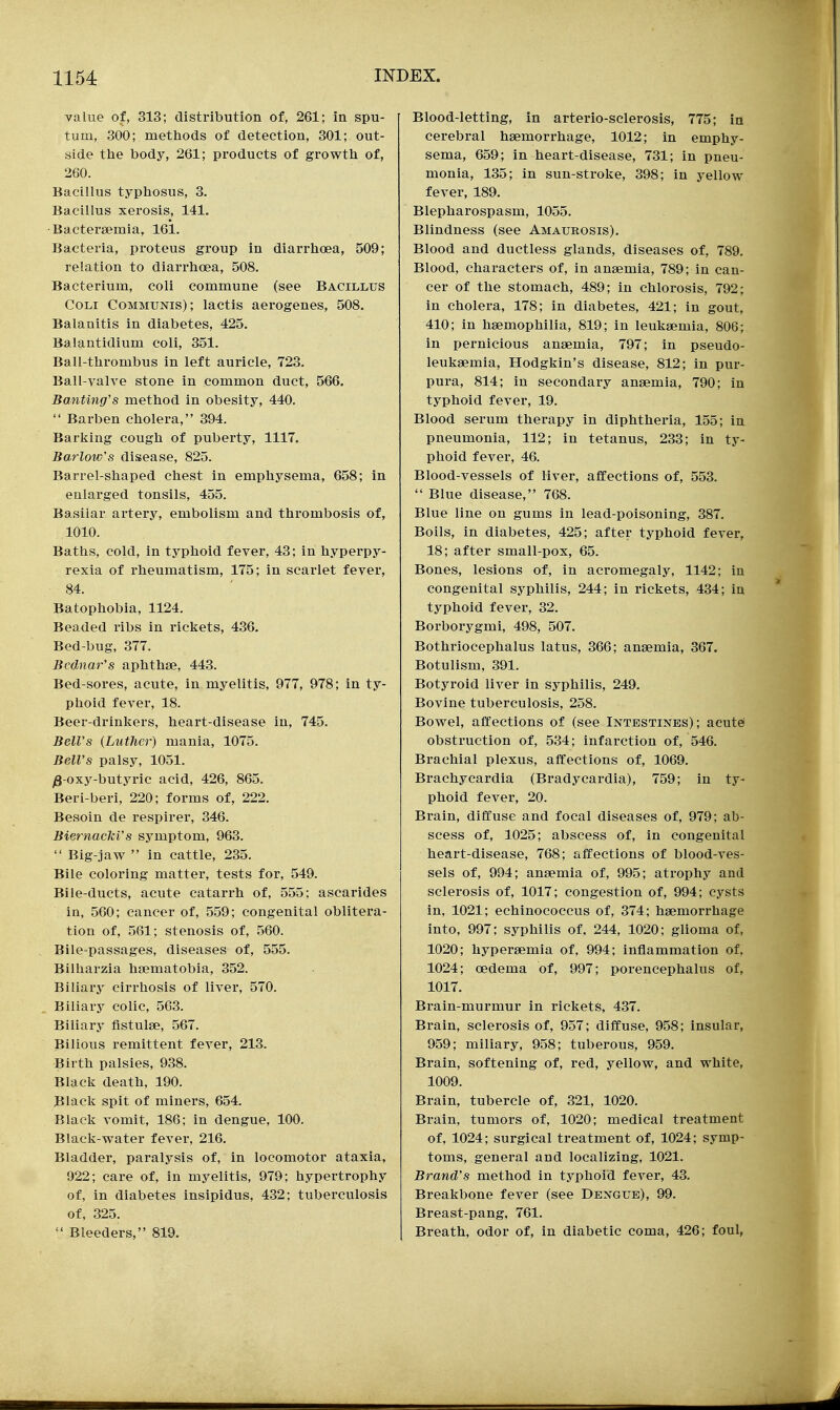 value of, 313; distribution of, 261; in spu- tum, 300; methods of detection, 301; out- side thie body, 261; products of growtli of, 260. Bacillus typhosus, 3. Bacillus xerosis, 141. Bactersemia, 161. Bacteria, proteus group in diarrlioea, 509; relation to diarrhoea, 508. Bacterium, coli commune (see Bacillus CoLi Communis); lactis aerogenes, 508. Balanitis in diabetes, 425. Balantidium coli, 351. Ball-thrombus in left auricle, 723. Ball-valve stone in common duct, 566. Banting's method in obesity, 440.  Barben cholera, 394. Barking cough of puberty, 1117. Barlow's disease, 825. Barrel-shaped chest in emphysema, 658; in enlarged tonsils, 455. Basilar artery, embolism and thrombosis of, 1010. Baths, cold, in typhoid fever, 43; in hyperpy- rexia of rheumatism, 175; in scarlet fever, 84. Batophobia, 1124. Beaded ribs in rickets, 436. Bed-bug, 377. Bcdnar's aphthae, 443. Bed-sores, acute, in myelitis, 977, 978; in ty- phoid fever, 18. Beer-drinkers, heart-disease in, 745. Bell's (Luther) mania, 1075. Bell's palsy, 1051. ^-oxy-butyric acid, 426, 865. Beri-beri, 220; forms of, 222. Besoin de respirer, 346. Biernacki's sj^mptom, 963.  Big-jaw  in cattle, 235. Bile coloring matter, tests for, 549. Bile-ducts, acute catarrh of, 555; ascarides in, 560; cancer of, 559; congenital oblitera- tion of, 561; stenosis of, 560. Bile-passages, diseases of, 555. Bilharzia hsematobia, 352. Biliary cirrhosis of liver, 570. Biliary colic, 563. Biliary fistulse, 567. Bilious remittent fever, 213. Birth palsies, 938. Black death, 190. Black spit of miners, 654. Black vomit, 186; in dengue, 100. Black-water fever, 216. Bladder, paralysis of, in locomotor ataxia, 922; care of, in myelitis, 979; hypertrophy of, in diabetes insipidus, 432; tuberculosis of, 325.  Bleeders, 819. Blood-letting, in arterio-sclerosis, 775; in cerebral haemorrhage, 1012; in emphy- sema, 659; in heart-disease, 731; in pneu- monia, 135; in sun-stroke, 398; in yellow fever, 189. Blepharospasm, 1055. Blindness (see Amaurosis). Blood and ductless glands, diseases of, 789, Blood, characters of, in anaemia, 789; in can- cer of the stomach, 489; in chlorosis, 792; in cholera, 178; in diabetes, 421; in gout, 410; in haemophilia, 819; in leukaemia, 806; in pernicious anaemia, 797; in pseudo- leukaemia, Hodgkin's disease, 812; in pur- pura, 814; in secondary anaemia, 790; in typhoid fever, 19. Blood serum therapy in diphtheria, 155; in pneumonia, 112; in tetanus, 233; in ty- phoid fever, 46. Blood-vessels of liver, affections of, 553.  Blue disease, 768. Blue line on gums in lead-poisoning, 387. Boils, in diabetes, 425; after typhoid fever, 18; after small-pox, 65. Bones, lesions of, in acromegaly, 1142; in congenital syphilis, 244; in rickets, 434; in typhoid fever, 32. Borborji-gmi, 498, 507. Bothriocephalus latus, 366; anaemia, 367. Botulism, 391. Botyroid liver in syphilis, 249. Bovine tuberculosis, 258. Bowel, affections of (see Intestines); acutei obstruction of, 534; infarction of, 546. Brachial plexus, affections of, 1069. Brachycardia (Bradycardia), 759; in ty- phoid fever, 20. Brain, diffuse and focal diseases of, 979; ab- scess of, 1025; abscess of, in congenital heart-disease, 768; affections of blood-ves- sels of, 994; anaemia of, 995; atrophy and sclerosis of, 1017; congestion of, 994; cysts in, 1021; echinococcus of, 374; haemorrhage into, 997; syphilis of, 244, 1020; glioma of, 1020; hyperaemia of, 994; inflammation of, 1024; oedema of, 997; porencephalus of, 1017. Brain-murmur in rickets, 437. Brain, sclerosis of, 957; diffuse, 958; insular, 959; miliary, 958; tuberous, 959. Brain, softening of, red, yellow, and white, 1009. Brain, tubercle of, 321, 1020. Brain, tumors of, 1020; medical treatment of, 1024; surgical treatment of, 1024; symp- toms, general and localizing, 1021. Brand's method in typhoid fever, 43. Breakbone fever (see Dengue), 99. Breast-pang, 761. Breath, odor of, in diabetic coma, 426; foul,