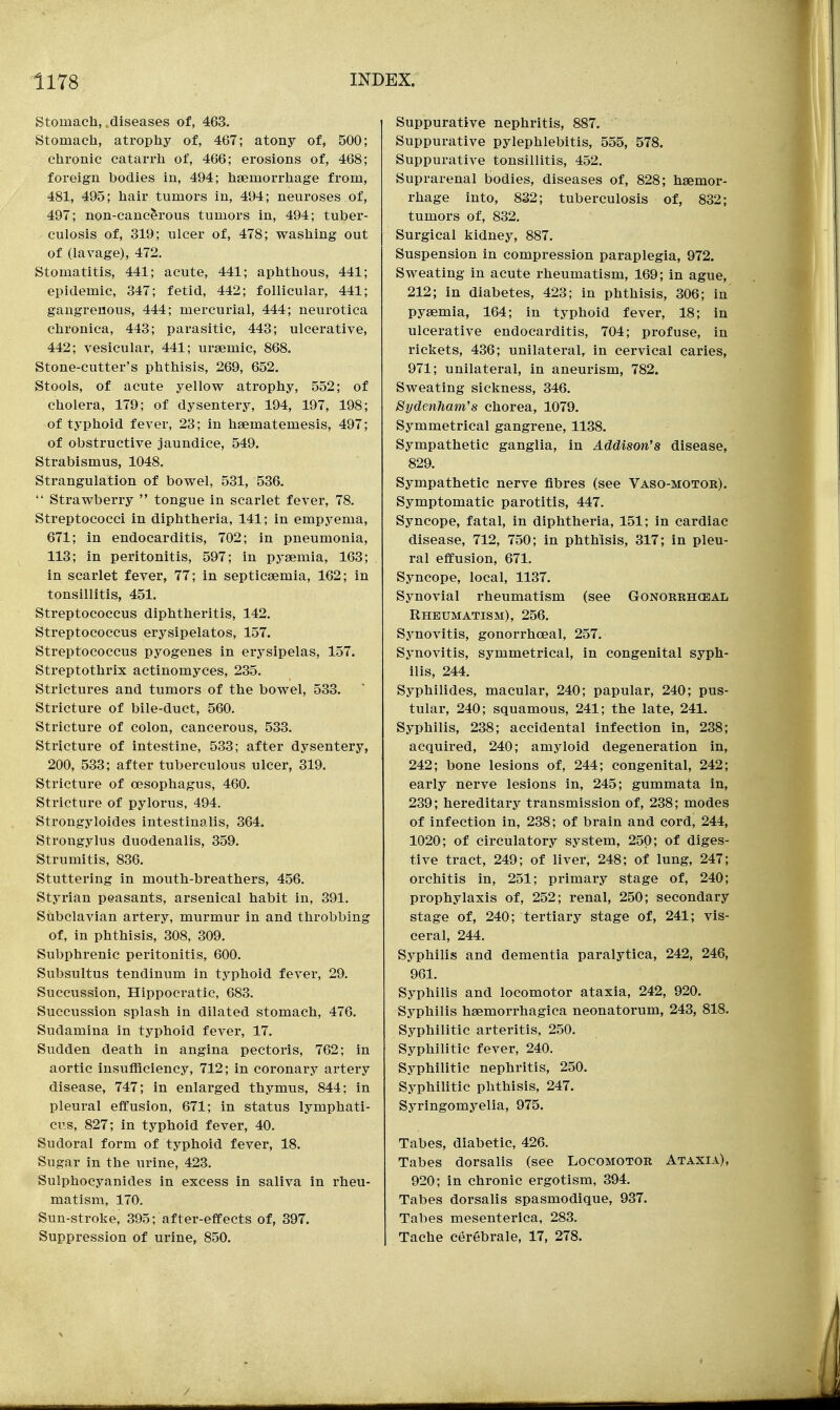 Stomach,,diseases of, 463. Stomach, atrophy of, 467; atony of, 500; chronic catarrh of, 466; erosions of, 468; foreign bodies in, 494; haemorrhage from, 481, 495; hair tumors in, 494; neuroses of, 497; non-cancerous tumors in, 494; tuber- culosis of, 319; ulcer of, 478; washing out of (lavage), 472. Stomatitis, 441; acute, 441; aphthous, 441; epidemic, 347; fetid, 442; follicular, 441; gangrenous, 444; mercurial, 444; neurotica chronica, 443; parasitic, 443; ulcerative, 442; vesicular, 441; ursemic, 868. Stone-cutter's phthisis, 269, 652. Stools, of acute yellow atrophy, 552; of cholera, 179; of dysentery, 194, 197, 198; of typhoid fever, 23; in haematemesis, 497; of obstructive jaundice, 549. Strabismus, 1048. Strangulation of bowel, 531, 536.  Strawberry  tongue in scarlet fever, 78. Streptococci in diphtheria, 141; in empyema, 671; in endocarditis, 702; in pneumonia, 113; in peritonitis, 597; in pyaemia, 163; in scarlet fever, 77; in septicaemia, 162; in tonsillitis, 451. Streptococcus diphtheritis, 142. Streptococcus erysipelatos, 157. Streptococcus pyogenes in erysipelas, 157. Streptothrix actinomyces, 235. Strictures and tumors of the bowel, 533. Stricture of bile-duct, 560. Stricture of colon, cancerous, 533. Stricture of intestine, 533; after dysentery, 200, 533; after tuberculous ulcer, 319. Stricture of oesophagus, 460. Stricture of pylorus, 494. Strongyloides intestinalis, 364. Strongylus duodenalis, 359. Strumitis, 836. Stuttering in mouth-breathers, 456. Styrian peasants, arsenical habit in, 391. Subclavian artery, murmur in and throbbing of, in phthisis, 308, 309. Subphrenic peritonitis, 600. Subsultus tendinum in typhoid fever, 29. Succussion, Hippocratic, 683. Succussion splash in dilated stomach, 476. Sudamina in typhoid fever, 17. Sudden death in angina pectoris, 762; in aortic insufficiency, 712; in coronary artery disease, 747; in enlarged thymus, 844; in pleural effusion, 671; in status lymphati- cus, 827; in typhoid fever, 40. Sudoral form of typhoid fever, 18. Sugar in the urine, 423. Sulphocyanides in excess in saliva in rheu- matism, 170. Sun-stroke, 395; after-effects of, 397. Suppression of urine, 850. Suppurative nephritis, 887. Suppurative pylephlebitis, 555, 578. Suppurative tonsillitis, 452. Suprarenal bodies, diseases of, 828; haemor- rhage into, 832; tuberculosis of, 832; tumors of, 832. Surgical kidney, 887. Suspension in compression paraplegia, 972. Sweating in acute rheumatism, 169; in ague, 212; in diabetes, 423; in phthisis, 306; in pyaemia, 164; in typhoid fever, 18; in ulcerative endocarditis, 704; profuse, in rickets, 436; unilateral, in cervical caries, 971; unilateral, in aneurism, 782. Sweating sickness, 346. Sydenham's chorea, 1079. Symmetrical gangrene, 1138. Sympathetic ganglia, in Addison's disease, 829. Sympathetic nerve fibres (see Vaso-motok). Symptomatic parotitis, 447. Syncope, fatal, in diphtheria, 151; in cardiac disease, 712, 750; in phthisis, 317; in pleu- ral effusion, 671. Syncope, local, 1137. Synovial rheumatism (see Gonorrhcejal Rheumatism), 256. Synovitis, gonorrhoeal, 257. Synovitis, symmetrical, in congenital syph- ilis, 244. Syphilides, macular, 240; papular, 240; pus- tular, 240; squamous, 241; the late, 241. Syphilis, 238; accidental infection in, 238; acquired, 240; amyloid degeneration in, 242; bone lesions of, 244; congenital, 242; early nerve lesions in, 245; gummata in, 239; hereditary transmission of, 238; modes of infection in, 238; of brain and cord, 244, 1020; of circulatory system, 250; of diges- tive tract, 249; of liver, 248; of lung, 247; orchitis in, 251; primary stage of, 240; prophylaxis of, 252; renal, 250; secondary stage of, 240; tertiary stage of, 241; vis- ceral, 244. Syphilis and dementia paralytica, 242, 246, 961. Syphilis and locomotor ataxia, 242, 920. Syphilis haemorrhagica neonatorum, 243, 818. Syphilitic arteritis, 250. Syphilitic fever, 240. Syphilitic nephritis, 250. Syphilitic phthisis, 247. Syringomyelia, 975. Tabes, diabetic, 426. Tabes dorsalis (see Locomotor Ataxia), 920; in chronic ergotism, 394. Tabes dorsalis spasmodique, 937. Tabes mesenterica, 283. Tache cer6brale, 17, 278.