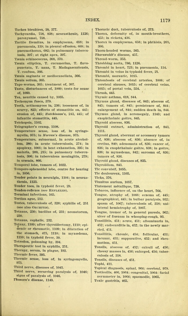 Taches bleuatres, 18, 377. Tachycardia, 758, 838; neurasthenic, 1126; paroxysmal, 758. Tactile fremitus, in emphysema, 658; in pneumonia, 119; in pleural effusion, 668; in pneumothorax, 682; in pulmonary tubercu- losis, 307; at right apex, 307. Taenia echinococcus, 368, 370. Taenia elliptica, T. cucumeriua, T. flavo- punctata, T. nana, T. Madagascariensis, T. coufusa, 366. Taenia saginata or mediocauellata, 366. Taenia solium, 365. Tape-worms, 365; treatment of, 367. Taste, disturbances of, 1060; tests for sense of, 1060. Tea, neuritis caused by, 1035. Techomyza fusca, 379. Teeth, actinomyces in, 236; looseness of, in scurvy, 823; effects of stomatitis on, 445; erosion of, 445; Hutchinson's, 243, 445; of infantile stomatitis, 445. Teichopsia, 1102. Telegrapher's cramp, 1108. Temperature sense, loss of, in syringo- myelia, 975; in Morvan's disease, 975. Temperature, subnormal, in acute alcohol- ism, 380; in acute tuberculosis, 274; in apoplexy, 1001; in heat exhaustion, 395; in malaria, 209, 215; in pulmonary tubercu- losis, 306; in tuberculous meningitis, 279; in uraemia, 866. Temporal lobe, tumors of, 1022. Temporo-sphenoidal lobe, centre for hearing in, 1056. Tender points in neuralgia, 1104; in neuras- thenia, 1123. Tender toes, in typhoid fever, 29. Tendon-reflexes (see RErLBXES). Terminal infections, 165. Tertian ague, 212. Testes, tuberculosis of, 326; syphilis of, 251 (see also Orchitis). Tetanus, 230; bacillus of, 231; neonatorum, 230. Tetanus, cephalic, 232. Tetany, 1109; after thyroidectomy, 1110; epi- demic or rheumatic, 1109; in dilatation of the stomach, 475, 1110; in myxoedema, 1110; in typhoid fever, 30. Tetrodon, poisoning by, 394. Therapeutic test in syphilis, 251. Therapy, serum, in plague, 192. Thermic fever, 395. Thermic sense, loss of, in syringomyelia, 975. Third nerve, diseases of, 1045. Third nerve, recurring paralysis of, 1046; signs of paralysis of, 1046. Thomsen's disease, 1149. Thoracic duct, tuberculosis of, 273. Thorax, deformity of, in mouth-breathers, 455; in rickets, 436. Thorax in emphysema, 658; in phthisis, 268, 300. Thorn-headed worms, 365. Thornwaldt's disease, 457. Thread-worm, 353. Throbbing aorta, 786, 1126. Thrombi in heart, 723; in pneumonia, 114. Thrombi in veins in typhoid fever, 21, Thrombi, marantic, 1015. Thrombosis of cerebral arteries, 1008; of cerebral sinuses, 1015; of cerebral veins, 1015; of portal vein, 554. Thrush, 443. Thymic asthma, 618, 844. Thymus gland, diseases of, 843; abscess of, 845; tumors of, 845; persistence of, 844; enlargement of, 844; sudden death in, 844. Thymus gland, in acromegaly, 1143; and exophthalmic goitre, 845. Thyroid abscess, 836. Thyroid extract, administration of, 843, 1111. Thyroid gland, aberrant or accessory tumors of, 836; abscess of, 836; absence of, in cretins, 840; adenomata of, 836; cancer of, 836; in exophthalmic goitre, 838; in goitre, 836; in myxoedema, 842; sarcoma of, 830; tumors of, 836. Thyroid gland, diseases of, 835. Thyroidism, 843. Tic convulsif, 1055. Tic douloureux, 1105. Ticks, 376. Tinnitus aurium, 1057. Tintement metallique, 738. Tobacco, influence of, on the heart, 764. Tongue, atrophy of, 1066; eczema of, 445; geographical, 445; in bulbar paralysis, 932; spasm of, 1067; tuberculosis of, 318; uni- lateral hemiatrophy of, 1067. Tongue, tremor of, in general paresis, 962; ulcer of fraenum in whooping-cough, 93. Tonsillitis, 451; acute, 451; albuminuria in, 452; endocarditis in, 452; in the newly mar- ried, 451, Tonsillitis, chronic, 454; follicular, 451; lacunar, 451; suppurative, 452; and rheu- matism, 451, Tonsils, abscess of, 4.52; calculi of, 456; cheesy masses in, 456; enlarged, 454; tuber- culosis of, 318. Tonsils, diseases of, 451, Tophi, 411. Topical diagnosis, spinal, 964; cerebral, 979. Torticollis, 406. 1064; congenital, 1064; facial asymmetry in, 1064; spasmodic, 1065. Toxic gastritis, 465.