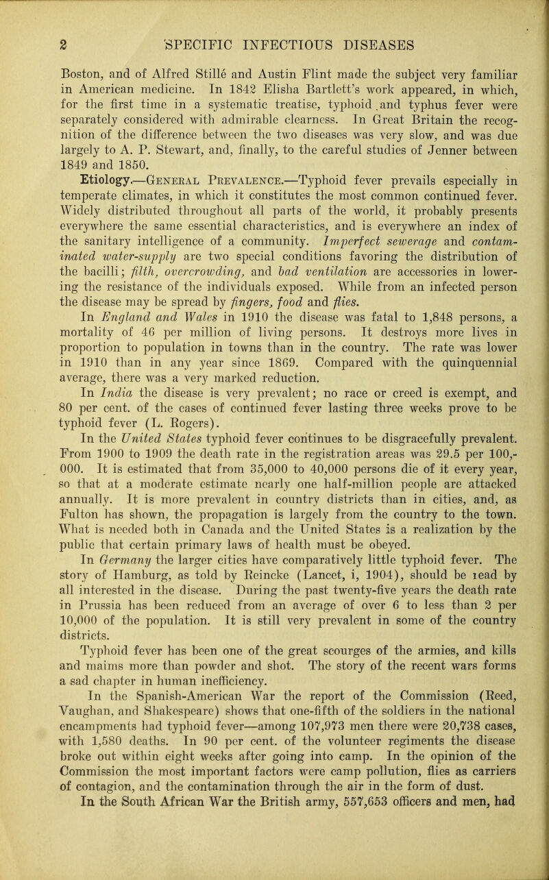 Boston, and of Alfred Stille and Austin Flint made the subject very familiar in American medicine. In 1842 Elisha Bartlett's work appeared, in which, for the first time in a systematic treatise, typhoid . and typhus fever were separately considered with admirable clearness. In Great Britain the recog- nition of the difference between the two diseases was very slow, and was due largely to A. P. Stewart, and, finally, to the careful studies of Jenner between 1849 and 1850. Etiology.—General Prevalence.—Typhoid fever prevails especially in temperate climates, in which it constitutes the most common continued fever. Widely distributed throughout all parts of the world, it probably presents everywhere the same essential characteristics, and is everywhere an index of the sanitary intelligence of a community. Imperfect sewerage and contam- inated water-supply are two special conditions favoring the distribution of the bacilli; filth, overcrowding, and had ventilation are accessories in lower- ing the resistance of the individuals exposed. While from an infected person the disease may be spread by fingers, food and flies. In England and Wales in 1910 the disease was fatal to 1,848 persons, a mortality of 46 per million of living persons. It destroys more lives in proportion to population in towns than in the country. The rate was lower in 1910 than in any year since 18G9. Compared with the quinquennial average, there was a very marked reduction. In India the disease is very prevalent; no race or creed is exempt, and 80 per cent, of the cases of continued fever lasting three weeks prove to be typhoid fever (L. Eogers). In the United States typhoid fever continues to be disgracefully prevalent. From 1900 to 1909 the death rate in the registration areas was 29.5 per 100,- 000. It is estimated that from 35,000 to 40,000 persons die of it every year, so that at a moderate estimate nearly one half-million people are attacked annually. It is more prevalent in country districts than in cities, and, as Fulton has shown, the propagation is largely from the country to the town. What is needed both in Canada and the United States is a realization by the public that certain primary laws of health must be obeyed. In Germany the larger cities have comparatively little typhoid fever. The story of Hamburg, as told by Eeincke (Lancet, i, 1904), should be lead by all interested in the disease. During the past twenty-five years the death rate in Prussia has been reduced from an average of over 6 to less than 2 per 10,000 of the population. It is still very prevalent in some of the country districts. Typhoid fever has been one of the great scourges of the armies, and kills and maims more than powder and shot. The story of the recent wars forms a sad chapter in human inefficiency. In the Spanish-American War the report of the Commission (Eeed, Yaughan, and Shakespeare) shows that one-fifth of the soldiers in the national encampments had typhoid fever—among 107,973 men there were 20,738 cases, with 1,580 deaths. In 90 per cent, of the volunteer regiments the disease broke out within eight weeks after going into camp. In the opinion of the Commission the most important factors were camp pollution, flies as carriers of contagion, and the contamination through the air in the form of dust. In the South African War the British army, 557,653 officers and men, ha4